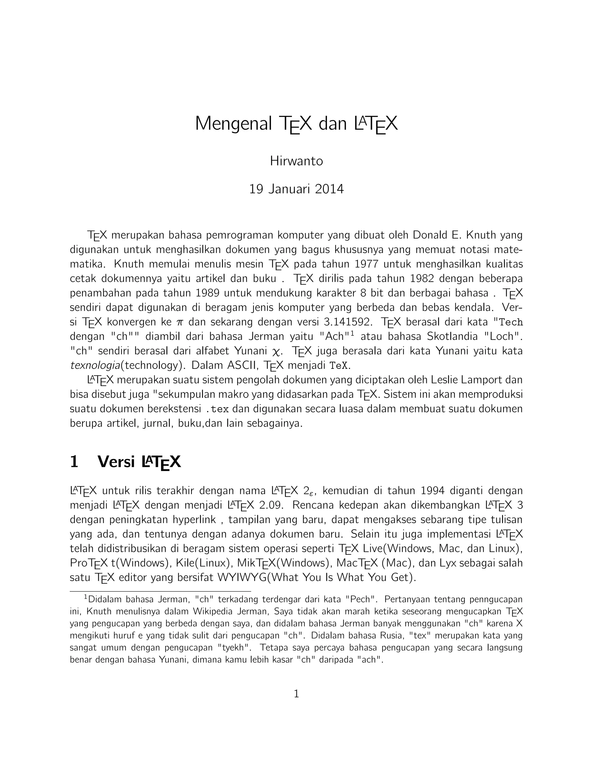 2

TEX Editor

A
Dokumen LTEX memerlukan suatu TEX Editor untuk dapat menghasilkan keluaran teks
yang bagus dalam bentuk .pdf ataupun .dvi. Disini ada beberapa TEX Editor yang perlu
diketahui yaitu sebagai berikut :

1. Emacs with AUCTEX merupakan TEX editor yang tersedia dalam sistem operasi
Windows , Mac (termasuk Aquamacs ) dan Unix tersedia gratis. Salah satu TEX
A
editor tertua dengan dukungan ekstensif LTEX, ConTeXt , dan pengeditan TEX dan
didukung RefTEX untuk mengatur paket yang ada.
A
2. Vim with L TEX suite merupakan TEX editor yang tersedia dalam sistem operasi
Windows,Mac , Linux dan lainnya. Kelebihannya adalah memiliki shortcut yang
membantu Anda mempercepat pemanggilan suatu perintah, notasi yang biasa kita
temui,dan pengaturan perataan teks yang baik.

3. TeXmaker merupakan TEX editor yang tersedia di Windows XP /7 /8 , OS X
, dan Unix dan dapat digunakan secara gratis dibawah lisensi GPL dan memiliki
document viewer yaitu berbentuk .pdf.
4. TeXworks merupakan TEX editor yang tersedia di Windows XP /7 /8 , OS X , dan
semua sistem operasi Linux dengan semua paket yang tersedia. Editor ini juga banyak digunakan oleh kalangan akademis dikarenakan user interface yang mudah,easyA
friendly sehingga memudahkan kita bekerja dalam membuat suatu dokumen LTEX.
5. Kile merupakan TEX editor yang tersedia di sistem operasi Linux dan dapat juga
digunakan di Windows XP /7 /8 tetapi tidak memiliki kestabilan dalam sistem operasi tersebut sehingga kebanyakan orang menggunakan Kile di Linux dan Kile sendiri
A
merupakan editor LTEX untuk KDE (cross platform), memberikan GUI yang kuat
untuk mengedit beberapa dokumen dan kompilasi mereka dengan banyak kompiler
TEX berbeda. Kile didasarkan pada Kate editor, memiliki toolbar akses cepat untuk
simbol, document viewer struktur, konsol dan pilihan membangun disesuaikan. Kile
dapat dijalankan di semua sistem operasi yang dapat menjalankan KDE .
6. TeXstudio merupakan TEX editor yang tersedia di sistem operasi Windows XP /7
, OS X , Linux dan FreeBSD dan memiliki lisensi GPL v2 dan cross-platform sumber
A
LTEX editor yang terbuka dengan antarmuka yang mirip dengan Texmaker .
7. TexShop adalah editor TeXworks seperti untuk Mac OS .
A
8. TeXnic Center (Windows ) adalah gratis dan terbuka populer sumber LTEX editor untuk Windows . Ini juga memiliki antarmuka pengguna yang mirip dengan
TeXmaker dan Kile .

2

 