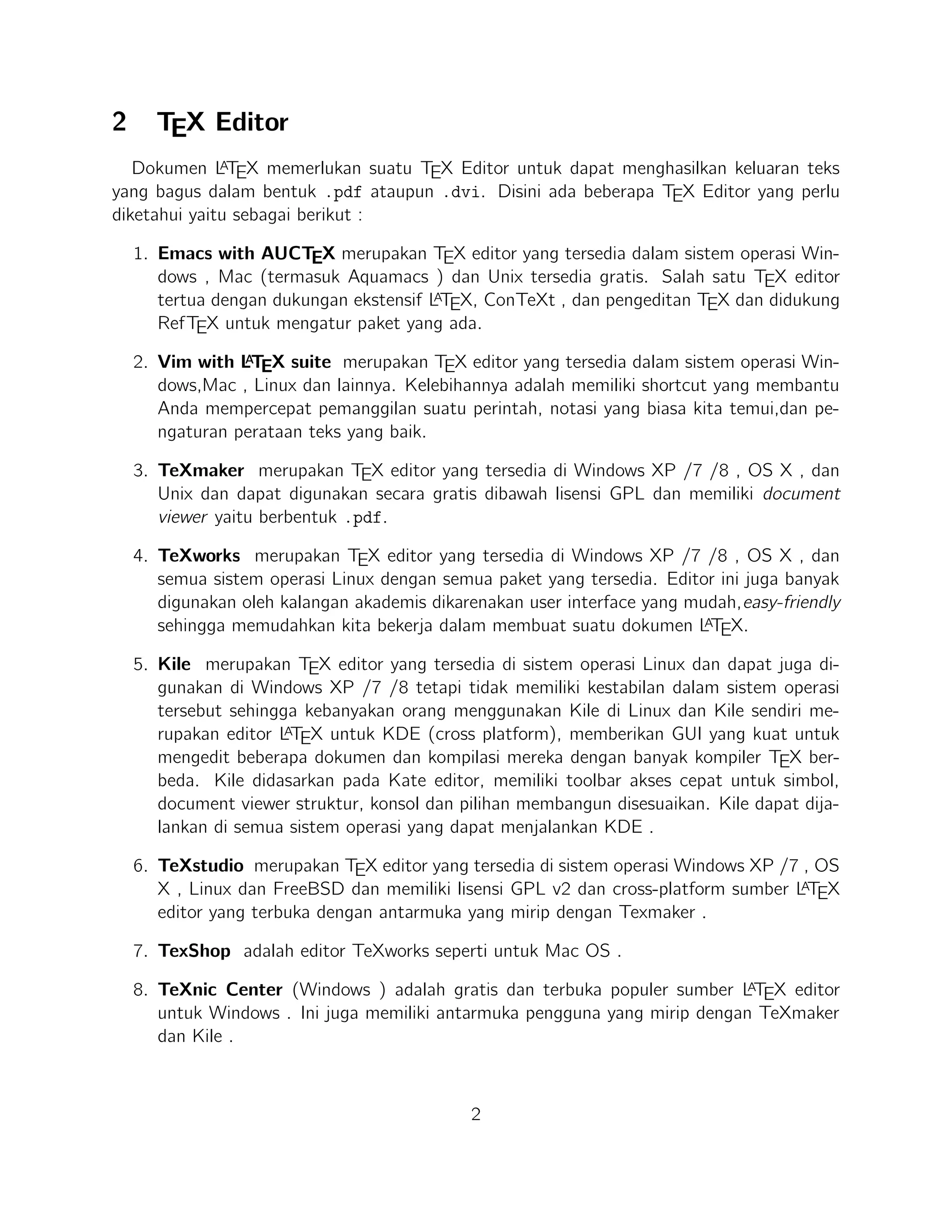9. WinEdt tersedia di Windows adalah editor teks yang kuat dan serbaguna dengan
A
kecenderungan yang kuat terhadap penciptaan LTEX / TEX dokumen untuk Windows . Telah dirancang dan dikonﬁgurasi untuk mengintegrasikan dengan sistem
TEX seperti MiTeX atau TEX Live. Built-in macro Its membantu dalam menyuA
sun sumber LTEX ke WYSIWYG seperti DVI atau PDF atau PS dan juga dalam
mengekspor dokumen ke lain bahasa mark-up sebagai html atau XML .
A
10. Lyx (Windows , Mac ,dan Linux )adalah editor LTEX populer untuk Windows ,
Linux dan Mac OS . Ini berisi editor rumus dan tabel dan menunjukkan petunjuk
visual dari dokumen akhir pada layar yang memungkinkan pengguna untuk menulis
A
dokumen LTEX tanpa khawatir tentang sintaks yang sebenarnya

11. gedit with LaTeX-plugin(Windows , Mac , dan lainnya). Gedit dengan geditplugin-lateks juga perlu mencoba untuk pengguna GNOME . Gedit adalah aplikasi
cross-platform untuk Windows , Mac , dan Linux .
12. TeXlipse (didasarkan oleh Java ),
A
13. Sublime Text with L TEX Plugin(Windows , Mac ,dan Linux )

14. KtikZ (Linux dan Windows ),
15. TextMate (tidak tersedia lagi ketika keluaran versi 2.0 di Mac ).
16. Notepad++ (Windows )
17. Gummi (Linux )
18. LEd (Windows )
19. Inlage (Windows ).
20. WinShell (Windows ).
21. Latexian (berbayar tersedia di Mac ),Scribo (Mac ).
22. LaTeXila (Linux ).
23. Geany with GeanyLaTeX (Windows , Mac , Linux dan lainnya).
24. BaKoMa TeX Word(Windows , OS X , dan Linux tersedia secara berbayar) adalah
editor untuk Windows dan Mac OS dengan WYSIWYG seperti ﬁtur. Dibutuhkan
A
perawatan kompilasi sumber LTEX dan memperbarui terus-menerus untuk melihat
perubahan pada dokumen hampir secara real time.
25. Scientiﬁc WorkPlace (Windows ).
26. Texpad (Mac termasuk iOS ).
3

 