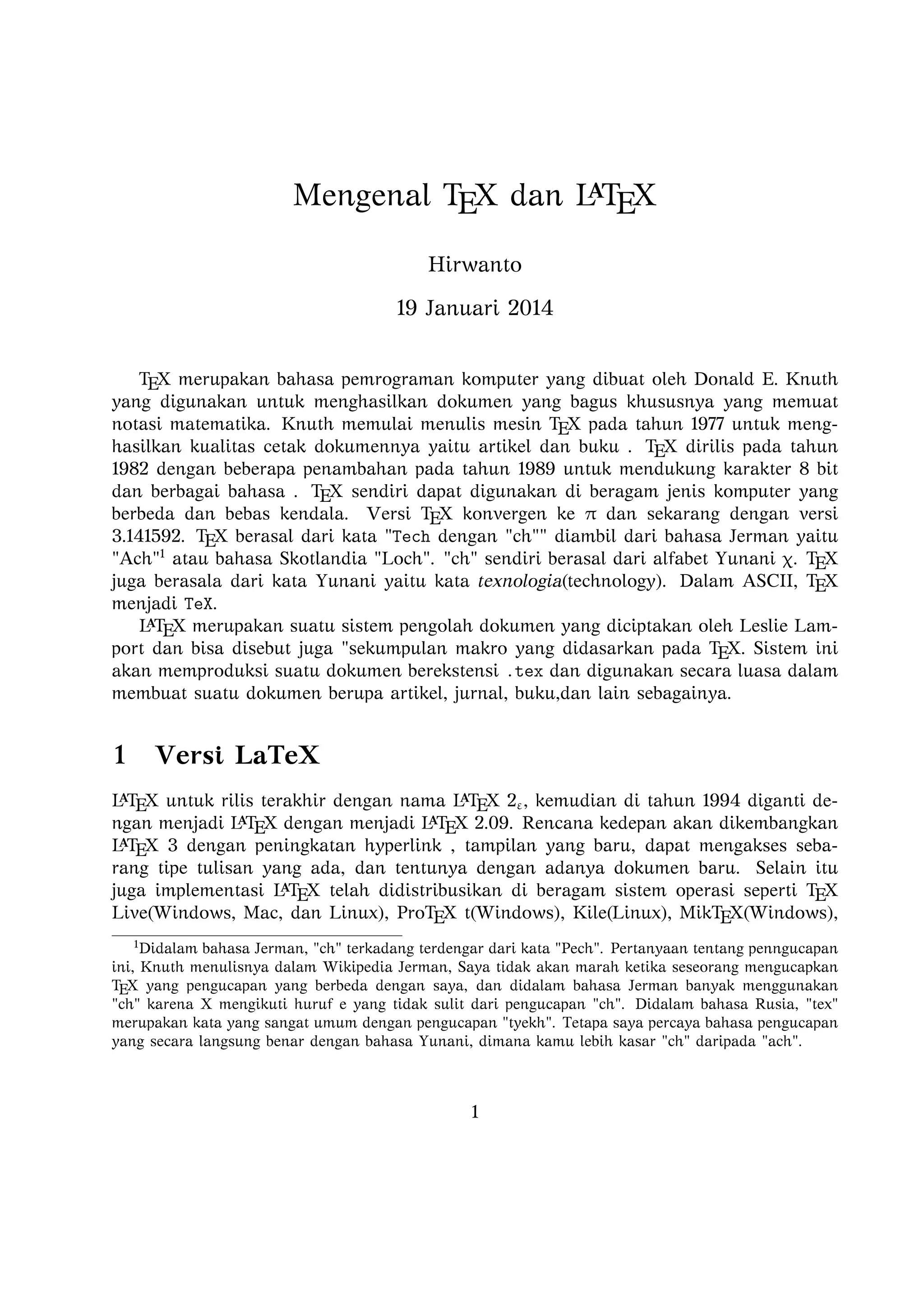 A
Mengenal TEX dan LTEX
Hirwanto
19 Januari 2014
TEX merupakan bahasa pemrograman komputer yang dibuat oleh Donald E. Knuth yang
digunakan untuk menghasilkan dokumen yang bagus khususnya yang memuat notasi matematika. Knuth memulai menulis mesin TEX pada tahun 1977 untuk menghasilkan kualitas
cetak dokumennya yaitu artikel dan buku . TEX dirilis pada tahun 1982 dengan beberapa
penambahan pada tahun 1989 untuk mendukung karakter 8 bit dan berbagai bahasa . TEX
sendiri dapat digunakan di beragam jenis komputer yang berbeda dan bebas kendala. Versi TEX konvergen ke π dan sekarang dengan versi 3.141592. TEX berasal dari kata Tech
dengan ch diambil dari bahasa Jerman yaitu Ach1 atau bahasa Skotlandia Loch.
ch sendiri berasal dari alfabet Yunani χ. TEX juga berasala dari kata Yunani yaitu kata
texnologia(technology). Dalam ASCII, TEX menjadi TeX.
A
L TEX merupakan suatu sistem pengolah dokumen yang diciptakan oleh Leslie Lamport
dan bisa disebut juga sekumpulan makro yang didasarkan pada TEX. Sistem ini akan memproduksi suatu dokumen berekstensi .tex dan digunakan secara luasa dalam membuat suatu
dokumen berupa artikel, jurnal, buku,dan lain sebagainya.
A
Versi L TEX

1

A
A
L TEX untuk rilis terakhir dengan nama L TEX 2ε , kemudian di tahun 1994 diganti dengan
A
A
A
menjadi L TEX dengan menjadi L TEX 2.09. Rencana kedepan akan dikembangkan L TEX 3
dengan peningkatan hyperlink , tampilan yang baru, dapat mengakses sebarang tipe tulisan
A
yang ada, dan tentunya dengan adanya dokumen baru. Selain itu juga implementasi L TEX
telah didistribusikan di beragam sistem operasi seperti TEX Live(Windows, Mac, dan Linux),
ProTEX t(Windows), Kile(Linux), MikTEX(Windows), MacTEX (Mac), dan Lyx sebagai
salah satu TEX editor yang bersifat WYIWYG(What You Is What You Get).
1

Didalam bahasa Jerman, ch terkadang terdengar dari kata Pech. Pertanyaan tentang penngucapan
ini, Knuth menulisnya dalam Wikipedia Jerman, Saya tidak akan marah ketika seseorang mengucapkan
TEX yang pengucapan yang berbeda dengan saya, dan didalam bahasa Jerman banyak menggunakan ch
karena X mengikuti huruf e yang tidak sulit dari pengucapan ch. Didalam bahasa Rusia, tex merupakan
kata yang sangat umum dengan pengucapan tyekh. Tetapa saya percaya bahasa pengucapan yang secara
langsung benar dengan bahasa Yunani, dimana kamu lebih kasar ch daripada ach.

1

 
