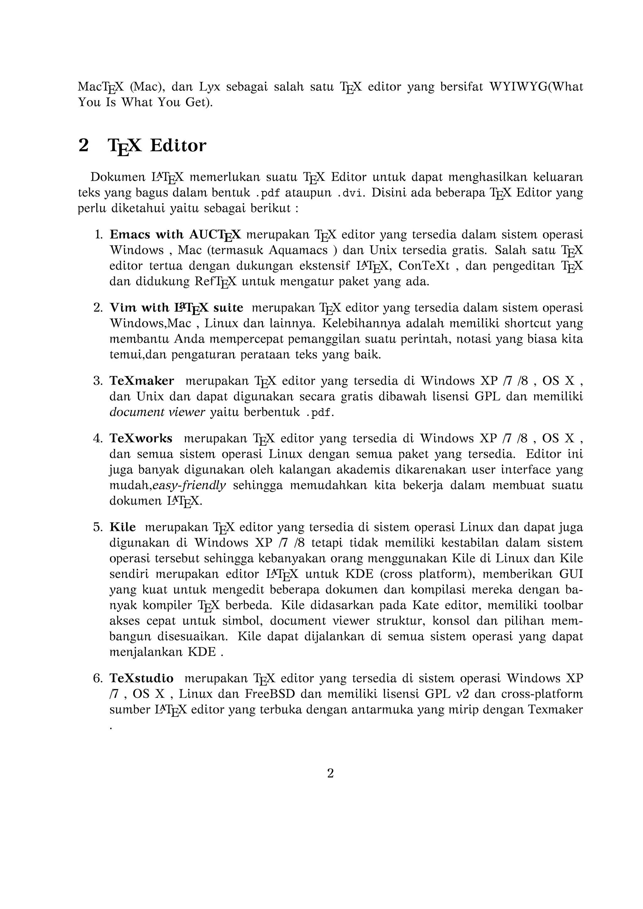 2

TEX Editor

A
Dokumen L TEX memerlukan suatu TEX Editor untuk dapat menghasilkan keluaran teks
yang bagus dalam bentuk .pdf ataupun .dvi. Disini ada beberapa TEX Editor yang perlu
diketahui yaitu sebagai berikut :

1. Emacs with AUCTEX merupakan TEX editor yang tersedia dalam sistem operasi
Windows , Mac (termasuk Aquamacs ) dan Unix tersedia gratis. Salah satu TEX
A
editor tertua dengan dukungan ekstensif L TEX, ConTeXt , dan pengeditan TEX dan
didukung RefTEX untuk mengatur paket yang ada.
A
2. Vim with L TEX suite merupakan TEX editor yang tersedia dalam sistem operasi Windows,Mac , Linux dan lainnya. Kelebihannya adalah memiliki shortcut yang
membantu Anda mempercepat pemanggilan suatu perintah, notasi yang biasa kita
temui,dan pengaturan perataan teks yang baik.

3. TeXmaker merupakan TEX editor yang tersedia di Windows XP /7 /8 , OS X , dan
Unix dan dapat digunakan secara gratis dibawah lisensi GPL dan memiliki document
viewer yaitu berbentuk .pdf.
4. TeXworks merupakan TEX editor yang tersedia di Windows XP /7 /8 , OS X , dan
semua sistem operasi Linux dengan semua paket yang tersedia. Editor ini juga banyak
digunakan oleh kalangan akademis dikarenakan user interface yang mudah,easy-friendly
A
sehingga memudahkan kita bekerja dalam membuat suatu dokumen L TEX.
5. Kile merupakan TEX editor yang tersedia di sistem operasi Linux dan dapat juga
digunakan di Windows XP /7 /8 tetapi tidak memiliki kestabilan dalam sistem operasi tersebut sehingga kebanyakan orang menggunakan Kile di Linux dan Kile sendiri
A
merupakan editor L TEX untuk KDE (cross platform), memberikan GUI yang kuat
untuk mengedit beberapa dokumen dan kompilasi mereka dengan banyak kompiler
TEX berbeda. Kile didasarkan pada Kate editor, memiliki toolbar akses cepat untuk
simbol, document viewer struktur, konsol dan pilihan membangun disesuaikan. Kile
dapat dijalankan di semua sistem operasi yang dapat menjalankan KDE .
6. TeXstudio merupakan TEX editor yang tersedia di sistem operasi Windows XP /7
, OS X , Linux dan FreeBSD dan memiliki lisensi GPL v2 dan cross-platform sumber
A
L TEX editor yang terbuka dengan antarmuka yang mirip dengan Texmaker .
7. TexShop adalah editor TeXworks seperti untuk Mac OS .
A
8. TeXnic Center (Windows ) adalah gratis dan terbuka populer sumber L TEX editor
untuk Windows . Ini juga memiliki antarmuka pengguna yang mirip dengan TeXmaker
dan Kile .

9. WinEdt tersedia di Windows adalah editor teks yang kuat dan serbaguna dengan
A
kecenderungan yang kuat terhadap penciptaan L TEX / TEX dokumen untuk Windows .
2

 