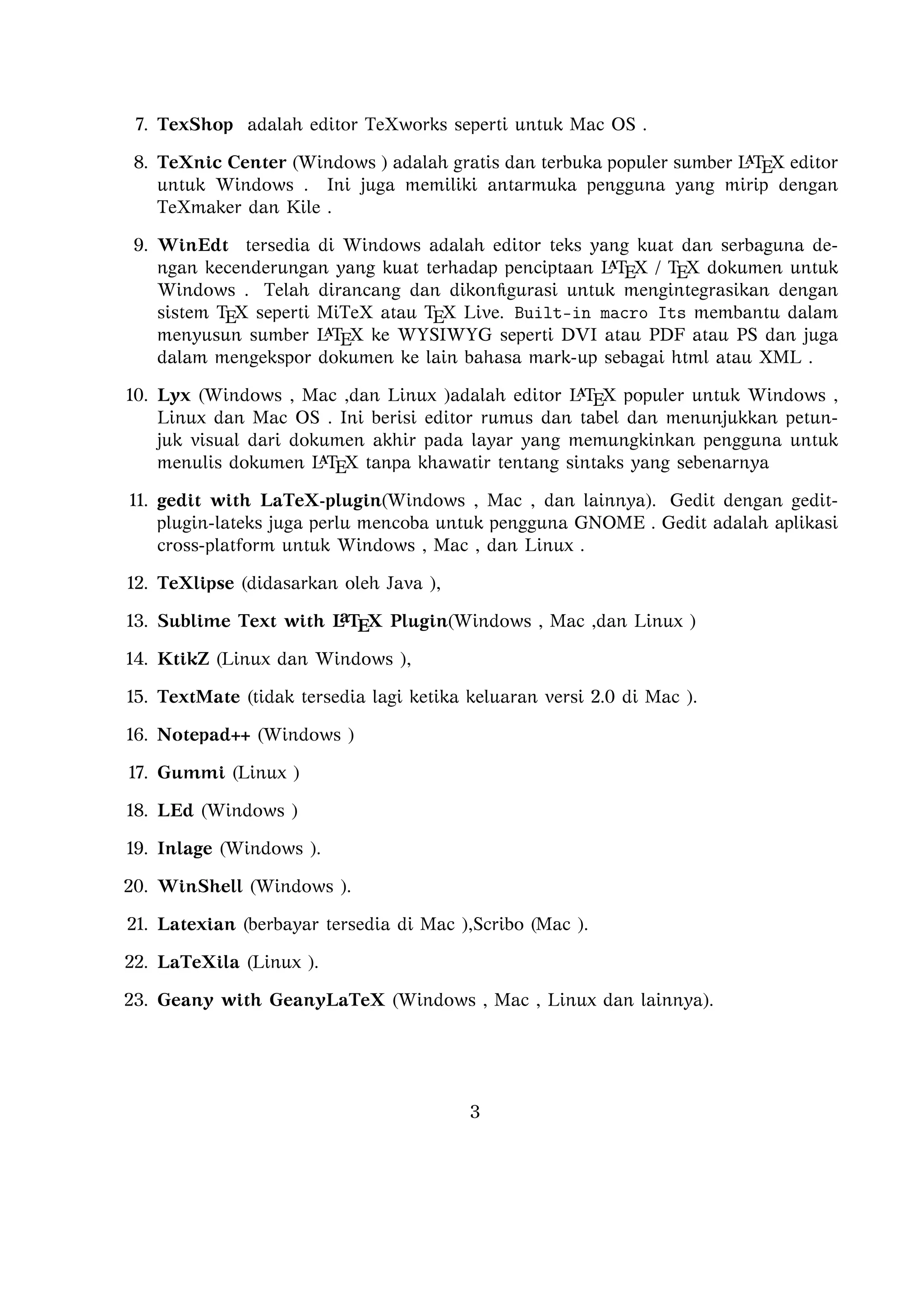 Telah dirancang dan dikonﬁgurasi untuk mengintegrasikan dengan sistem TEX seperti
MiTeX atau TEX Live. Built-in macro Its membantu dalam menyusun sumber
A
L TEX ke WYSIWYG seperti DVI atau PDF atau PS dan juga dalam mengekspor
dokumen ke lain bahasa mark-up sebagai html atau XML .
A
10. Lyx (Windows , Mac ,dan Linux )adalah editor L TEX populer untuk Windows , Linux
dan Mac OS . Ini berisi editor rumus dan tabel dan menunjukkan petunjuk visual dari
dokumen akhir pada layar yang memungkinkan pengguna untuk menulis dokumen
A
L TEX tanpa khawatir tentang sintaks yang sebenarnya

11. gedit with LaTeX-plugin(Windows , Mac , dan lainnya). Gedit dengan geditplugin-lateks juga perlu mencoba untuk pengguna GNOME . Gedit adalah aplikasi
cross-platform untuk Windows , Mac , dan Linux .
12. TeXlipse (didasarkan oleh Java ),
A
13. Sublime Text with L TEX Plugin(Windows , Mac ,dan Linux )

14. KtikZ (Linux dan Windows ),
15. TextMate (tidak tersedia lagi ketika keluaran versi 2.0 di Mac ).
16. Notepad++ (Windows )
17. Gummi (Linux )
18. LEd (Windows )
19. Inlage (Windows ).
20. WinShell (Windows ).
21. Latexian (berbayar tersedia di Mac ),Scribo (Mac ).
22. LaTeXila (Linux ).
23. Geany with GeanyLaTeX (Windows , Mac , Linux dan lainnya).
24. BaKoMa TeX Word(Windows , OS X , dan Linux tersedia secara berbayar) adalah
editor untuk Windows dan Mac OS dengan WYSIWYG seperti ﬁtur. Dibutuhkan
A
perawatan kompilasi sumber L TEX dan memperbarui terus-menerus untuk melihat
perubahan pada dokumen hampir secara real time.
25. Scientiﬁc WorkPlace (Windows ).
26. Texpad (Mac termasuk iOS ).
27. Emacs with WhizzyTeX (Linux ).
A
28. gedit with L TEX Plugin (Windows , Linux , Mac )

3

 