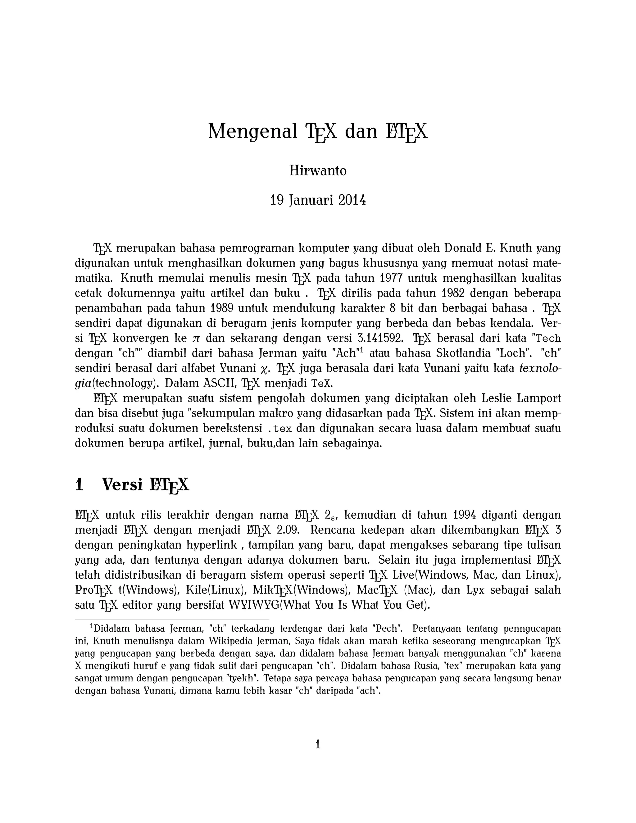 A
Mengenal TEX dan LTEX
Hirwanto
19 Januari 2014
TEX merupakan bahasa pemrograman komputer yang dibuat oleh Donald E. Knuth yang
digunakan untuk menghasilkan dokumen yang bagus khususnya yang memuat notasi matematika. Knuth memulai menulis mesin TEX pada tahun 1977 untuk menghasilkan kualitas
cetak dokumennya yaitu artikel dan buku . TEX dirilis pada tahun 1982 dengan beberapa
penambahan pada tahun 1989 untuk mendukung karakter 8 bit dan berbagai bahasa . TEX
sendiri dapat digunakan di beragam jenis komputer yang berbeda dan bebas kendala. Versi TEX konvergen ke π dan sekarang dengan versi 3.141592. TEX berasal dari kata "Tech
dengan "ch"" diambil dari bahasa Jerman yaitu "Ach"1 atau bahasa Skotlandia "Loch". "ch"
sendiri berasal dari alfabet Yunani χ. TEX juga berasala dari kata Yunani yaitu kata texnologia(technology). Dalam ASCII, TEX menjadi TeX.
A
LTEX merupakan suatu sistem pengolah dokumen yang diciptakan oleh Leslie Lamport
dan bisa disebut juga "sekumpulan makro yang didasarkan pada TEX. Sistem ini akan memproduksi suatu dokumen berekstensi .tex dan digunakan secara luasa dalam membuat suatu
dokumen berupa artikel, jurnal, buku,dan lain sebagainya.

1

A
Versi LTEX

A
A
LTEX untuk rilis terakhir dengan nama LTEX 2ε , kemudian di tahun 1994 diganti dengan
A X dengan menjadi LT X 2.09. Rencana kedepan akan dikembangkan LT X 3
A
A
menjadi LTE
E
E
dengan peningkatan hyperlink , tampilan yang baru, dapat mengakses sebarang tipe tulisan
A
yang ada, dan tentunya dengan adanya dokumen baru. Selain itu juga implementasi LTEX
telah didistribusikan di beragam sistem operasi seperti TEX Live(Windows, Mac, dan Linux),
ProTEX t(Windows), Kile(Linux), MikTEX(Windows), MacTEX (Mac), dan Lyx sebagai salah
satu TEX editor yang bersifat WYIWYG(What You Is What You Get).
1
Didalam bahasa Jerman, "ch" terkadang terdengar dari kata "Pech". Pertanyaan tentang penngucapan
ini, Knuth menulisnya dalam Wikipedia Jerman, Saya tidak akan marah ketika seseorang mengucapkan TEX
yang pengucapan yang berbeda dengan saya, dan didalam bahasa Jerman banyak menggunakan "ch" karena
X mengikuti huruf e yang tidak sulit dari pengucapan "ch". Didalam bahasa Rusia, "tex" merupakan kata yang
sangat umum dengan pengucapan "tyekh". Tetapa saya percaya bahasa pengucapan yang secara langsung benar
dengan bahasa Yunani, dimana kamu lebih kasar "ch" daripada "ach".

1

 