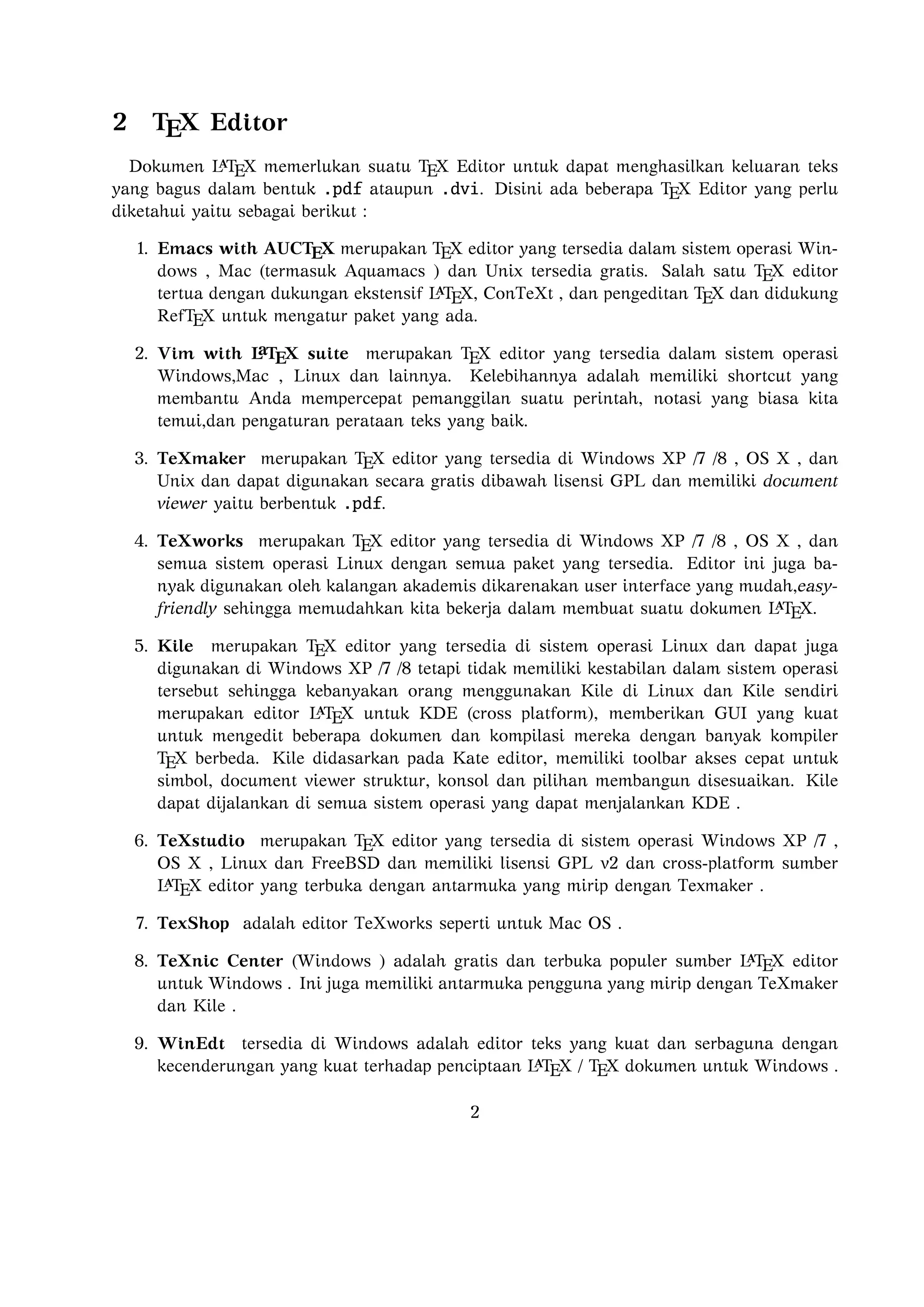 7. TexShop adalah editor TeXworks seperti untuk Mac OS .

8. TeXnic Center (Windows ) adalah gratis dan terbuka populer sumber L TEX editor
untuk Windows . Ini juga memiliki antarmuka pengguna yang mirip dengan
TeXmaker dan Kile .
9. WinEdt tersedia di Windows adalah editor teks yang kuat dan serbaguna de
ngan kecenderungan yang kuat terhadap penciptaan L TEX / TEX dokumen untuk
Windows . Telah dirancang dan dikonﬁgurasi untuk mengintegrasikan dengan
sistem TEX seperti MiTeX atau TEX Live. Built-in macro Its membantu dalam

menyusun sumber L TEX ke WYSIWYG seperti DVI atau PDF atau PS dan juga
dalam mengekspor dokumen ke lain bahasa mark-up sebagai html atau XML .

10. Lyx (Windows , Mac ,dan Linux )adalah editor L TEX populer untuk Windows ,
Linux dan Mac OS . Ini berisi editor rumus dan tabel dan menunjukkan petunjuk visual dari dokumen akhir pada layar yang memungkinkan pengguna untuk

menulis dokumen L TEX tanpa khawatir tentang sintaks yang sebenarnya
11. gedit with LaTeX-plugin(Windows , Mac , dan lainnya). Gedit dengan geditplugin-lateks juga perlu mencoba untuk pengguna GNOME . Gedit adalah aplikasi
cross-platform untuk Windows , Mac , dan Linux .
12. TeXlipse (didasarkan oleh Java ),
a
13. Sublime Text with L TEX Plugin(Windows , Mac ,dan Linux )
14. KtikZ (Linux dan Windows ),
15. TextMate (tidak tersedia lagi ketika keluaran versi 2.0 di Mac ).
16. Notepad++ (Windows )
17. Gummi (Linux )
18. LEd (Windows )
19. Inlage (Windows ).
20. WinShell (Windows ).
21. Latexian (berbayar tersedia di Mac ),Scribo (Mac ).
22. LaTeXila (Linux ).
23. Geany with GeanyLaTeX (Windows , Mac , Linux dan lainnya).

3

 