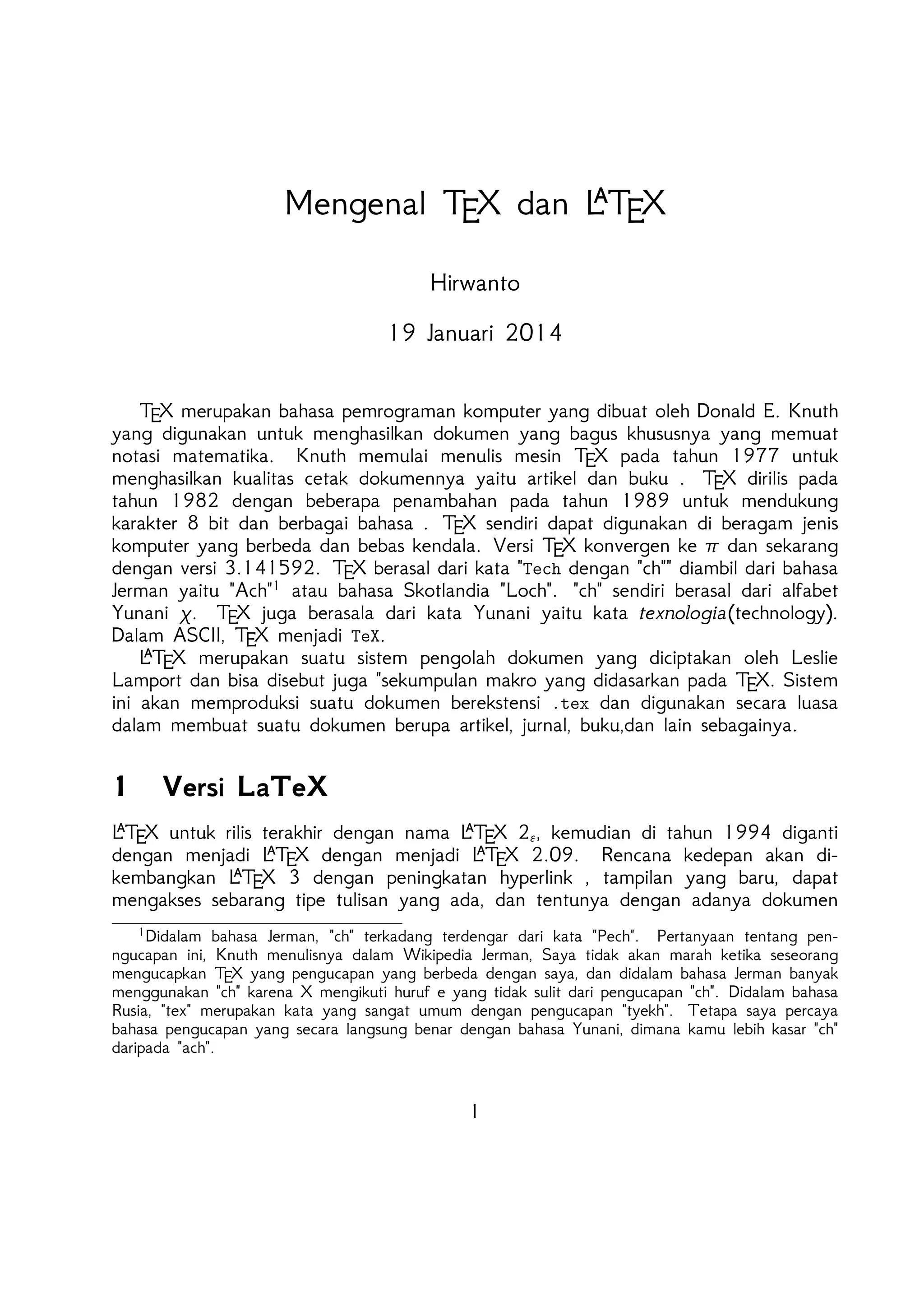 
Mengenal TEX dan L TEX
Hirwanto
19 Januari 2014

TEX merupakan bahasa pemrograman komputer yang dibuat oleh Donald E. Knuth yang
digunakan untuk menghasilkan dokumen yang bagus khususnya yang memuat notasi matematika. Knuth memulai menulis mesin TEX pada tahun 1977 untuk menghasilkan kualitas
cetak dokumennya yaitu artikel dan buku . TEX dirilis pada tahun 1982 dengan beberapa penambahan pada tahun 1989 untuk mendukung karakter 8 bit dan berbagai bahasa .
TEX sendiri dapat digunakan di beragam jenis komputer yang berbeda dan bebas kendala. Versi TEX konvergen ke π dan sekarang dengan versi 3.141592. TEX berasal dari kata
Tech dengan ch diambil dari bahasa Jerman yaitu Ach1 atau bahasa Skotlandia Loch.
ch sendiri berasal dari alfabet Yunani χ. TEX juga berasala dari kata Yunani yaitu kata
texnologia(technology). Dalam ASCII, TEX menjadi TeX.

L TEX merupakan suatu sistem pengolah dokumen yang diciptakan oleh Leslie Lamport
dan bisa disebut juga sekumpulan makro yang didasarkan pada TEX. Sistem ini akan memproduksi suatu dokumen berekstensi .tex dan digunakan secara luasa dalam membuat suatu
dokumen berupa artikel, jurnal, buku,dan lain sebagainya.

1

Versi LaTeX



L TEX untuk rilis terakhir dengan nama L TEX 2ε , kemudian di tahun 1994 diganti dengan
T X dengan menjadi L T X 2.09. Rencana kedepan akan dikembangkan L T X 3


menjadi L E
E
E
dengan peningkatan hyperlink , tampilan yang baru, dapat mengakses sebarang tipe tulisan

yang ada, dan tentunya dengan adanya dokumen baru. Selain itu juga implementasi L TEX
telah didistribusikan di beragam sistem operasi seperti TEX Live(Windows, Mac, dan Linux),
ProTEX t(Windows), Kile(Linux), MikTEX(Windows), MacTEX (Mac), dan Lyx sebagai salah
satu TEX editor yang bersifat WYIWYG(What You Is What You Get).
1

Didalam bahasa Jerman, ch terkadang terdengar dari kata Pech. Pertanyaan tentang penngucapan
ini, Knuth menulisnya dalam Wikipedia Jerman, Saya tidak akan marah ketika seseorang mengucapkan TEX
yang pengucapan yang berbeda dengan saya, dan didalam bahasa Jerman banyak menggunakan ch karena
X mengikuti huruf e yang tidak sulit dari pengucapan ch. Didalam bahasa Rusia, tex merupakan kata
yang sangat umum dengan pengucapan tyekh. Tetapa saya percaya bahasa pengucapan yang secara langsung
benar dengan bahasa Yunani, dimana kamu lebih kasar ch daripada ach.

1

 