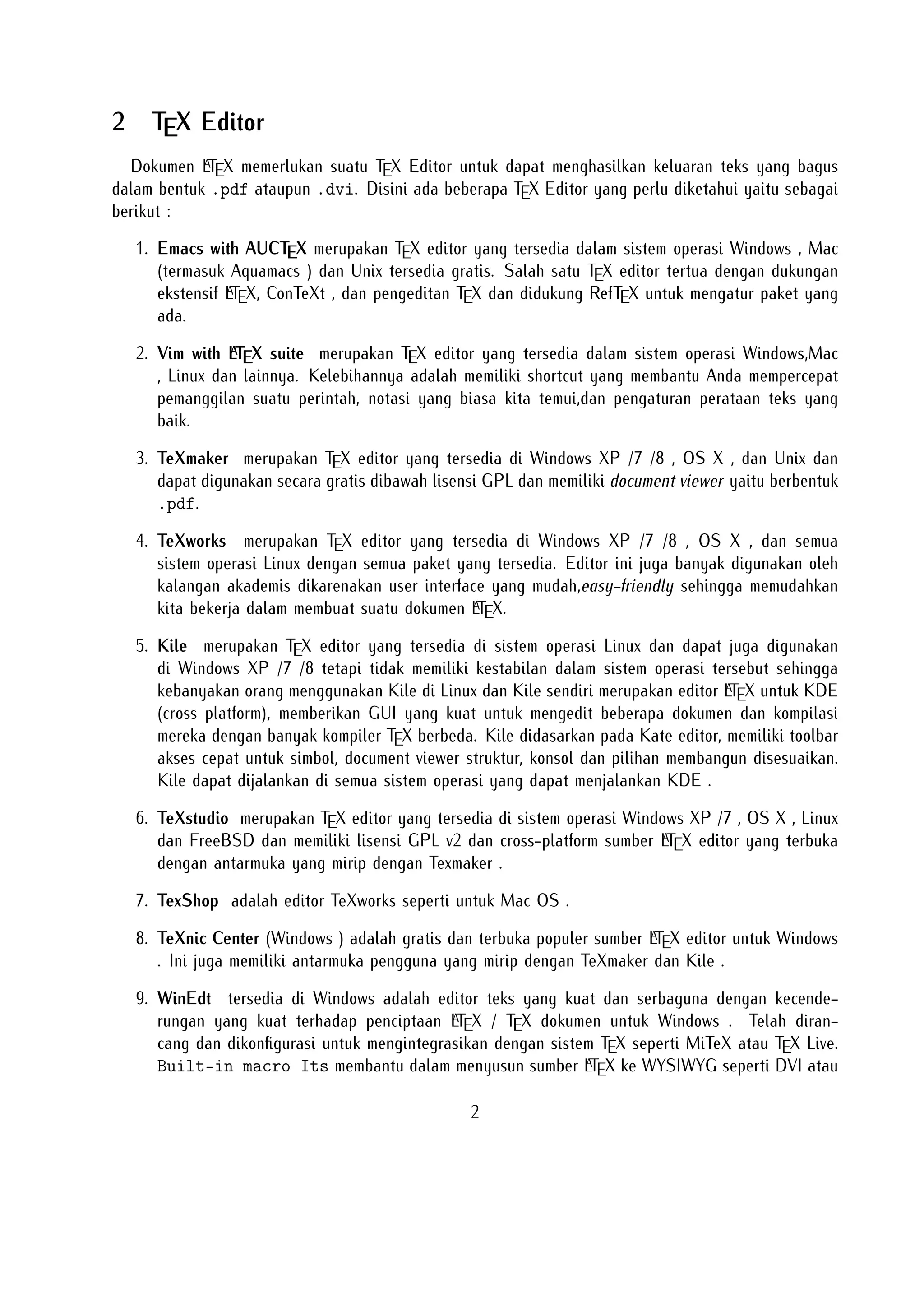 7. TexShop adalah editor TeXworks seperti untuk Mac OS .

8. TeXnic Center (Windows ) adalah gratis dan terbuka populer sumber LTEX
editor untuk Windows . Ini juga memiliki antarmuka pengguna yang mirip
dengan TeXmaker dan Kile .
9. WinEdt tersedia di Windows adalah editor teks yang kuat dan serbaguna

dengan kecenderungan yang kuat terhadap penciptaan LTEX / TEX dokumen
untuk Windows . Telah dirancang dan dikonﬁgurasi untuk mengintegrasikan
dengan sistem TEX seperti MiTeX atau TEX Live. Built-in macro Its mem
bantu dalam menyusun sumber LTEX ke WYSIWYG seperti DVI atau PDF atau
PS dan juga dalam mengekspor dokumen ke lain bahasa mark-up sebagai html
atau XML .

10. Lyx (Windows , Mac ,dan Linux )adalah editor LTEX populer untuk Windows
, Linux dan Mac OS . Ini berisi editor rumus dan tabel dan menunjukkan
petunjuk visual dari dokumen akhir pada layar yang memungkinkan pengguna

untuk menulis dokumen LTEX tanpa khawatir tentang sintaks yang sebenarnya
11. gedit with LaTeX-plugin(Windows , Mac , dan lainnya). Gedit dengan geditplugin-lateks juga perlu mencoba untuk pengguna GNOME . Gedit adalah aplikasi
cross-platform untuk Windows , Mac , dan Linux .
12. TeXlipse (didasarkan oleh Java ),
a
13. Sublime Text with L TEX Plugin(Windows , Mac ,dan Linux )
14. KtikZ (Linux dan Windows ),
15. TextMate (tidak tersedia lagi ketika keluaran versi 2.0 di Mac ).
16. Notepad++ (Windows )
17. Gummi (Linux )
18. LEd (Windows )
19. Inlage (Windows ).
20. WinShell (Windows ).
21. Latexian (berbayar tersedia di Mac ),Scribo (Mac ).
22. LaTeXila (Linux ).
23. Geany with GeanyLaTeX (Windows , Mac , Linux dan lainnya).

3

 