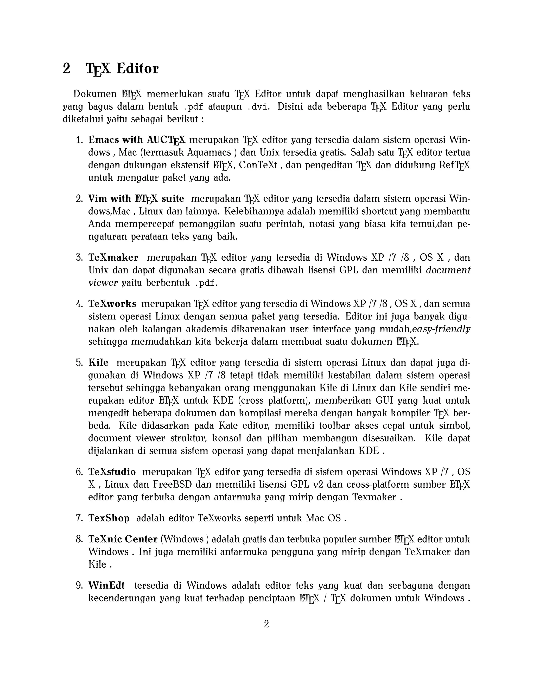 2

TEX Editor

A
Dokumen LTEX memerlukan suatu TEX Editor untuk dapat menghasilkan keluaran teks
yang bagus dalam bentuk .pdf ataupun .dvi. Disini ada beberapa TEX Editor yang perlu
diketahui yaitu sebagai berikut :

1. Emacs with AUCTEX merupakan TEX editor yang tersedia dalam sistem operasi Windows , Mac (termasuk Aquamacs ) dan Unix tersedia gratis. Salah satu TEX editor tertua
A
dengan dukungan ekstensif LTEX, ConTeXt , dan pengeditan TEX dan didukung RefTEX
untuk mengatur paket yang ada.
A
2. Vim with LTEX suite merupakan TEX editor yang tersedia dalam sistem operasi Windows,Mac , Linux dan lainnya. Kelebihannya adalah memiliki shortcut yang membantu
Anda mempercepat pemanggilan suatu perintah, notasi yang biasa kita temui,dan pengaturan perataan teks yang baik.

3. TeXmaker merupakan TEX editor yang tersedia di Windows XP /7 /8 , OS X , dan
Unix dan dapat digunakan secara gratis dibawah lisensi GPL dan memiliki document
viewer yaitu berbentuk .pdf.
4. TeXworks merupakan TEX editor yang tersedia di Windows XP /7 /8 , OS X , dan semua
sistem operasi Linux dengan semua paket yang tersedia. Editor ini juga banyak digunakan oleh kalangan akademis dikarenakan user interface yang mudah,easy-friendly
A
sehingga memudahkan kita bekerja dalam membuat suatu dokumen LTEX.
5. Kile merupakan TEX editor yang tersedia di sistem operasi Linux dan dapat juga digunakan di Windows XP /7 /8 tetapi tidak memiliki kestabilan dalam sistem operasi
tersebut sehingga kebanyakan orang menggunakan Kile di Linux dan Kile sendiri meA
rupakan editor LTEX untuk KDE (cross platform), memberikan GUI yang kuat untuk
mengedit beberapa dokumen dan kompilasi mereka dengan banyak kompiler TEX berbeda. Kile didasarkan pada Kate editor, memiliki toolbar akses cepat untuk simbol,
document viewer struktur, konsol dan pilihan membangun disesuaikan. Kile dapat
dijalankan di semua sistem operasi yang dapat menjalankan KDE .
6. TeXstudio merupakan TEX editor yang tersedia di sistem operasi Windows XP /7 , OS
A
X , Linux dan FreeBSD dan memiliki lisensi GPL v2 dan cross-platform sumber LTEX
editor yang terbuka dengan antarmuka yang mirip dengan Texmaker .
7. TexShop adalah editor TeXworks seperti untuk Mac OS .
A
8. TeXnic Center (Windows ) adalah gratis dan terbuka populer sumber LTEX editor untuk
Windows . Ini juga memiliki antarmuka pengguna yang mirip dengan TeXmaker dan
Kile .

9. WinEdt tersedia di Windows adalah editor teks yang kuat dan serbaguna dengan
A
kecenderungan yang kuat terhadap penciptaan LTEX / TEX dokumen untuk Windows .
2

 