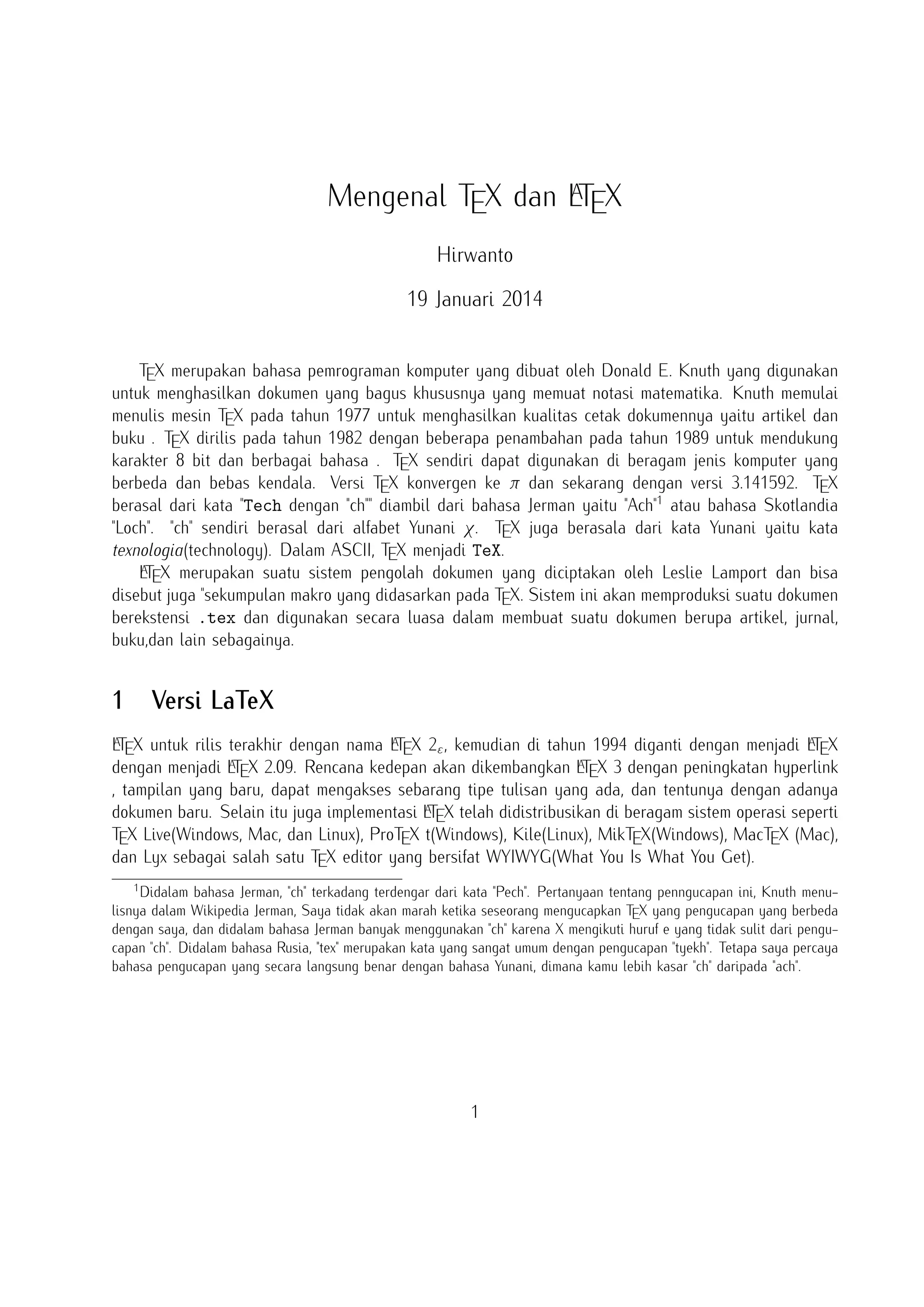 A
Mengenal TEX dan LTEX
Hirwanto
19 Januari 2014
TEX merupakan bahasa pemrograman komputer yang dibuat oleh Donald E. Knuth yang digunakan
untuk menghasilkan dokumen yang bagus khususnya yang memuat notasi matematika. Knuth memulai
menulis mesin TEX pada tahun 1977 untuk menghasilkan kualitas cetak dokumennya yaitu artikel dan
buku . TEX dirilis pada tahun 1982 dengan beberapa penambahan pada tahun 1989 untuk mendukung
karakter 8 bit dan berbagai bahasa . TEX sendiri dapat digunakan di beragam jenis komputer yang
berbeda dan bebas kendala. Versi TEX konvergen ke π dan sekarang dengan versi 3.141592. TEX
berasal dari kata Tech dengan ch diambil dari bahasa Jerman yaitu Ach1 atau bahasa Skotlandia
Loch. ch sendiri berasal dari alfabet Yunani χ. TEX juga berasala dari kata Yunani yaitu kata
texnologia(technology). Dalam ASCII, TEX menjadi TeX.
A
LTEX merupakan suatu sistem pengolah dokumen yang diciptakan oleh Leslie Lamport dan bisa
disebut juga sekumpulan makro yang didasarkan pada TEX. Sistem ini akan memproduksi suatu dokumen
berekstensi .tex dan digunakan secara luasa dalam membuat suatu dokumen berupa artikel, jurnal,
buku,dan lain sebagainya.

1

Versi LaTeX

A
A
A
LTEX untuk rilis terakhir dengan nama LTEX 2ε , kemudian di tahun 1994 diganti dengan menjadi LTEX
A X 2.09. Rencana kedepan akan dikembangkan L X 3 dengan peningkatan hyperlink
A
dengan menjadi LTE
TE
, tampilan yang baru, dapat mengakses sebarang tipe tulisan yang ada, dan tentunya dengan adanya
A
dokumen baru. Selain itu juga implementasi LTEX telah didistribusikan di beragam sistem operasi seperti
TEX Live(Windows, Mac, dan Linux), ProTEX t(Windows), Kile(Linux), MikTEX(Windows), MacTEX (Mac),
dan Lyx sebagai salah satu TEX editor yang bersifat WYIWYG(What You Is What You Get).
1

Didalam bahasa Jerman, ch terkadang terdengar dari kata Pech. Pertanyaan tentang penngucapan ini, Knuth
menulisnya dalam Wikipedia Jerman, Saya tidak akan marah ketika seseorang mengucapkan TEX yang pengucapan yang
berbeda dengan saya, dan didalam bahasa Jerman banyak menggunakan ch karena X mengikuti huruf e yang tidak sulit
dari pengucapan ch. Didalam bahasa Rusia, tex merupakan kata yang sangat umum dengan pengucapan tyekh. Tetapa
saya percaya bahasa pengucapan yang secara langsung benar dengan bahasa Yunani, dimana kamu lebih kasar ch daripada
ach.

1

 