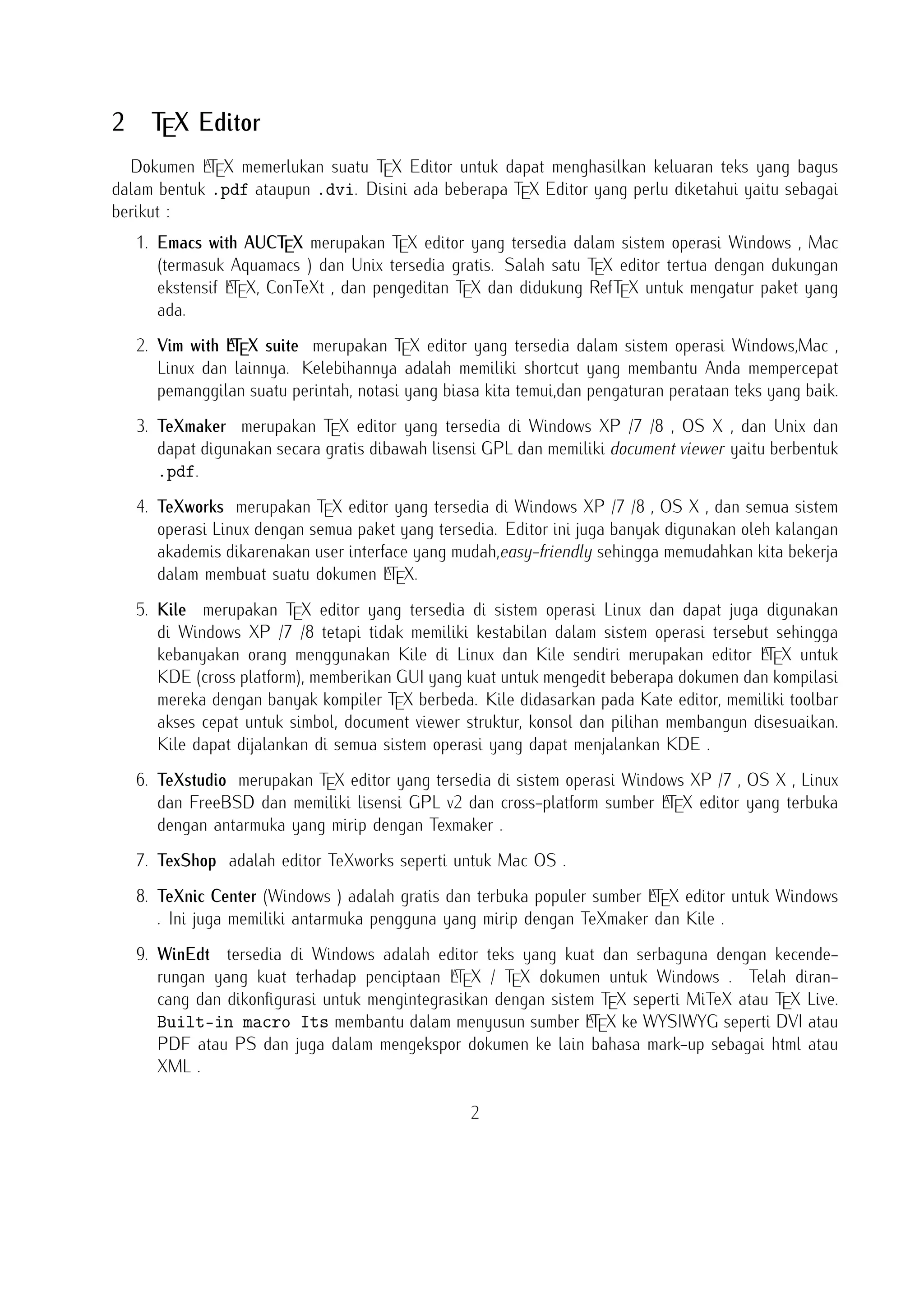 2

TEX Editor

A
Dokumen LTEX memerlukan suatu TEX Editor untuk dapat menghasilkan keluaran teks yang bagus
dalam bentuk .pdf ataupun .dvi. Disini ada beberapa TEX Editor yang perlu diketahui yaitu sebagai
berikut :

1. Emacs with AUCTEX merupakan TEX editor yang tersedia dalam sistem operasi Windows , Mac
(termasuk Aquamacs ) dan Unix tersedia gratis. Salah satu TEX editor tertua dengan dukungan
A
ekstensif LTEX, ConTeXt , dan pengeditan TEX dan didukung RefTEX untuk mengatur paket yang
ada.
A
2. Vim with LTEX suite merupakan TEX editor yang tersedia dalam sistem operasi Windows,Mac
, Linux dan lainnya. Kelebihannya adalah memiliki shortcut yang membantu Anda mempercepat
pemanggilan suatu perintah, notasi yang biasa kita temui,dan pengaturan perataan teks yang
baik.

3. TeXmaker merupakan TEX editor yang tersedia di Windows XP /7 /8 , OS X , dan Unix dan
dapat digunakan secara gratis dibawah lisensi GPL dan memiliki document viewer yaitu berbentuk
.pdf.
4. TeXworks merupakan TEX editor yang tersedia di Windows XP /7 /8 , OS X , dan semua
sistem operasi Linux dengan semua paket yang tersedia. Editor ini juga banyak digunakan oleh
kalangan akademis dikarenakan user interface yang mudah,easy-friendly sehingga memudahkan
A
kita bekerja dalam membuat suatu dokumen LTEX.
5. Kile merupakan TEX editor yang tersedia di sistem operasi Linux dan dapat juga digunakan
di Windows XP /7 /8 tetapi tidak memiliki kestabilan dalam sistem operasi tersebut sehingga
A
kebanyakan orang menggunakan Kile di Linux dan Kile sendiri merupakan editor LTEX untuk KDE
(cross platform), memberikan GUI yang kuat untuk mengedit beberapa dokumen dan kompilasi
mereka dengan banyak kompiler TEX berbeda. Kile didasarkan pada Kate editor, memiliki toolbar
akses cepat untuk simbol, document viewer struktur, konsol dan pilihan membangun disesuaikan.
Kile dapat dijalankan di semua sistem operasi yang dapat menjalankan KDE .
6. TeXstudio merupakan TEX editor yang tersedia di sistem operasi Windows XP /7 , OS X , Linux
A
dan FreeBSD dan memiliki lisensi GPL v2 dan cross-platform sumber LTEX editor yang terbuka
dengan antarmuka yang mirip dengan Texmaker .
7. TexShop adalah editor TeXworks seperti untuk Mac OS .
A
8. TeXnic Center (Windows ) adalah gratis dan terbuka populer sumber LTEX editor untuk Windows
. Ini juga memiliki antarmuka pengguna yang mirip dengan TeXmaker dan Kile .

9. WinEdt tersedia di Windows adalah editor teks yang kuat dan serbaguna dengan kecendeA
rungan yang kuat terhadap penciptaan LTEX / TEX dokumen untuk Windows . Telah dirancang dan dikonﬁgurasi untuk mengintegrasikan dengan sistem TEX seperti MiTeX atau TEX Live.
A
Built-in macro Its membantu dalam menyusun sumber LTEX ke WYSIWYG seperti DVI atau
2

 