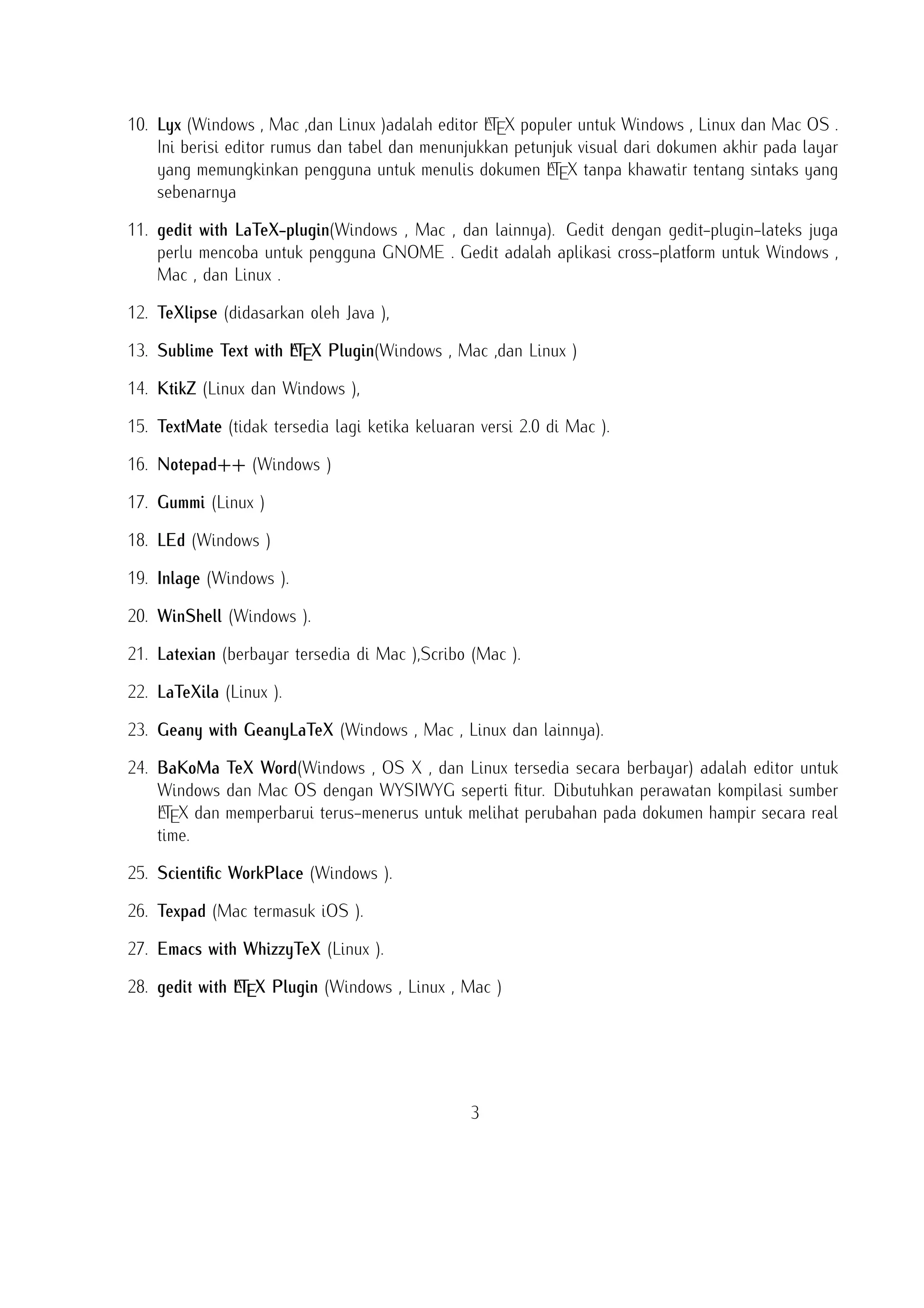 PDF atau PS dan juga dalam mengekspor dokumen ke lain bahasa mark-up sebagai html atau
XML .
A
10. Lyx (Windows , Mac ,dan Linux )adalah editor LTEX populer untuk Windows , Linux dan Mac OS .
Ini berisi editor rumus dan tabel dan menunjukkan petunjuk visual dari dokumen akhir pada layar
A
yang memungkinkan pengguna untuk menulis dokumen LTEX tanpa khawatir tentang sintaks yang
sebenarnya

11. gedit with LaTeX-plugin(Windows , Mac , dan lainnya). Gedit dengan gedit-plugin-lateks juga
perlu mencoba untuk pengguna GNOME . Gedit adalah aplikasi cross-platform untuk Windows ,
Mac , dan Linux .
12. TeXlipse (didasarkan oleh Java ),
A
13. Sublime Text with LTEX Plugin(Windows , Mac ,dan Linux )

14. KtikZ (Linux dan Windows ),
15. TextMate (tidak tersedia lagi ketika keluaran versi 2.0 di Mac ).
16. Notepad++ (Windows )
17. Gummi (Linux )
18. LEd (Windows )
19. Inlage (Windows ).
20. WinShell (Windows ).
21. Latexian (berbayar tersedia di Mac ),Scribo (Mac ).
22. LaTeXila (Linux ).
23. Geany with GeanyLaTeX (Windows , Mac , Linux dan lainnya).
24. BaKoMa TeX Word(Windows , OS X , dan Linux tersedia secara berbayar) adalah editor untuk
Windows dan Mac OS dengan WYSIWYG seperti ﬁtur. Dibutuhkan perawatan kompilasi sumber
A
LTEX dan memperbarui terus-menerus untuk melihat perubahan pada dokumen hampir secara real
time.
25. Scientiﬁc WorkPlace (Windows ).
26. Texpad (Mac termasuk iOS ).
27. Emacs with WhizzyTeX (Linux ).
A
28. gedit with LTEX Plugin (Windows , Linux , Mac )

3

 