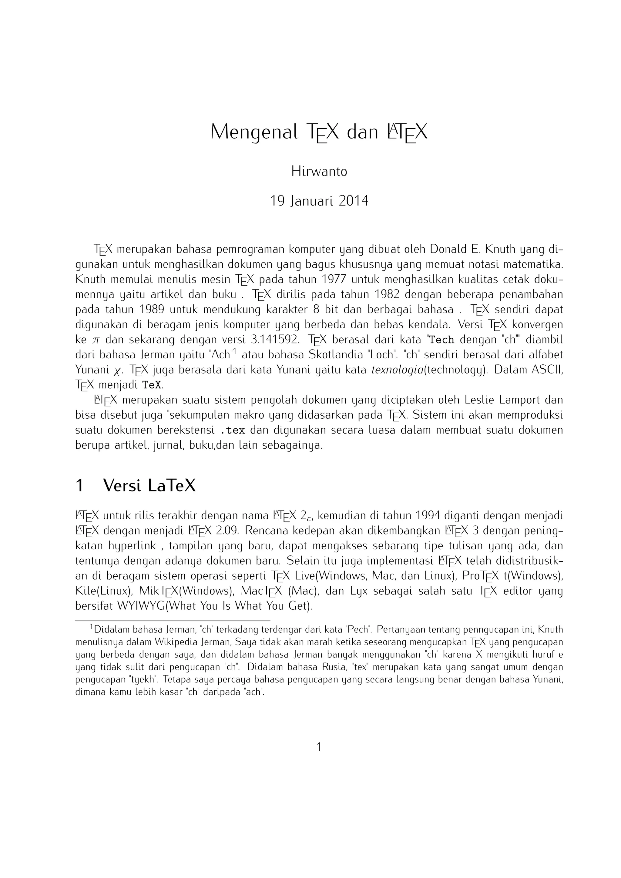 A
Mengenal TEX dan LTEX
Hirwanto
19 Januari 2014
TEX merupakan bahasa pemrograman komputer yang dibuat oleh Donald E. Knuth yang digunakan
untuk menghasilkan dokumen yang bagus khususnya yang memuat notasi matematika. Knuth memulai
menulis mesin TEX pada tahun 1977 untuk menghasilkan kualitas cetak dokumennya yaitu artikel dan
buku . TEX dirilis pada tahun 1982 dengan beberapa penambahan pada tahun 1989 untuk mendukung
karakter 8 bit dan berbagai bahasa . TEX sendiri dapat digunakan di beragam jenis komputer yang
berbeda dan bebas kendala. Versi TEX konvergen ke π dan sekarang dengan versi 3.141592. TEX
berasal dari kata Tech dengan ch diambil dari bahasa Jerman yaitu Ach1 atau bahasa Skotlandia
Loch. ch sendiri berasal dari alfabet Yunani χ. TEX juga berasala dari kata Yunani yaitu kata
texnologia(technology). Dalam ASCII, TEX menjadi TeX.
A
LTEX merupakan suatu sistem pengolah dokumen yang diciptakan oleh Leslie Lamport dan bisa
disebut juga sekumpulan makro yang didasarkan pada TEX. Sistem ini akan memproduksi suatu dokumen
berekstensi .tex dan digunakan secara luasa dalam membuat suatu dokumen berupa artikel, jurnal,
buku,dan lain sebagainya.

1

Versi LaTeX

A
A
A
LTEX untuk rilis terakhir dengan nama LTEX 2ε , kemudian di tahun 1994 diganti dengan menjadi LTEX
A X 2.09. Rencana kedepan akan dikembangkan L X 3 dengan peningkatan hyperlink
A
dengan menjadi LTE
TE
, tampilan yang baru, dapat mengakses sebarang tipe tulisan yang ada, dan tentunya dengan adanya
A
dokumen baru. Selain itu juga implementasi LTEX telah didistribusikan di beragam sistem operasi seperti
TEX Live(Windows, Mac, dan Linux), ProTEX t(Windows), Kile(Linux), MikTEX(Windows), MacTEX (Mac),
dan Lyx sebagai salah satu TEX editor yang bersifat WYIWYG(What You Is What You Get).
1

Didalam bahasa Jerman, ch terkadang terdengar dari kata Pech. Pertanyaan tentang penngucapan ini, Knuth menulisnya dalam Wikipedia Jerman, Saya tidak akan marah ketika seseorang mengucapkan TEX yang pengucapan yang berbeda
dengan saya, dan didalam bahasa Jerman banyak menggunakan ch karena X mengikuti huruf e yang tidak sulit dari pengucapan ch. Didalam bahasa Rusia, tex merupakan kata yang sangat umum dengan pengucapan tyekh. Tetapa saya percaya
bahasa pengucapan yang secara langsung benar dengan bahasa Yunani, dimana kamu lebih kasar ch daripada ach.

1

 