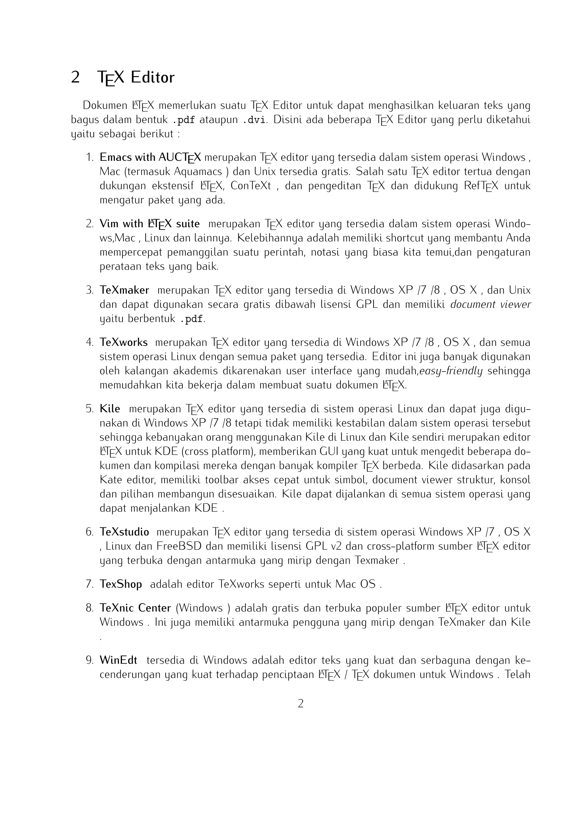 2

TEX Editor

A
Dokumen LTEX memerlukan suatu TEX Editor untuk dapat menghasilkan keluaran teks yang bagus
dalam bentuk .pdf ataupun .dvi. Disini ada beberapa TEX Editor yang perlu diketahui yaitu sebagai
berikut :

1. Emacs with AUCTEX merupakan TEX editor yang tersedia dalam sistem operasi Windows , Mac
(termasuk Aquamacs ) dan Unix tersedia gratis. Salah satu TEX editor tertua dengan dukungan
A
ekstensif LTEX, ConTeXt , dan pengeditan TEX dan didukung RefTEX untuk mengatur paket yang
ada.
A
2. Vim with LTEX suite merupakan TEX editor yang tersedia dalam sistem operasi Windows,Mac ,
Linux dan lainnya. Kelebihannya adalah memiliki shortcut yang membantu Anda mempercepat
pemanggilan suatu perintah, notasi yang biasa kita temui,dan pengaturan perataan teks yang baik.

3. TeXmaker merupakan TEX editor yang tersedia di Windows XP /7 /8 , OS X , dan Unix dan
dapat digunakan secara gratis dibawah lisensi GPL dan memiliki document viewer yaitu berbentuk
.pdf.
4. TeXworks merupakan TEX editor yang tersedia di Windows XP /7 /8 , OS X , dan semua sistem
operasi Linux dengan semua paket yang tersedia. Editor ini juga banyak digunakan oleh kalangan
akademis dikarenakan user interface yang mudah,easy-friendly sehingga memudahkan kita bekerja
A
dalam membuat suatu dokumen LTEX.
5. Kile merupakan TEX editor yang tersedia di sistem operasi Linux dan dapat juga digunakan
di Windows XP /7 /8 tetapi tidak memiliki kestabilan dalam sistem operasi tersebut sehingga
A
kebanyakan orang menggunakan Kile di Linux dan Kile sendiri merupakan editor LTEX untuk
KDE (cross platform), memberikan GUI yang kuat untuk mengedit beberapa dokumen dan kompilasi
mereka dengan banyak kompiler TEX berbeda. Kile didasarkan pada Kate editor, memiliki toolbar
akses cepat untuk simbol, document viewer struktur, konsol dan pilihan membangun disesuaikan.
Kile dapat dijalankan di semua sistem operasi yang dapat menjalankan KDE .
6. TeXstudio merupakan TEX editor yang tersedia di sistem operasi Windows XP /7 , OS X , Linux
A
dan FreeBSD dan memiliki lisensi GPL v2 dan cross-platform sumber LTEX editor yang terbuka
dengan antarmuka yang mirip dengan Texmaker .
7. TexShop adalah editor TeXworks seperti untuk Mac OS .
A
8. TeXnic Center (Windows ) adalah gratis dan terbuka populer sumber LTEX editor untuk Windows
. Ini juga memiliki antarmuka pengguna yang mirip dengan TeXmaker dan Kile .

9. WinEdt tersedia di Windows adalah editor teks yang kuat dan serbaguna dengan kecendeA
rungan yang kuat terhadap penciptaan LTEX / TEX dokumen untuk Windows . Telah dirancang dan dikonﬁgurasi untuk mengintegrasikan dengan sistem TEX seperti MiTeX atau TEX Live.
A
Built-in macro Its membantu dalam menyusun sumber LTEX ke WYSIWYG seperti DVI atau
PDF atau PS dan juga dalam mengekspor dokumen ke lain bahasa mark-up sebagai html atau
XML .
2

 