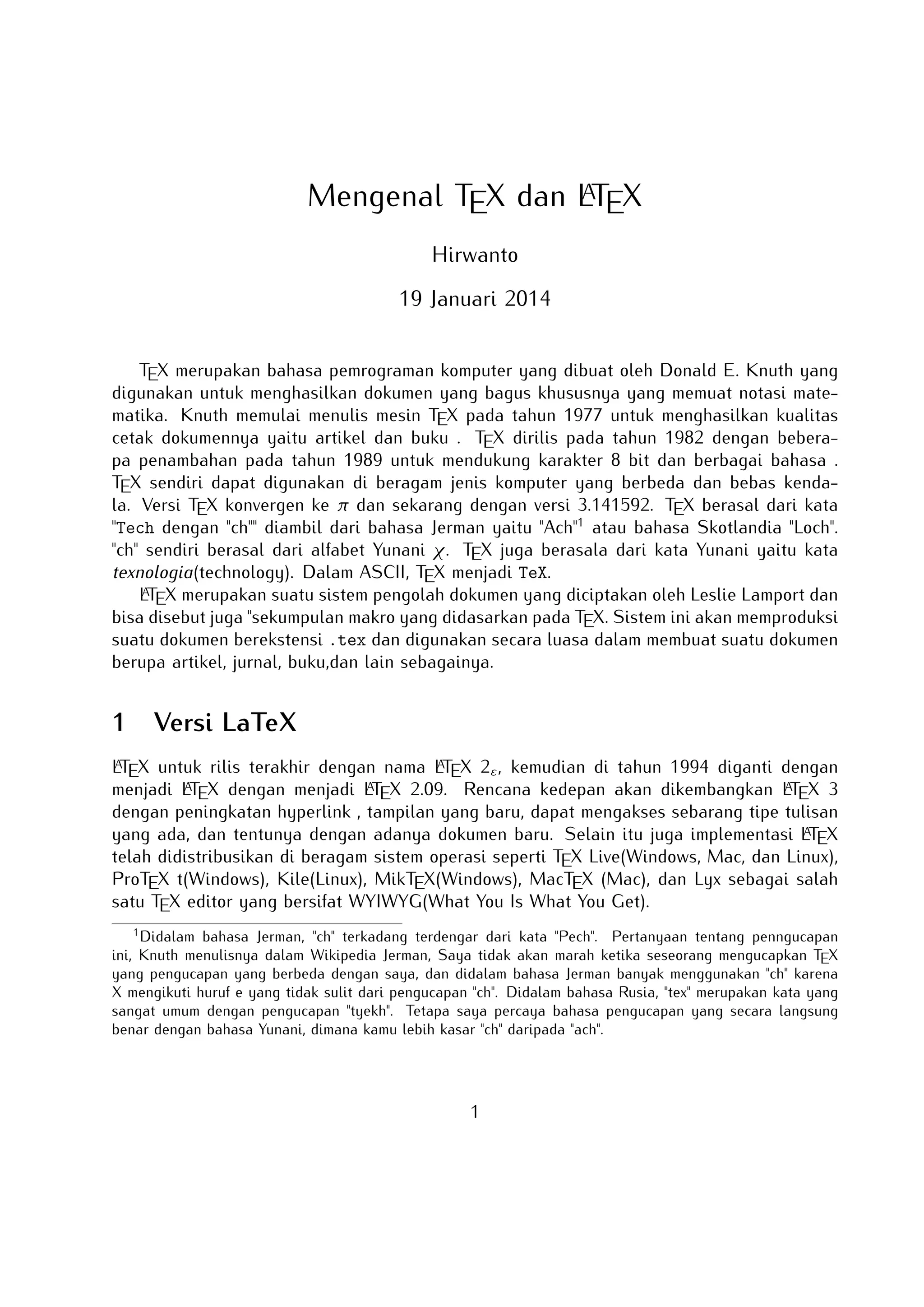 A
Mengenal TEX dan LTEX
Hirwanto
19 Januari 2014
TEX merupakan bahasa pemrograman komputer yang dibuat oleh Donald E. Knuth yang digunakan untuk menghasilkan dokumen yang bagus khususnya yang memuat notasi matematika.
Knuth memulai menulis mesin TEX pada tahun 1977 untuk menghasilkan kualitas cetak dokumennya yaitu artikel dan buku . TEX dirilis pada tahun 1982 dengan beberapa penambahan
pada tahun 1989 untuk mendukung karakter 8 bit dan berbagai bahasa . TEX sendiri dapat
digunakan di beragam jenis komputer yang berbeda dan bebas kendala. Versi TEX konvergen
ke π dan sekarang dengan versi 3.141592. TEX berasal dari kata Tech dengan ch diambil
dari bahasa Jerman yaitu Ach1 atau bahasa Skotlandia Loch. ch sendiri berasal dari alfabet
Yunani χ. TEX juga berasala dari kata Yunani yaitu kata texnologia(technology). Dalam ASCII,
TEX menjadi TeX.
A
LTEX merupakan suatu sistem pengolah dokumen yang diciptakan oleh Leslie Lamport dan
bisa disebut juga sekumpulan makro yang didasarkan pada TEX. Sistem ini akan memproduksi
suatu dokumen berekstensi .tex dan digunakan secara luasa dalam membuat suatu dokumen
berupa artikel, jurnal, buku,dan lain sebagainya.

1

Versi LaTeX

A
A
LTEX untuk rilis terakhir dengan nama LTEX 2ε , kemudian di tahun 1994 diganti dengan menjadi
A
A
A
LTEX dengan menjadi LTEX 2.09. Rencana kedepan akan dikembangkan LTEX 3 dengan peningkatan hyperlink , tampilan yang baru, dapat mengakses sebarang tipe tulisan yang ada, dan
A
tentunya dengan adanya dokumen baru. Selain itu juga implementasi LTEX telah didistribusikan di beragam sistem operasi seperti TEX Live(Windows, Mac, dan Linux), ProTEX t(Windows),
Kile(Linux), MikTEX(Windows), MacTEX (Mac), dan Lyx sebagai salah satu TEX editor yang
bersifat WYIWYG(What You Is What You Get).
1

Didalam bahasa Jerman, ch terkadang terdengar dari kata Pech. Pertanyaan tentang penngucapan ini, Knuth
menulisnya dalam Wikipedia Jerman, Saya tidak akan marah ketika seseorang mengucapkan TEX yang pengucapan
yang berbeda dengan saya, dan didalam bahasa Jerman banyak menggunakan ch karena X mengikuti huruf e
yang tidak sulit dari pengucapan ch. Didalam bahasa Rusia, tex merupakan kata yang sangat umum dengan
pengucapan tyekh. Tetapa saya percaya bahasa pengucapan yang secara langsung benar dengan bahasa Yunani,
dimana kamu lebih kasar ch daripada ach.

1

 