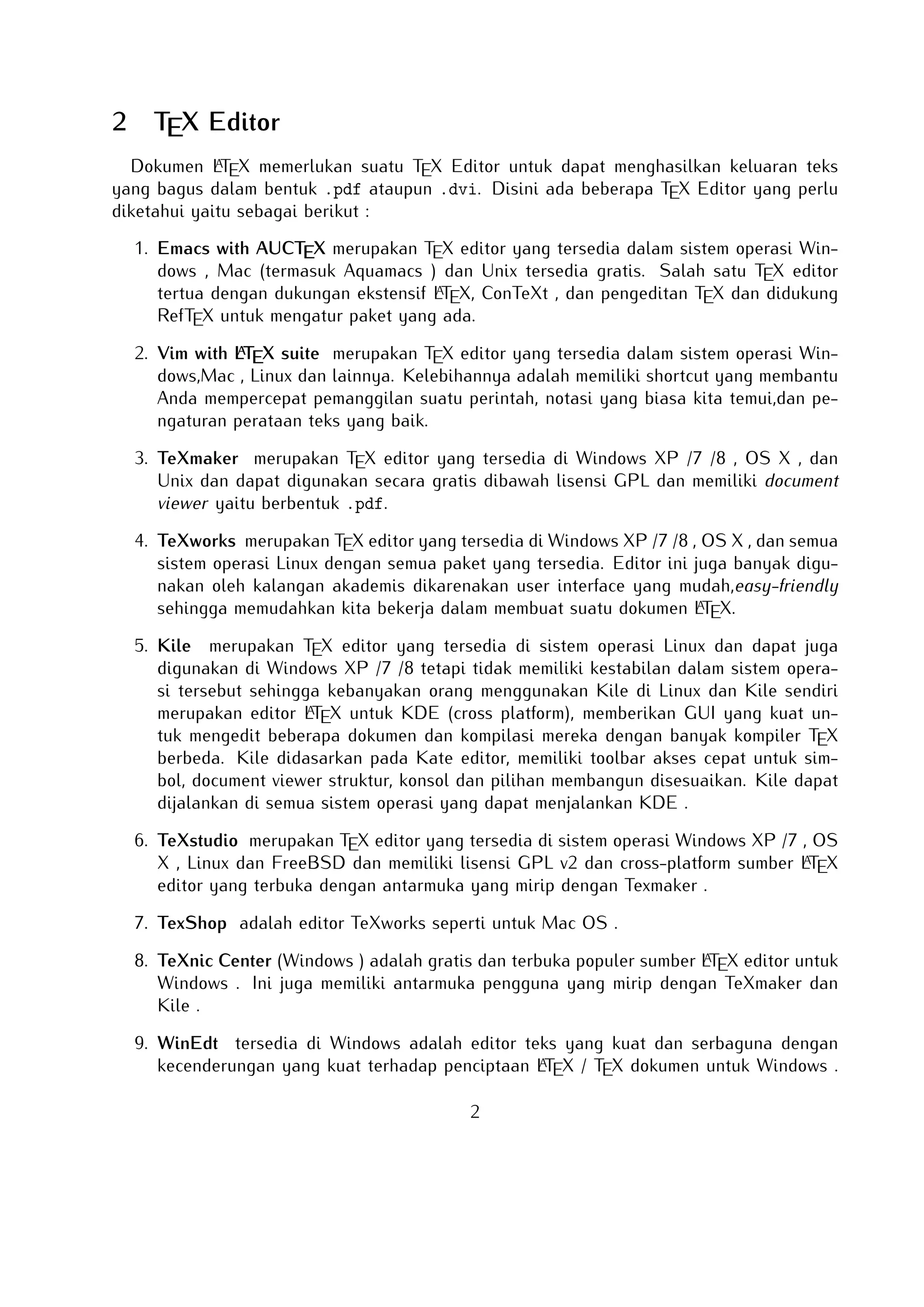 2

TEX Editor

A
Dokumen LTEX memerlukan suatu TEX Editor untuk dapat menghasilkan keluaran teks yang
bagus dalam bentuk .pdf ataupun .dvi. Disini ada beberapa TEX Editor yang perlu diketahui
yaitu sebagai berikut :

1. Emacs with AUCTEX merupakan TEX editor yang tersedia dalam sistem operasi Windows ,
Mac (termasuk Aquamacs ) dan Unix tersedia gratis. Salah satu TEX editor tertua dengan
A
dukungan ekstensif LTEX, ConTeXt , dan pengeditan TEX dan didukung RefTEX untuk
mengatur paket yang ada.
A
2. Vim with LTEX suite merupakan TEX editor yang tersedia dalam sistem operasi Windows,Mac , Linux dan lainnya. Kelebihannya adalah memiliki shortcut yang membantu Anda
mempercepat pemanggilan suatu perintah, notasi yang biasa kita temui,dan pengaturan
perataan teks yang baik.

3. TeXmaker merupakan TEX editor yang tersedia di Windows XP /7 /8 , OS X , dan Unix
dan dapat digunakan secara gratis dibawah lisensi GPL dan memiliki document viewer
yaitu berbentuk .pdf.
4. TeXworks merupakan TEX editor yang tersedia di Windows XP /7 /8 , OS X , dan semua
sistem operasi Linux dengan semua paket yang tersedia. Editor ini juga banyak digunakan
oleh kalangan akademis dikarenakan user interface yang mudah,easy-friendly sehingga
A
memudahkan kita bekerja dalam membuat suatu dokumen LTEX.
5. Kile merupakan TEX editor yang tersedia di sistem operasi Linux dan dapat juga digunakan di Windows XP /7 /8 tetapi tidak memiliki kestabilan dalam sistem operasi tersebut
sehingga kebanyakan orang menggunakan Kile di Linux dan Kile sendiri merupakan editor
A
LTEX untuk KDE (cross platform), memberikan GUI yang kuat untuk mengedit beberapa dokumen dan kompilasi mereka dengan banyak kompiler TEX berbeda. Kile didasarkan pada
Kate editor, memiliki toolbar akses cepat untuk simbol, document viewer struktur, konsol
dan pilihan membangun disesuaikan. Kile dapat dijalankan di semua sistem operasi yang
dapat menjalankan KDE .
6. TeXstudio merupakan TEX editor yang tersedia di sistem operasi Windows XP /7 , OS X
A
, Linux dan FreeBSD dan memiliki lisensi GPL v2 dan cross-platform sumber LTEX editor
yang terbuka dengan antarmuka yang mirip dengan Texmaker .
7. TexShop adalah editor TeXworks seperti untuk Mac OS .
A
8. TeXnic Center (Windows ) adalah gratis dan terbuka populer sumber LTEX editor untuk
Windows . Ini juga memiliki antarmuka pengguna yang mirip dengan TeXmaker dan Kile
.

9. WinEdt tersedia di Windows adalah editor teks yang kuat dan serbaguna dengan keA
cenderungan yang kuat terhadap penciptaan LTEX / TEX dokumen untuk Windows . Telah
2

 