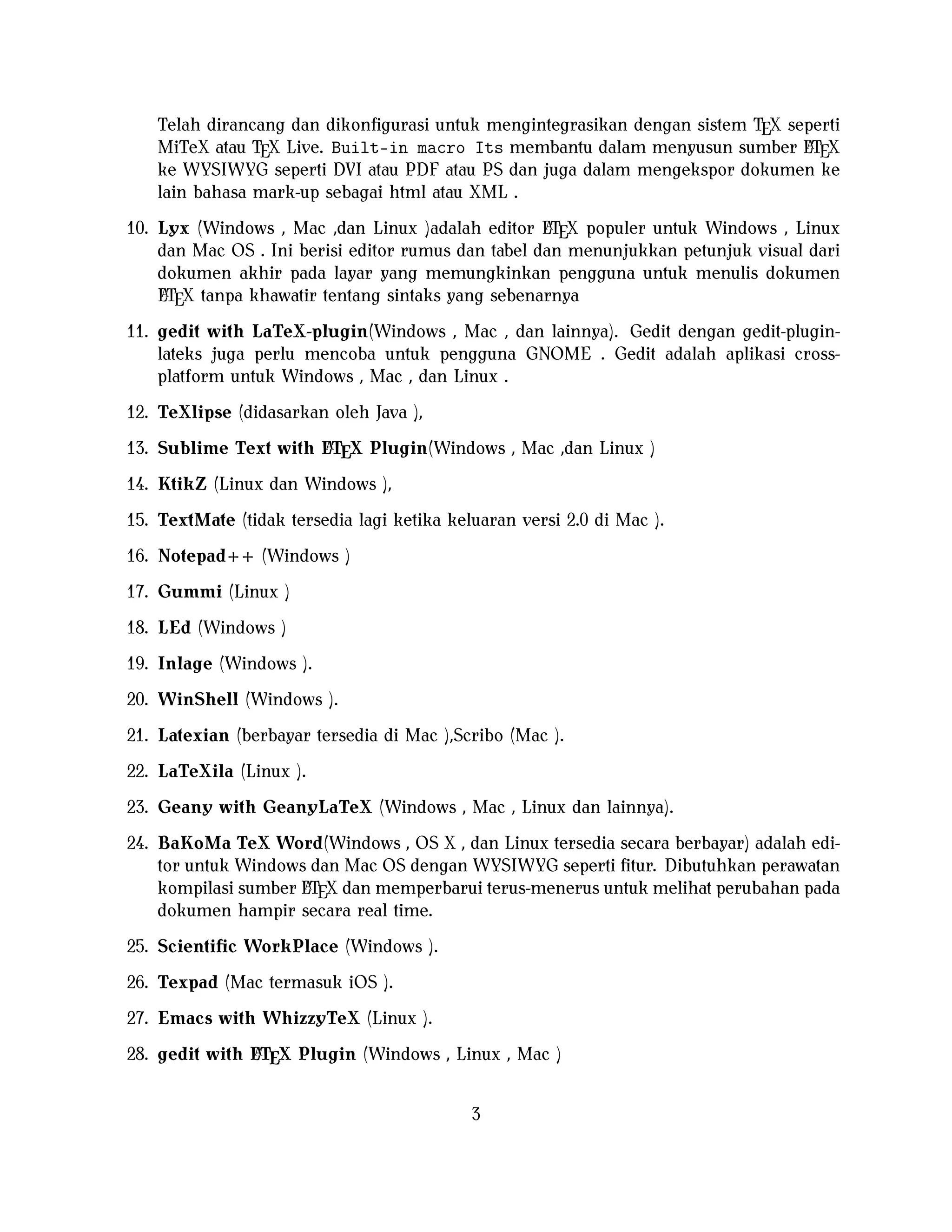 Telah dirancang dan dikonﬁgurasi untuk mengintegrasikan dengan sistem TEX seperti
A
MiTeX atau TEX Live. Built-in macro Its membantu dalam menyusun sumber LTEX
ke WYSIWYG seperti DVI atau PDF atau PS dan juga dalam mengekspor dokumen ke
lain bahasa mark-up sebagai html atau XML .
A
10. Lyx (Windows , Mac ,dan Linux )adalah editor LTEX populer untuk Windows , Linux
dan Mac OS . Ini berisi editor rumus dan tabel dan menunjukkan petunjuk visual dari
dokumen akhir pada layar yang memungkinkan pengguna untuk menulis dokumen
A
LTEX tanpa khawatir tentang sintaks yang sebenarnya

11. gedit with LaTeX-plugin(Windows , Mac , dan lainnya). Gedit dengan gedit-pluginlateks juga perlu mencoba untuk pengguna GNOME . Gedit adalah aplikasi crossplatform untuk Windows , Mac , dan Linux .
12. TeXlipse (didasarkan oleh Java ),
A
13. Sublime Text with LTEX Plugin(Windows , Mac ,dan Linux )

14. KtikZ (Linux dan Windows ),
15. TextMate (tidak tersedia lagi ketika keluaran versi 2.0 di Mac ).
16. Notepad++ (Windows )
17. Gummi (Linux )
18. LEd (Windows )
19. Inlage (Windows ).
20. WinShell (Windows ).
21. Latexian (berbayar tersedia di Mac ),Scribo (Mac ).
22. LaTeXila (Linux ).
23. Geany with GeanyLaTeX (Windows , Mac , Linux dan lainnya).
24. BaKoMa TeX Word(Windows , OS X , dan Linux tersedia secara berbayar) adalah editor untuk Windows dan Mac OS dengan WYSIWYG seperti ﬁtur. Dibutuhkan perawatan
A
kompilasi sumber LTEX dan memperbarui terus-menerus untuk melihat perubahan pada
dokumen hampir secara real time.
25. Scientiﬁc WorkPlace (Windows ).
26. Texpad (Mac termasuk iOS ).
27. Emacs with WhizzyTeX (Linux ).
A
28. gedit with LTEX Plugin (Windows , Linux , Mac )

3

 