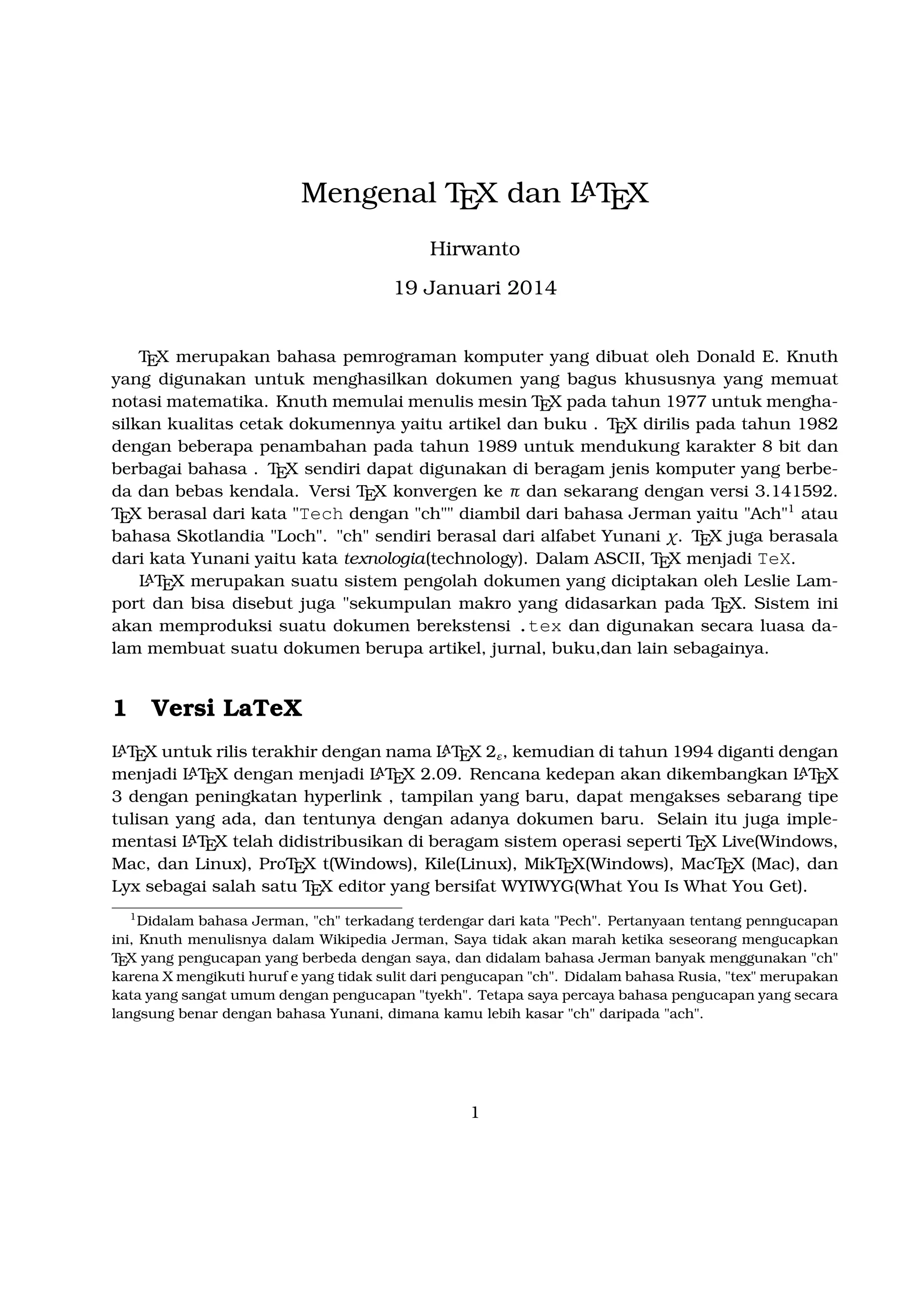 A
Mengenal TEX dan LTEX
Hirwanto
19 Januari 2014
TEX merupakan bahasa pemrograman komputer yang dibuat oleh Donald E. Knuth yang
digunakan untuk menghasilkan dokumen yang bagus khususnya yang memuat notasi matematika. Knuth memulai menulis mesin TEX pada tahun 1977 untuk menghasilkan kualitas
cetak dokumennya yaitu artikel dan buku . TEX dirilis pada tahun 1982 dengan beberapa penambahan pada tahun 1989 untuk mendukung karakter 8 bit dan berbagai bahasa .
TEX sendiri dapat digunakan di beragam jenis komputer yang berbeda dan bebas kendala. Versi TEX konvergen ke π dan sekarang dengan versi 3.141592. TEX berasal dari kata
Tech dengan ch diambil dari bahasa Jerman yaitu Ach1 atau bahasa Skotlandia Loch.
ch sendiri berasal dari alfabet Yunani χ. TEX juga berasala dari kata Yunani yaitu kata
texnologia(technology). Dalam ASCII, TEX menjadi TeX.
A
LTEX merupakan suatu sistem pengolah dokumen yang diciptakan oleh Leslie Lamport dan
bisa disebut juga sekumpulan makro yang didasarkan pada TEX. Sistem ini akan memproduksi
suatu dokumen berekstensi .tex dan digunakan secara luasa dalam membuat suatu dokumen
berupa artikel, jurnal, buku,dan lain sebagainya.

1

Versi LaTeX

A
A
LTEX untuk rilis terakhir dengan nama LTEX 2ε , kemudian di tahun 1994 diganti dengan
A
A
A
menjadi LTEX dengan menjadi LTEX 2.09. Rencana kedepan akan dikembangkan LTEX 3
dengan peningkatan hyperlink , tampilan yang baru, dapat mengakses sebarang tipe tulisan
A
yang ada, dan tentunya dengan adanya dokumen baru. Selain itu juga implementasi LTEX
telah didistribusikan di beragam sistem operasi seperti TEX Live(Windows, Mac, dan Linux),
ProTEX t(Windows), Kile(Linux), MikTEX(Windows), MacTEX (Mac), dan Lyx sebagai salah
satu TEX editor yang bersifat WYIWYG(What You Is What You Get).
1

Didalam bahasa Jerman, ch terkadang terdengar dari kata Pech. Pertanyaan tentang penngucapan
ini, Knuth menulisnya dalam Wikipedia Jerman, Saya tidak akan marah ketika seseorang mengucapkan TEX
yang pengucapan yang berbeda dengan saya, dan didalam bahasa Jerman banyak menggunakan ch karena
X mengikuti huruf e yang tidak sulit dari pengucapan ch. Didalam bahasa Rusia, tex merupakan kata yang
sangat umum dengan pengucapan tyekh. Tetapa saya percaya bahasa pengucapan yang secara langsung
benar dengan bahasa Yunani, dimana kamu lebih kasar ch daripada ach.

1

 
