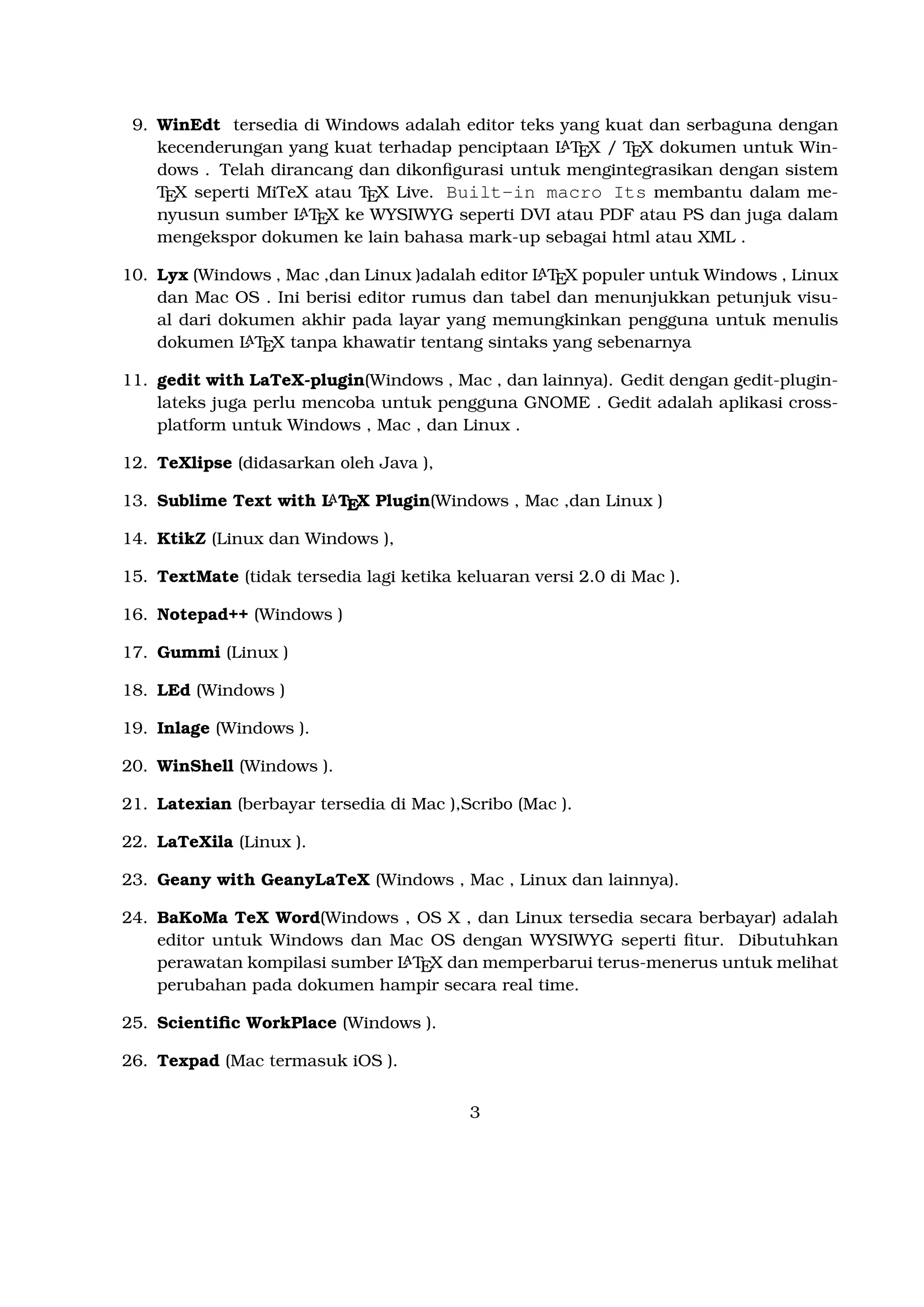 Telah dirancang dan dikonﬁgurasi untuk mengintegrasikan dengan sistem TEX seperti
A
MiTeX atau TEX Live. Built-in macro Its membantu dalam menyusun sumber LTEX
ke WYSIWYG seperti DVI atau PDF atau PS dan juga dalam mengekspor dokumen ke
lain bahasa mark-up sebagai html atau XML .
A
10. Lyx (Windows , Mac ,dan Linux )adalah editor LTEX populer untuk Windows , Linux
dan Mac OS . Ini berisi editor rumus dan tabel dan menunjukkan petunjuk visual dari
A
dokumen akhir pada layar yang memungkinkan pengguna untuk menulis dokumen LTEX
tanpa khawatir tentang sintaks yang sebenarnya

11. gedit with LaTeX-plugin(Windows , Mac , dan lainnya). Gedit dengan gedit-pluginlateks juga perlu mencoba untuk pengguna GNOME . Gedit adalah aplikasi crossplatform untuk Windows , Mac , dan Linux .
12. TeXlipse (didasarkan oleh Java ),
A
13. Sublime Text with LTEX Plugin(Windows , Mac ,dan Linux )

14. KtikZ (Linux dan Windows ),
15. TextMate (tidak tersedia lagi ketika keluaran versi 2.0 di Mac ).
16. Notepad++ (Windows )
17. Gummi (Linux )
18. LEd (Windows )
19. Inlage (Windows ).
20. WinShell (Windows ).
21. Latexian (berbayar tersedia di Mac ),Scribo (Mac ).
22. LaTeXila (Linux ).
23. Geany with GeanyLaTeX (Windows , Mac , Linux dan lainnya).
24. BaKoMa TeX Word(Windows , OS X , dan Linux tersedia secara berbayar) adalah
editor untuk Windows dan Mac OS dengan WYSIWYG seperti ﬁtur. Dibutuhkan peraA
watan kompilasi sumber LTEX dan memperbarui terus-menerus untuk melihat perubahan
pada dokumen hampir secara real time.
25. Scientiﬁc WorkPlace (Windows ).
26. Texpad (Mac termasuk iOS ).
27. Emacs with WhizzyTeX (Linux ).
A
28. gedit with LTEX Plugin (Windows , Linux , Mac )

3

 