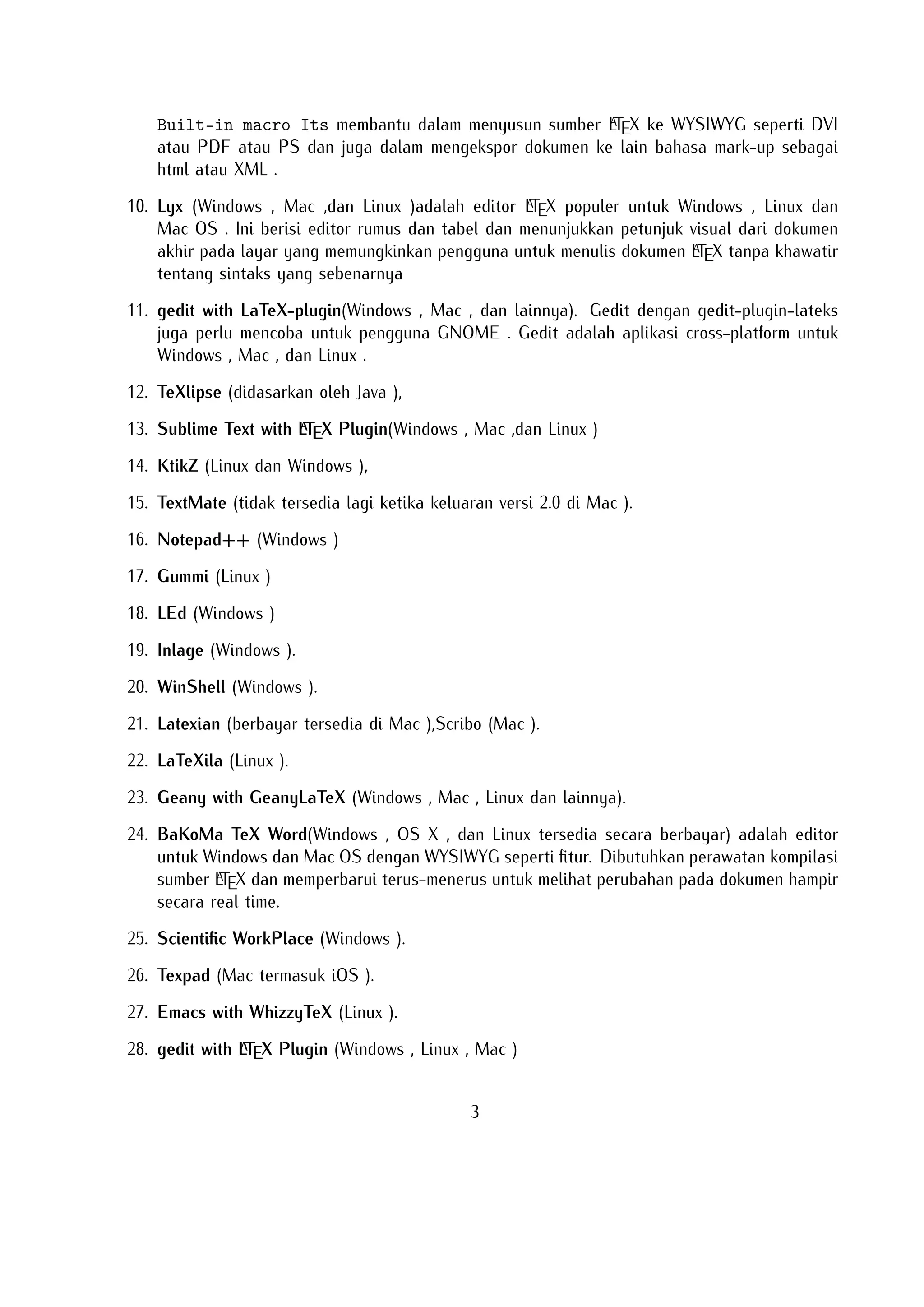 . Telah dirancang dan dikonﬁgurasi untuk mengintegrasikan dengan sistem TEX seperti MiTeX atau TEX Live. Built-in macro Its membantu dalam menyusun sumA
ber LTEX ke WYSIWYG seperti DVI atau PDF atau PS dan juga dalam mengekspor
dokumen ke lain bahasa mark-up sebagai html atau XML .
A
10. Lyx (Windows , Mac ,dan Linux )adalah editor LTEX populer untuk Windows , Linux
dan Mac OS . Ini berisi editor rumus dan tabel dan menunjukkan petunjuk visual dari
dokumen akhir pada layar yang memungkinkan pengguna untuk menulis dokumen
A
LTEX tanpa khawatir tentang sintaks yang sebenarnya

11. gedit with LaTeX-plugin(Windows , Mac , dan lainnya). Gedit dengan gedit-pluginlateks juga perlu mencoba untuk pengguna GNOME . Gedit adalah aplikasi crossplatform untuk Windows , Mac , dan Linux .
12. TeXlipse (didasarkan oleh Java ),
A
13. Sublime Text with LTEX Plugin(Windows , Mac ,dan Linux )

14. KtikZ (Linux dan Windows ),
15. TextMate (tidak tersedia lagi ketika keluaran versi 2.0 di Mac ).
16. Notepad++ (Windows )
17. Gummi (Linux )
18. LEd (Windows )
19. Inlage (Windows ).
20. WinShell (Windows ).
21. Latexian (berbayar tersedia di Mac ),Scribo (Mac ).
22. LaTeXila (Linux ).
23. Geany with GeanyLaTeX (Windows , Mac , Linux dan lainnya).
24. BaKoMa TeX Word(Windows , OS X , dan Linux tersedia secara berbayar) adalah editor untuk Windows dan Mac OS dengan WYSIWYG seperti ﬁtur. Dibutuhkan
A
perawatan kompilasi sumber LTEX dan memperbarui terus-menerus untuk melihat
perubahan pada dokumen hampir secara real time.
25. Scientiﬁc WorkPlace (Windows ).
26. Texpad (Mac termasuk iOS ).
27. Emacs with WhizzyTeX (Linux ).
A
28. gedit with LTEX Plugin (Windows , Linux , Mac )

3

 