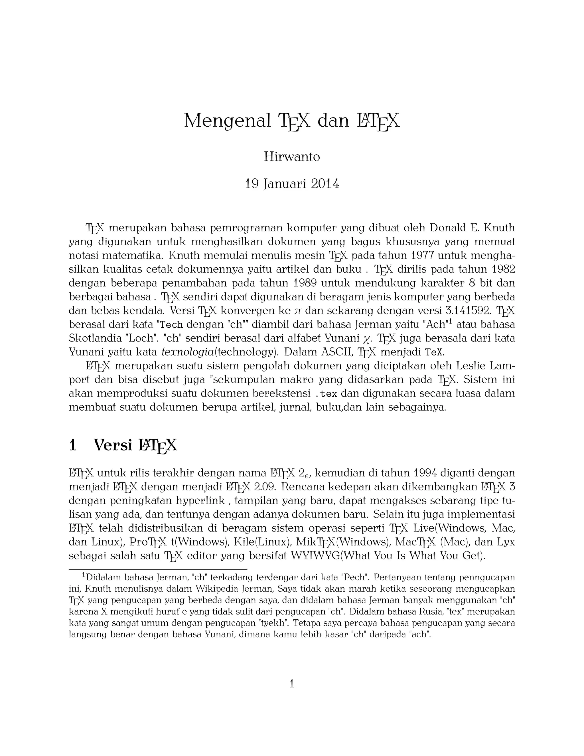 A
Mengenal TEX dan LTEX
Hirwanto
19 Januari 2014
TEX merupakan bahasa pemrograman komputer yang dibuat oleh Donald E. Knuth
yang digunakan untuk menghasilkan dokumen yang bagus khususnya yang memuat
notasi matematika. Knuth memulai menulis mesin TEX pada tahun 1977 untuk menghasilkan kualitas cetak dokumennya yaitu artikel dan buku . TEX dirilis pada tahun 1982
dengan beberapa penambahan pada tahun 1989 untuk mendukung karakter 8 bit dan
berbagai bahasa . TEX sendiri dapat digunakan di beragam jenis komputer yang berbeda
dan bebas kendala. Versi TEX konvergen ke π dan sekarang dengan versi 3.141592. TEX
berasal dari kata "Tech dengan "ch"" diambil dari bahasa Jerman yaitu "Ach"1 atau bahasa
Skotlandia "Loch". "ch" sendiri berasal dari alfabet Yunani χ. TEX juga berasala dari kata
Yunani yaitu kata texnologia(technology). Dalam ASCII, TEX menjadi TeX.
A
LTEX merupakan suatu sistem pengolah dokumen yang diciptakan oleh Leslie Lamport dan bisa disebut juga "sekumpulan makro yang didasarkan pada TEX. Sistem ini
akan memproduksi suatu dokumen berekstensi .tex dan digunakan secara luasa dalam
membuat suatu dokumen berupa artikel, jurnal, buku,dan lain sebagainya.

1

A
Versi LTEX

A
A
LTEX untuk rilis terakhir dengan nama LTEX 2ε , kemudian di tahun 1994 diganti dengan
A X dengan menjadi LT X 2.09. Rencana kedepan akan dikembangkan LT X 3
A
A
menjadi LTE
E
E
dengan peningkatan hyperlink , tampilan yang baru, dapat mengakses sebarang tipe tulisan yang ada, dan tentunya dengan adanya dokumen baru. Selain itu juga implementasi
A
LTEX telah didistribusikan di beragam sistem operasi seperti TEX Live(Windows, Mac,
dan Linux), ProTEX t(Windows), Kile(Linux), MikTEX(Windows), MacTEX (Mac), dan Lyx
sebagai salah satu TEX editor yang bersifat WYIWYG(What You Is What You Get).
1
Didalam bahasa Jerman, "ch" terkadang terdengar dari kata "Pech". Pertanyaan tentang penngucapan
ini, Knuth menulisnya dalam Wikipedia Jerman, Saya tidak akan marah ketika seseorang mengucapkan
TEX yang pengucapan yang berbeda dengan saya, dan didalam bahasa Jerman banyak menggunakan "ch"
karena X mengikuti huruf e yang tidak sulit dari pengucapan "ch". Didalam bahasa Rusia, "tex" merupakan
kata yang sangat umum dengan pengucapan "tyekh". Tetapa saya percaya bahasa pengucapan yang secara
langsung benar dengan bahasa Yunani, dimana kamu lebih kasar "ch" daripada "ach".

1

 