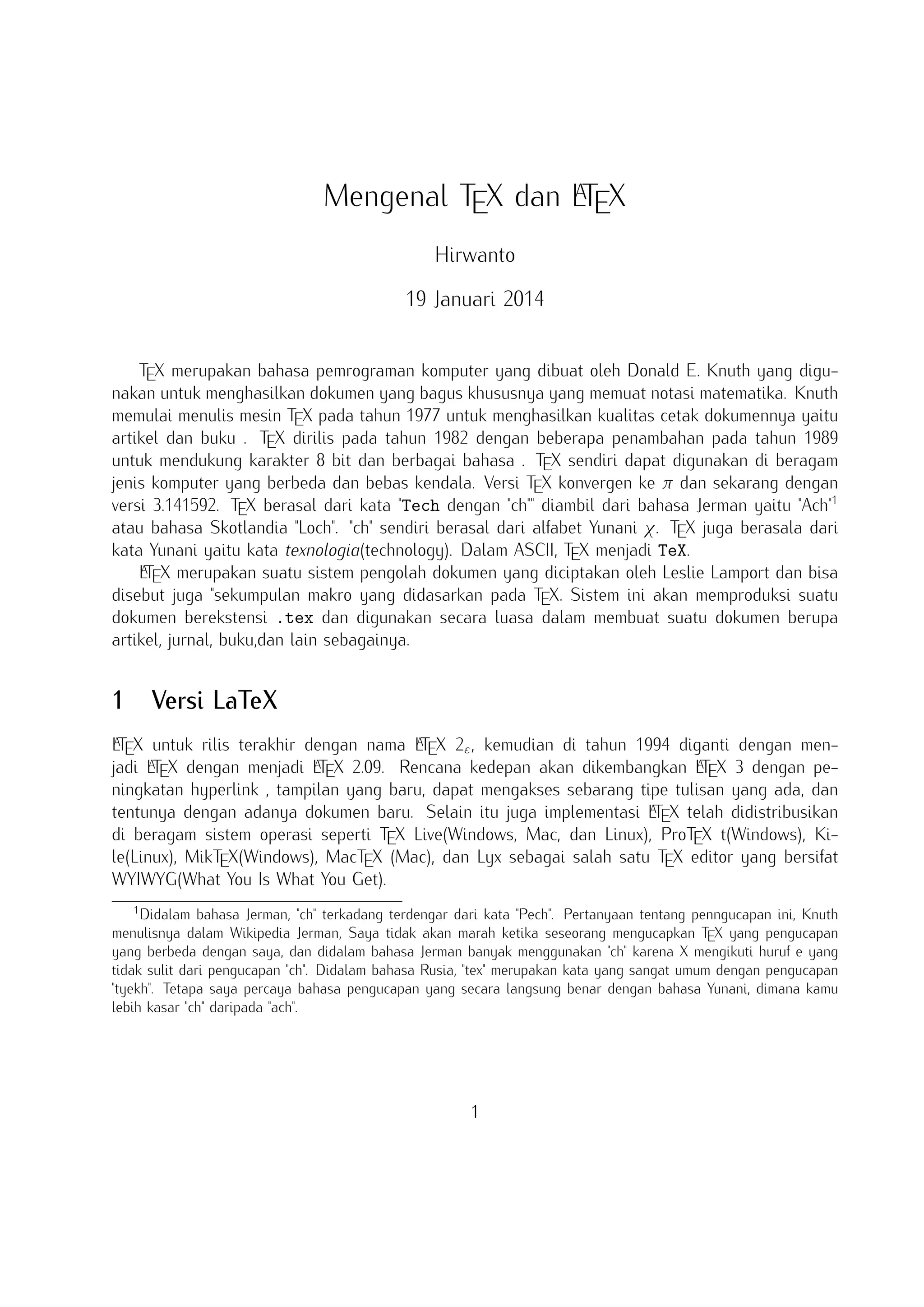 A
Mengenal TEX dan LTEX
Hirwanto
19 Januari 2014
TEX merupakan bahasa pemrograman komputer yang dibuat oleh Donald E. Knuth yang digunakan untuk menghasilkan dokumen yang bagus khususnya yang memuat notasi matematika. Knuth
memulai menulis mesin TEX pada tahun 1977 untuk menghasilkan kualitas cetak dokumennya yaitu
artikel dan buku . TEX dirilis pada tahun 1982 dengan beberapa penambahan pada tahun 1989
untuk mendukung karakter 8 bit dan berbagai bahasa . TEX sendiri dapat digunakan di beragam
jenis komputer yang berbeda dan bebas kendala. Versi TEX konvergen ke π dan sekarang dengan
versi 3.141592. TEX berasal dari kata Tech dengan ch diambil dari bahasa Jerman yaitu Ach1
atau bahasa Skotlandia Loch. ch sendiri berasal dari alfabet Yunani χ. TEX juga berasala dari
kata Yunani yaitu kata texnologia(technology). Dalam ASCII, TEX menjadi TeX.
A
LTEX merupakan suatu sistem pengolah dokumen yang diciptakan oleh Leslie Lamport dan bisa
disebut juga sekumpulan makro yang didasarkan pada TEX. Sistem ini akan memproduksi suatu
dokumen berekstensi .tex dan digunakan secara luasa dalam membuat suatu dokumen berupa
artikel, jurnal, buku,dan lain sebagainya.

1

Versi LaTeX

A
A
LTEX untuk rilis terakhir dengan nama LTEX 2ε , kemudian di tahun 1994 diganti dengan menjadi
A X dengan menjadi L X 2.09. Rencana kedepan akan dikembangkan L X 3 dengan peningA
A
LTE
TE
TE
katan hyperlink , tampilan yang baru, dapat mengakses sebarang tipe tulisan yang ada, dan
A
tentunya dengan adanya dokumen baru. Selain itu juga implementasi LTEX telah didistribusikan
di beragam sistem operasi seperti TEX Live(Windows, Mac, dan Linux), ProTEX t(Windows), Kile(Linux), MikTEX(Windows), MacTEX (Mac), dan Lyx sebagai salah satu TEX editor yang bersifat
WYIWYG(What You Is What You Get).
1

Didalam bahasa Jerman, ch terkadang terdengar dari kata Pech. Pertanyaan tentang penngucapan ini, Knuth
menulisnya dalam Wikipedia Jerman, Saya tidak akan marah ketika seseorang mengucapkan TEX yang pengucapan
yang berbeda dengan saya, dan didalam bahasa Jerman banyak menggunakan ch karena X mengikuti huruf e yang
tidak sulit dari pengucapan ch. Didalam bahasa Rusia, tex merupakan kata yang sangat umum dengan pengucapan
tyekh. Tetapa saya percaya bahasa pengucapan yang secara langsung benar dengan bahasa Yunani, dimana kamu
lebih kasar ch daripada ach.

1

 