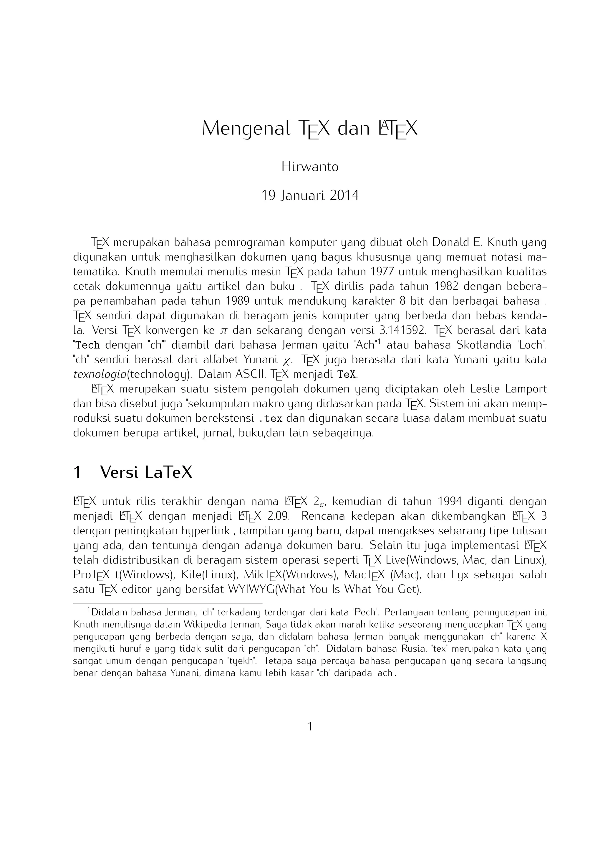 A
Mengenal TEX dan LTEX
Hirwanto
19 Januari 2014
TEX merupakan bahasa pemrograman komputer yang dibuat oleh Donald E. Knuth yang digunakan untuk menghasilkan dokumen yang bagus khususnya yang memuat notasi matematika. Knuth
memulai menulis mesin TEX pada tahun 1977 untuk menghasilkan kualitas cetak dokumennya yaitu
artikel dan buku . TEX dirilis pada tahun 1982 dengan beberapa penambahan pada tahun 1989
untuk mendukung karakter 8 bit dan berbagai bahasa . TEX sendiri dapat digunakan di beragam
jenis komputer yang berbeda dan bebas kendala. Versi TEX konvergen ke π dan sekarang dengan
versi 3.141592. TEX berasal dari kata Tech dengan ch diambil dari bahasa Jerman yaitu Ach1
atau bahasa Skotlandia Loch. ch sendiri berasal dari alfabet Yunani χ. TEX juga berasala dari
kata Yunani yaitu kata texnologia(technology). Dalam ASCII, TEX menjadi TeX.
A
LTEX merupakan suatu sistem pengolah dokumen yang diciptakan oleh Leslie Lamport dan bisa
disebut juga sekumpulan makro yang didasarkan pada TEX. Sistem ini akan memproduksi suatu
dokumen berekstensi .tex dan digunakan secara luasa dalam membuat suatu dokumen berupa
artikel, jurnal, buku,dan lain sebagainya.

1

Versi LaTeX

A
A
LTEX untuk rilis terakhir dengan nama LTEX 2ε , kemudian di tahun 1994 diganti dengan menA X dengan menjadi L X 2.09. Rencana kedepan akan dikembangkan L X 3 dengan peA
A
jadi LTE
TE
TE
ningkatan hyperlink , tampilan yang baru, dapat mengakses sebarang tipe tulisan yang ada, dan
A
tentunya dengan adanya dokumen baru. Selain itu juga implementasi LTEX telah didistribusikan
di beragam sistem operasi seperti TEX Live(Windows, Mac, dan Linux), ProTEX t(Windows), Kile(Linux), MikTEX(Windows), MacTEX (Mac), dan Lyx sebagai salah satu TEX editor yang bersifat
WYIWYG(What You Is What You Get).
1

Didalam bahasa Jerman, ch terkadang terdengar dari kata Pech. Pertanyaan tentang penngucapan ini, Knuth
menulisnya dalam Wikipedia Jerman, Saya tidak akan marah ketika seseorang mengucapkan TEX yang pengucapan
yang berbeda dengan saya, dan didalam bahasa Jerman banyak menggunakan ch karena X mengikuti huruf e yang
tidak sulit dari pengucapan ch. Didalam bahasa Rusia, tex merupakan kata yang sangat umum dengan pengucapan
tyekh. Tetapa saya percaya bahasa pengucapan yang secara langsung benar dengan bahasa Yunani, dimana kamu
lebih kasar ch daripada ach.

1

 