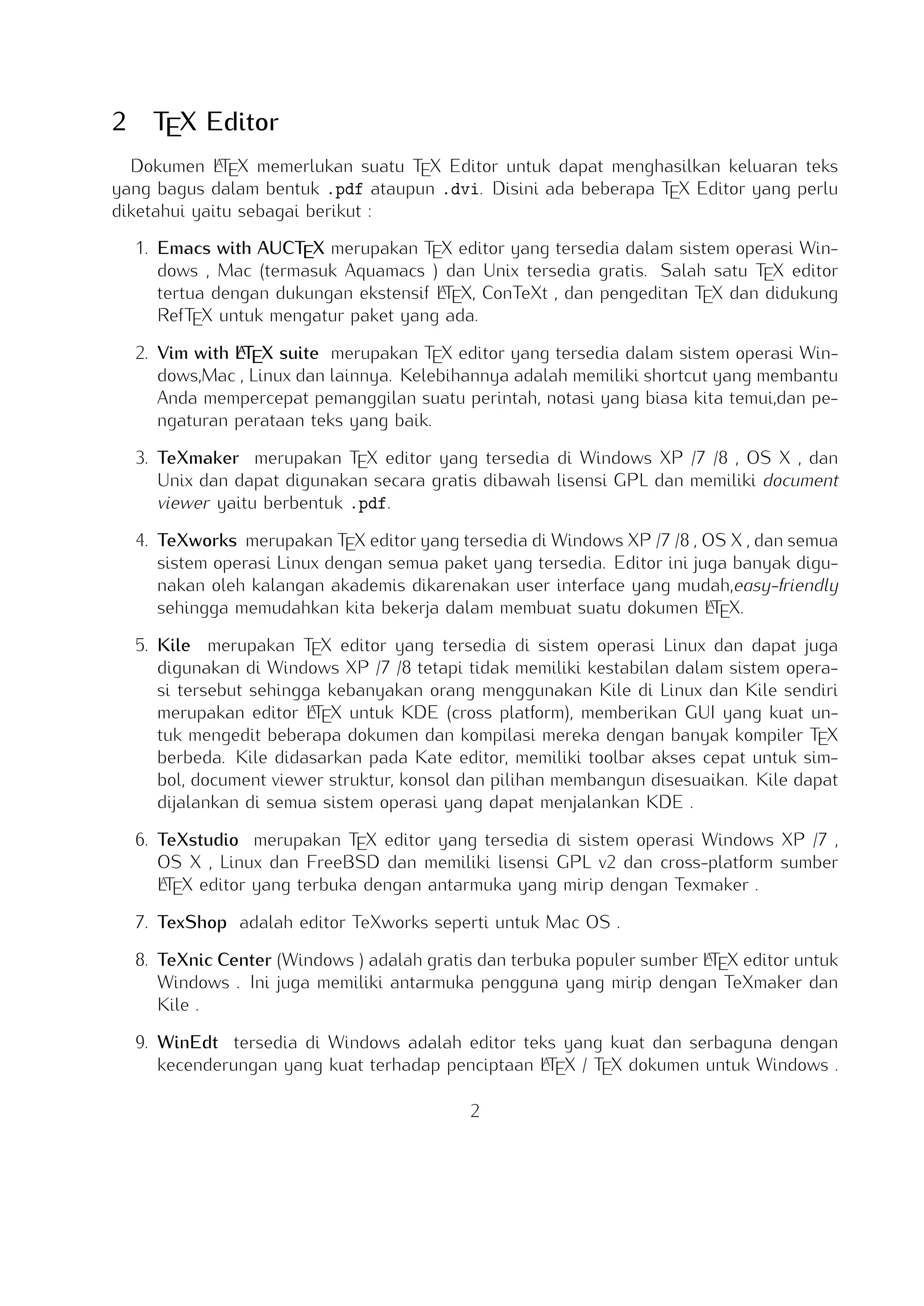 2

TEX Editor

A
Dokumen LTEX memerlukan suatu TEX Editor untuk dapat menghasilkan keluaran teks yang
bagus dalam bentuk .pdf ataupun .dvi. Disini ada beberapa TEX Editor yang perlu diketahui
yaitu sebagai berikut :

1. Emacs with AUCTEX merupakan TEX editor yang tersedia dalam sistem operasi Windows ,
Mac (termasuk Aquamacs ) dan Unix tersedia gratis. Salah satu TEX editor tertua dengan
A
dukungan ekstensif LTEX, ConTeXt , dan pengeditan TEX dan didukung RefTEX untuk mengatur
paket yang ada.
A
2. Vim with LTEX suite merupakan TEX editor yang tersedia dalam sistem operasi Windows,Mac ,
Linux dan lainnya. Kelebihannya adalah memiliki shortcut yang membantu Anda mempercepat
pemanggilan suatu perintah, notasi yang biasa kita temui,dan pengaturan perataan teks yang
baik.

3. TeXmaker merupakan TEX editor yang tersedia di Windows XP /7 /8 , OS X , dan Unix
dan dapat digunakan secara gratis dibawah lisensi GPL dan memiliki document viewer yaitu
berbentuk .pdf.
4. TeXworks merupakan TEX editor yang tersedia di Windows XP /7 /8 , OS X , dan semua
sistem operasi Linux dengan semua paket yang tersedia. Editor ini juga banyak digunakan oleh kalangan akademis dikarenakan user interface yang mudah,easy-friendly sehingga
A
memudahkan kita bekerja dalam membuat suatu dokumen LTEX.
5. Kile merupakan TEX editor yang tersedia di sistem operasi Linux dan dapat juga digunakan
di Windows XP /7 /8 tetapi tidak memiliki kestabilan dalam sistem operasi tersebut sehingga
A
kebanyakan orang menggunakan Kile di Linux dan Kile sendiri merupakan editor LTEX untuk
KDE (cross platform), memberikan GUI yang kuat untuk mengedit beberapa dokumen dan
kompilasi mereka dengan banyak kompiler TEX berbeda. Kile didasarkan pada Kate editor,
memiliki toolbar akses cepat untuk simbol, document viewer struktur, konsol dan pilihan membangun disesuaikan. Kile dapat dijalankan di semua sistem operasi yang dapat menjalankan
KDE .
6. TeXstudio merupakan TEX editor yang tersedia di sistem operasi Windows XP /7 , OS X ,
A
Linux dan FreeBSD dan memiliki lisensi GPL v2 dan cross-platform sumber LTEX editor yang
terbuka dengan antarmuka yang mirip dengan Texmaker .
7. TexShop adalah editor TeXworks seperti untuk Mac OS .
A
8. TeXnic Center (Windows ) adalah gratis dan terbuka populer sumber LTEX editor untuk Windows . Ini juga memiliki antarmuka pengguna yang mirip dengan TeXmaker dan Kile .

9. WinEdt tersedia di Windows adalah editor teks yang kuat dan serbaguna dengan kecendeA
rungan yang kuat terhadap penciptaan LTEX / TEX dokumen untuk Windows . Telah dirancang
dan dikonﬁgurasi untuk mengintegrasikan dengan sistem TEX seperti MiTeX atau TEX Live.
2

 