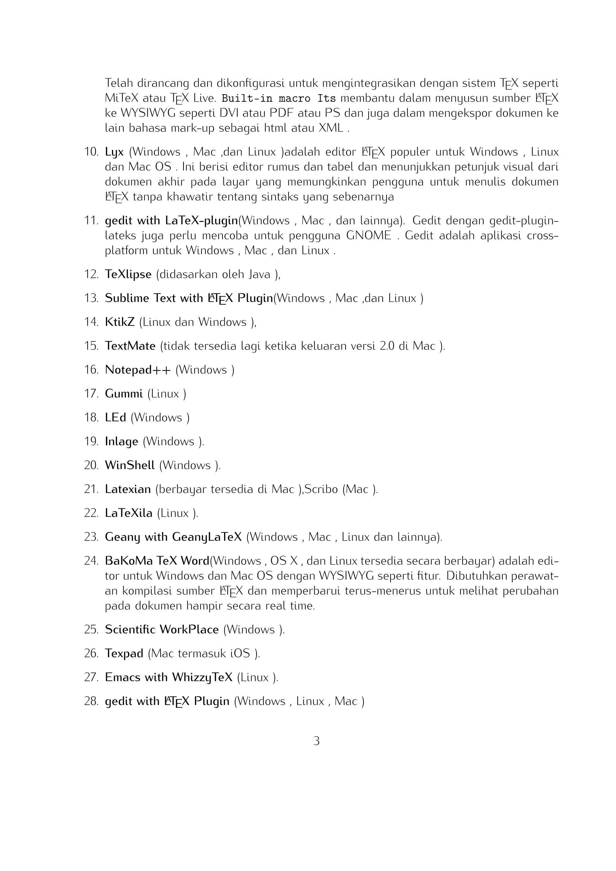 A
Built-in macro Its membantu dalam menyusun sumber LTEX ke WYSIWYG seperti DVI
atau PDF atau PS dan juga dalam mengekspor dokumen ke lain bahasa mark-up sebagai
html atau XML .
A
10. Lyx (Windows , Mac ,dan Linux )adalah editor LTEX populer untuk Windows , Linux dan
Mac OS . Ini berisi editor rumus dan tabel dan menunjukkan petunjuk visual dari dokumen
A
akhir pada layar yang memungkinkan pengguna untuk menulis dokumen LTEX tanpa khawatir
tentang sintaks yang sebenarnya

11. gedit with LaTeX-plugin(Windows , Mac , dan lainnya). Gedit dengan gedit-plugin-lateks
juga perlu mencoba untuk pengguna GNOME . Gedit adalah aplikasi cross-platform untuk
Windows , Mac , dan Linux .
12. TeXlipse (didasarkan oleh Java ),
A
13. Sublime Text with LTEX Plugin(Windows , Mac ,dan Linux )

14. KtikZ (Linux dan Windows ),
15. TextMate (tidak tersedia lagi ketika keluaran versi 2.0 di Mac ).
16. Notepad++ (Windows )
17. Gummi (Linux )
18. LEd (Windows )
19. Inlage (Windows ).
20. WinShell (Windows ).
21. Latexian (berbayar tersedia di Mac ),Scribo (Mac ).
22. LaTeXila (Linux ).
23. Geany with GeanyLaTeX (Windows , Mac , Linux dan lainnya).
24. BaKoMa TeX Word(Windows , OS X , dan Linux tersedia secara berbayar) adalah editor
untuk Windows dan Mac OS dengan WYSIWYG seperti ﬁtur. Dibutuhkan perawatan kompilasi
A
sumber LTEX dan memperbarui terus-menerus untuk melihat perubahan pada dokumen hampir
secara real time.
25. Scientiﬁc WorkPlace (Windows ).
26. Texpad (Mac termasuk iOS ).
27. Emacs with WhizzyTeX (Linux ).
A
28. gedit with LTEX Plugin (Windows , Linux , Mac )

3

 