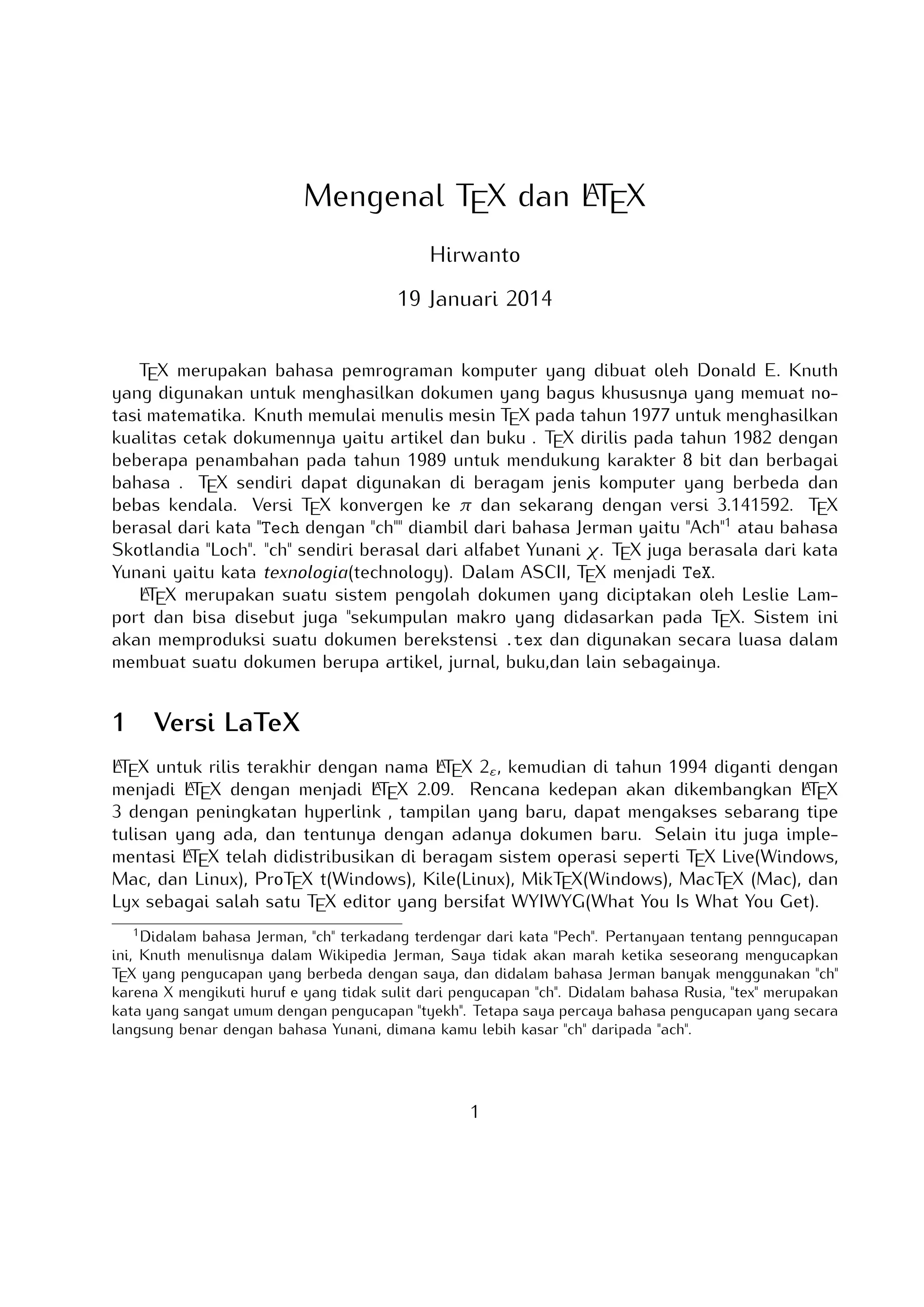 A
Mengenal TEX dan LTEX
Hirwanto
19 Januari 2014
TEX merupakan bahasa pemrograman komputer yang dibuat oleh Donald E. Knuth yang
digunakan untuk menghasilkan dokumen yang bagus khususnya yang memuat notasi matematika. Knuth memulai menulis mesin TEX pada tahun 1977 untuk menghasilkan kualitas
cetak dokumennya yaitu artikel dan buku . TEX dirilis pada tahun 1982 dengan beberapa penambahan pada tahun 1989 untuk mendukung karakter 8 bit dan berbagai bahasa .
TEX sendiri dapat digunakan di beragam jenis komputer yang berbeda dan bebas kendala. Versi TEX konvergen ke π dan sekarang dengan versi 3.141592. TEX berasal dari kata
Tech dengan ch diambil dari bahasa Jerman yaitu Ach1 atau bahasa Skotlandia Loch.
ch sendiri berasal dari alfabet Yunani χ. TEX juga berasala dari kata Yunani yaitu kata
texnologia(technology). Dalam ASCII, TEX menjadi TeX.
A
LTEX merupakan suatu sistem pengolah dokumen yang diciptakan oleh Leslie Lamport
dan bisa disebut juga sekumpulan makro yang didasarkan pada TEX. Sistem ini akan memproduksi suatu dokumen berekstensi .tex dan digunakan secara luasa dalam membuat suatu
dokumen berupa artikel, jurnal, buku,dan lain sebagainya.

1

Versi LaTeX

A
A
LTEX untuk rilis terakhir dengan nama LTEX 2ε , kemudian di tahun 1994 diganti dengan
A
A
A
menjadi LTEX dengan menjadi LTEX 2.09. Rencana kedepan akan dikembangkan LTEX 3
dengan peningkatan hyperlink , tampilan yang baru, dapat mengakses sebarang tipe tulisan
A
yang ada, dan tentunya dengan adanya dokumen baru. Selain itu juga implementasi LTEX
telah didistribusikan di beragam sistem operasi seperti TEX Live(Windows, Mac, dan Linux),
ProTEX t(Windows), Kile(Linux), MikTEX(Windows), MacTEX (Mac), dan Lyx sebagai salah
satu TEX editor yang bersifat WYIWYG(What You Is What You Get).
1

Didalam bahasa Jerman, ch terkadang terdengar dari kata Pech. Pertanyaan tentang penngucapan ini,
Knuth menulisnya dalam Wikipedia Jerman, Saya tidak akan marah ketika seseorang mengucapkan TEX yang
pengucapan yang berbeda dengan saya, dan didalam bahasa Jerman banyak menggunakan ch karena X
mengikuti huruf e yang tidak sulit dari pengucapan ch. Didalam bahasa Rusia, tex merupakan kata yang
sangat umum dengan pengucapan tyekh. Tetapa saya percaya bahasa pengucapan yang secara langsung
benar dengan bahasa Yunani, dimana kamu lebih kasar ch daripada ach.

1

 