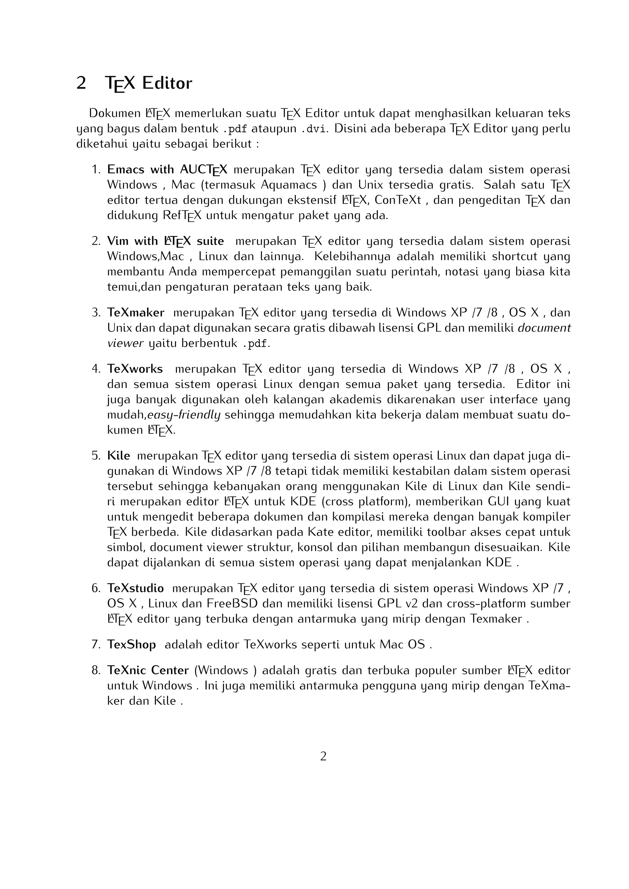 2

TEX Editor

A
Dokumen LTEX memerlukan suatu TEX Editor untuk dapat menghasilkan keluaran teks
yang bagus dalam bentuk .pdf ataupun .dvi. Disini ada beberapa TEX Editor yang perlu
diketahui yaitu sebagai berikut :

1. Emacs with AUCTEX merupakan TEX editor yang tersedia dalam sistem operasi Windows , Mac (termasuk Aquamacs ) dan Unix tersedia gratis. Salah satu TEX editor
A
tertua dengan dukungan ekstensif LTEX, ConTeXt , dan pengeditan TEX dan didukung
RefTEX untuk mengatur paket yang ada.
A
2. Vim with LTEX suite merupakan TEX editor yang tersedia dalam sistem operasi Windows,Mac , Linux dan lainnya. Kelebihannya adalah memiliki shortcut yang membantu
Anda mempercepat pemanggilan suatu perintah, notasi yang biasa kita temui,dan pengaturan perataan teks yang baik.

3. TeXmaker merupakan TEX editor yang tersedia di Windows XP /7 /8 , OS X , dan
Unix dan dapat digunakan secara gratis dibawah lisensi GPL dan memiliki document
viewer yaitu berbentuk .pdf.
4. TeXworks merupakan TEX editor yang tersedia di Windows XP /7 /8 , OS X , dan semua
sistem operasi Linux dengan semua paket yang tersedia. Editor ini juga banyak digunakan oleh kalangan akademis dikarenakan user interface yang mudah,easy-friendly
A
sehingga memudahkan kita bekerja dalam membuat suatu dokumen LTEX.
5. Kile merupakan TEX editor yang tersedia di sistem operasi Linux dan dapat juga
digunakan di Windows XP /7 /8 tetapi tidak memiliki kestabilan dalam sistem operasi tersebut sehingga kebanyakan orang menggunakan Kile di Linux dan Kile sendiri
A
merupakan editor LTEX untuk KDE (cross platform), memberikan GUI yang kuat untuk mengedit beberapa dokumen dan kompilasi mereka dengan banyak kompiler TEX
berbeda. Kile didasarkan pada Kate editor, memiliki toolbar akses cepat untuk simbol, document viewer struktur, konsol dan pilihan membangun disesuaikan. Kile dapat
dijalankan di semua sistem operasi yang dapat menjalankan KDE .
6. TeXstudio merupakan TEX editor yang tersedia di sistem operasi Windows XP /7 ,
OS X , Linux dan FreeBSD dan memiliki lisensi GPL v2 dan cross-platform sumber
A
LTEX editor yang terbuka dengan antarmuka yang mirip dengan Texmaker .
7. TexShop adalah editor TeXworks seperti untuk Mac OS .
A
8. TeXnic Center (Windows ) adalah gratis dan terbuka populer sumber LTEX editor untuk
Windows . Ini juga memiliki antarmuka pengguna yang mirip dengan TeXmaker dan
Kile .

9. WinEdt tersedia di Windows adalah editor teks yang kuat dan serbaguna dengan
A
kecenderungan yang kuat terhadap penciptaan LTEX / TEX dokumen untuk Windows .
2

 