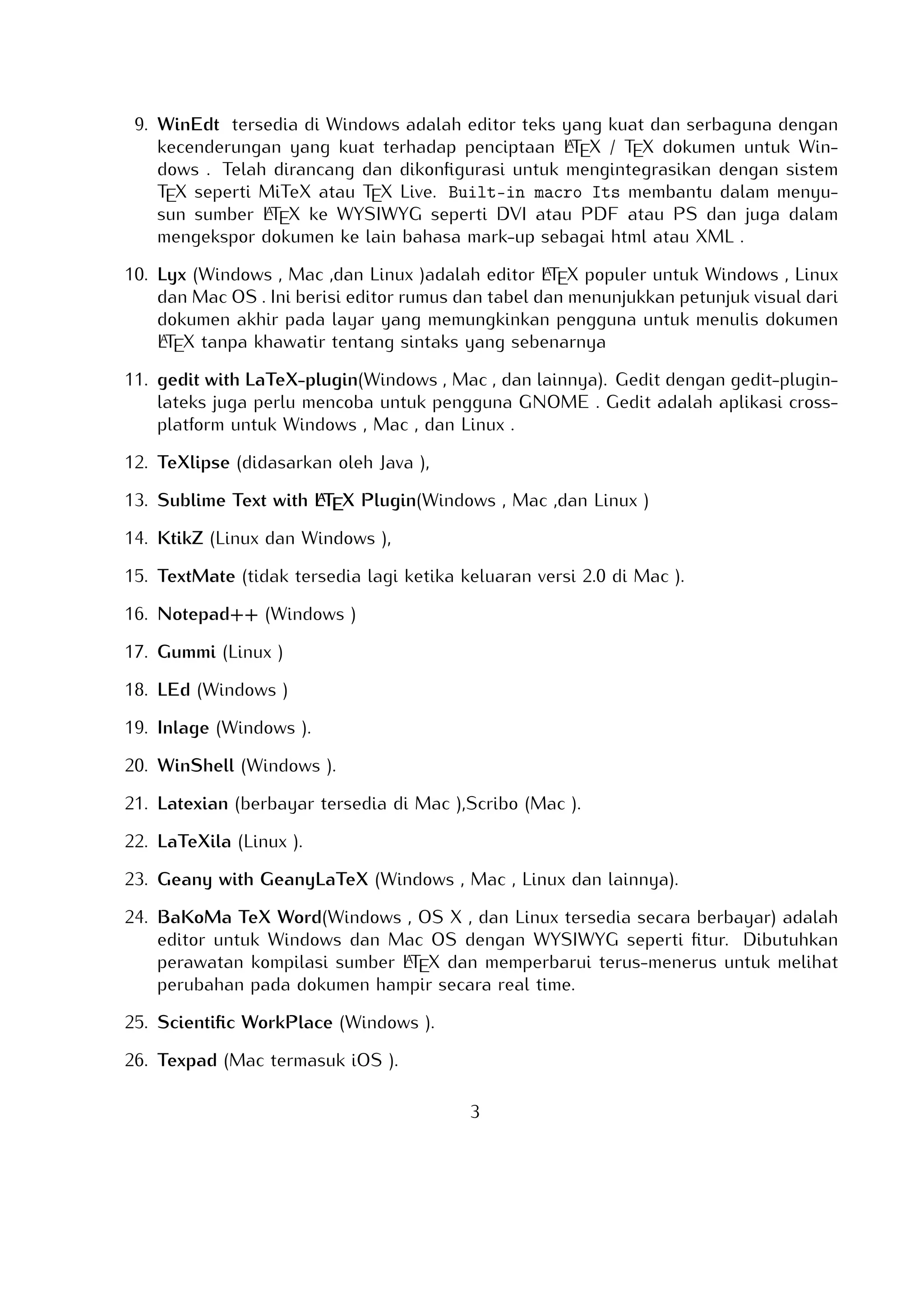 Telah dirancang dan dikonﬁgurasi untuk mengintegrasikan dengan sistem TEX seperti
A
MiTeX atau TEX Live. Built-in macro Its membantu dalam menyusun sumber LTEX
ke WYSIWYG seperti DVI atau PDF atau PS dan juga dalam mengekspor dokumen ke
lain bahasa mark-up sebagai html atau XML .
A
10. Lyx (Windows , Mac ,dan Linux )adalah editor LTEX populer untuk Windows , Linux
dan Mac OS . Ini berisi editor rumus dan tabel dan menunjukkan petunjuk visual dari
dokumen akhir pada layar yang memungkinkan pengguna untuk menulis dokumen
A
LTEX tanpa khawatir tentang sintaks yang sebenarnya

11. gedit with LaTeX-plugin(Windows , Mac , dan lainnya). Gedit dengan gedit-pluginlateks juga perlu mencoba untuk pengguna GNOME . Gedit adalah aplikasi crossplatform untuk Windows , Mac , dan Linux .
12. TeXlipse (didasarkan oleh Java ),
A
13. Sublime Text with LTEX Plugin(Windows , Mac ,dan Linux )

14. KtikZ (Linux dan Windows ),
15. TextMate (tidak tersedia lagi ketika keluaran versi 2.0 di Mac ).
16. Notepad++ (Windows )
17. Gummi (Linux )
18. LEd (Windows )
19. Inlage (Windows ).
20. WinShell (Windows ).
21. Latexian (berbayar tersedia di Mac ),Scribo (Mac ).
22. LaTeXila (Linux ).
23. Geany with GeanyLaTeX (Windows , Mac , Linux dan lainnya).
24. BaKoMa TeX Word(Windows , OS X , dan Linux tersedia secara berbayar) adalah editor untuk Windows dan Mac OS dengan WYSIWYG seperti ﬁtur. Dibutuhkan perawatA
an kompilasi sumber LTEX dan memperbarui terus-menerus untuk melihat perubahan
pada dokumen hampir secara real time.
25. Scientiﬁc WorkPlace (Windows ).
26. Texpad (Mac termasuk iOS ).
27. Emacs with WhizzyTeX (Linux ).
A
28. gedit with LTEX Plugin (Windows , Linux , Mac )

3

 