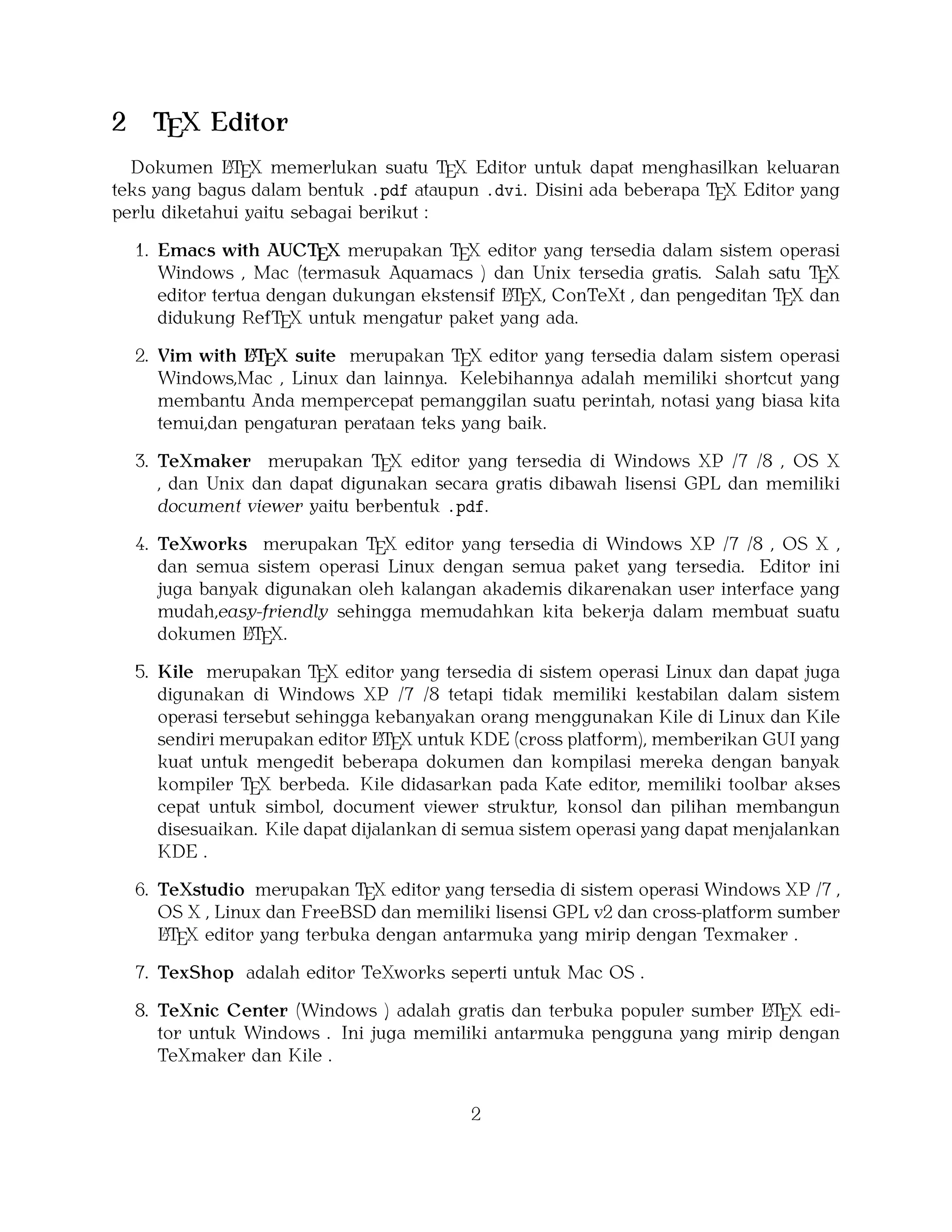 2

TEX Editor

A
Dokumen LTEX memerlukan suatu TEX Editor untuk dapat menghasilkan keluaran
teks yang bagus dalam bentuk .pdf ataupun .dvi. Disini ada beberapa TEX Editor yang
perlu diketahui yaitu sebagai berikut :

1. Emacs with AUCTEX merupakan TEX editor yang tersedia dalam sistem operasi
Windows , Mac (termasuk Aquamacs ) dan Unix tersedia gratis. Salah satu TEX
A
editor tertua dengan dukungan ekstensif LTEX, ConTeXt , dan pengeditan TEX dan
didukung RefTEX untuk mengatur paket yang ada.
A
2. Vim with LTEX suite merupakan TEX editor yang tersedia dalam sistem operasi
Windows,Mac , Linux dan lainnya. Kelebihannya adalah memiliki shortcut yang
membantu Anda mempercepat pemanggilan suatu perintah, notasi yang biasa kita
temui,dan pengaturan perataan teks yang baik.

3. TeXmaker merupakan TEX editor yang tersedia di Windows XP /7 /8 , OS X
, dan Unix dan dapat digunakan secara gratis dibawah lisensi GPL dan memiliki
document viewer yaitu berbentuk .pdf.
4. TeXworks merupakan TEX editor yang tersedia di Windows XP /7 /8 , OS X ,
dan semua sistem operasi Linux dengan semua paket yang tersedia. Editor ini
juga banyak digunakan oleh kalangan akademis dikarenakan user interface yang
mudah,easy-friendly sehingga memudahkan kita bekerja dalam membuat suatu
A
dokumen LTEX.
5. Kile merupakan TEX editor yang tersedia di sistem operasi Linux dan dapat juga
digunakan di Windows XP /7 /8 tetapi tidak memiliki kestabilan dalam sistem
operasi tersebut sehingga kebanyakan orang menggunakan Kile di Linux dan Kile
A
sendiri merupakan editor LTEX untuk KDE (cross platform), memberikan GUI yang
kuat untuk mengedit beberapa dokumen dan kompilasi mereka dengan banyak
kompiler TEX berbeda. Kile didasarkan pada Kate editor, memiliki toolbar akses
cepat untuk simbol, document viewer struktur, konsol dan pilihan membangun
disesuaikan. Kile dapat dijalankan di semua sistem operasi yang dapat menjalankan
KDE .
6. TeXstudio merupakan TEX editor yang tersedia di sistem operasi Windows XP /7 ,
OS X , Linux dan FreeBSD dan memiliki lisensi GPL v2 dan cross-platform sumber
A
LTEX editor yang terbuka dengan antarmuka yang mirip dengan Texmaker .
7. TexShop adalah editor TeXworks seperti untuk Mac OS .
A
8. TeXnic Center (Windows ) adalah gratis dan terbuka populer sumber LTEX editor untuk Windows . Ini juga memiliki antarmuka pengguna yang mirip dengan
TeXmaker dan Kile .

2

 