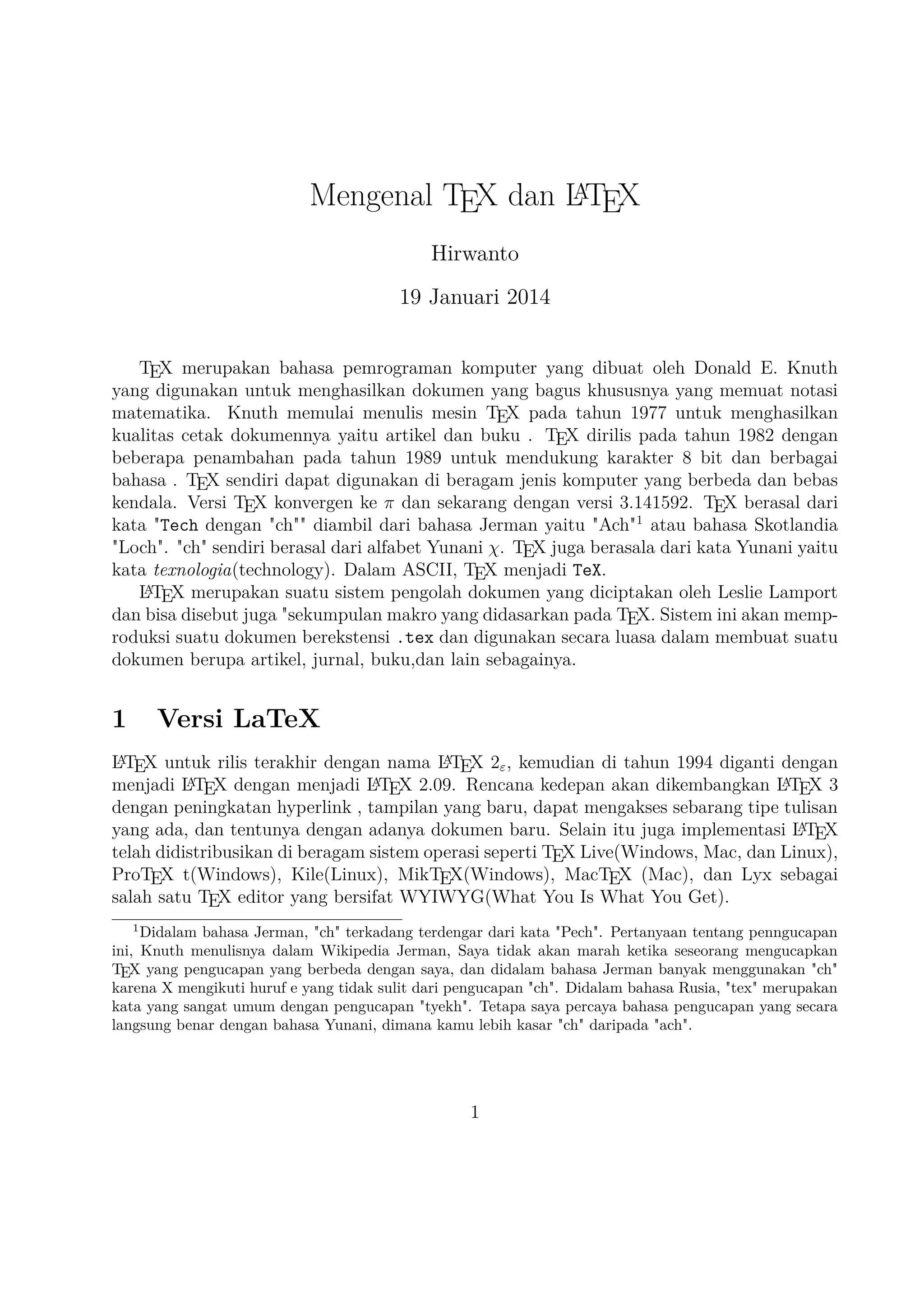 2

TEX Editor

A
Dokumen LTEX memerlukan suatu TEX Editor untuk dapat menghasilkan keluaran teks
yang bagus dalam bentuk .pdf ataupun .dvi. Disini ada beberapa TEX Editor yang perlu
diketahui yaitu sebagai berikut :

1. Emacs with AUCTEX merupakan TEX editor yang tersedia dalam sistem operasi
Windows , Mac (termasuk Aquamacs ) dan Unix tersedia gratis. Salah satu TEX
A
editor tertua dengan dukungan ekstensif LTEX, ConTeXt , dan pengeditan TEX dan
didukung RefTEX untuk mengatur paket yang ada.
A
2. Vim with LTEX suite merupakan TEX editor yang tersedia dalam sistem operasi
Windows,Mac , Linux dan lainnya. Kelebihannya adalah memiliki shortcut yang
membantu Anda mempercepat pemanggilan suatu perintah, notasi yang biasa kita
temui,dan pengaturan perataan teks yang baik.

3. TeXmaker merupakan TEX editor yang tersedia di Windows XP /7 /8 , OS X , dan
Unix dan dapat digunakan secara gratis dibawah lisensi GPL dan memiliki document
viewer yaitu berbentuk .pdf.
4. TeXworks merupakan TEX editor yang tersedia di Windows XP /7 /8 , OS X ,
dan semua sistem operasi Linux dengan semua paket yang tersedia. Editor ini
juga banyak digunakan oleh kalangan akademis dikarenakan user interface yang
mudah,easy-friendly sehingga memudahkan kita bekerja dalam membuat suatu doA
kumen LTEX.
5. Kile merupakan TEX editor yang tersedia di sistem operasi Linux dan dapat juga digunakan di Windows XP /7 /8 tetapi tidak memiliki kestabilan dalam sistem operasi
tersebut sehingga kebanyakan orang menggunakan Kile di Linux dan Kile sendiA
ri merupakan editor LTEX untuk KDE (cross platform), memberikan GUI yang kuat
untuk mengedit beberapa dokumen dan kompilasi mereka dengan banyak kompiler
TEX berbeda. Kile didasarkan pada Kate editor, memiliki toolbar akses cepat untuk
simbol, document viewer struktur, konsol dan pilihan membangun disesuaikan. Kile
dapat dijalankan di semua sistem operasi yang dapat menjalankan KDE .
6. TeXstudio merupakan TEX editor yang tersedia di sistem operasi Windows XP /7 ,
OS X , Linux dan FreeBSD dan memiliki lisensi GPL v2 dan cross-platform sumber
A
LTEX editor yang terbuka dengan antarmuka yang mirip dengan Texmaker .
7. TexShop adalah editor TeXworks seperti untuk Mac OS .
A
8. TeXnic Center (Windows ) adalah gratis dan terbuka populer sumber LTEX editor
untuk Windows . Ini juga memiliki antarmuka pengguna yang mirip dengan TeXmaker dan Kile .

2

 