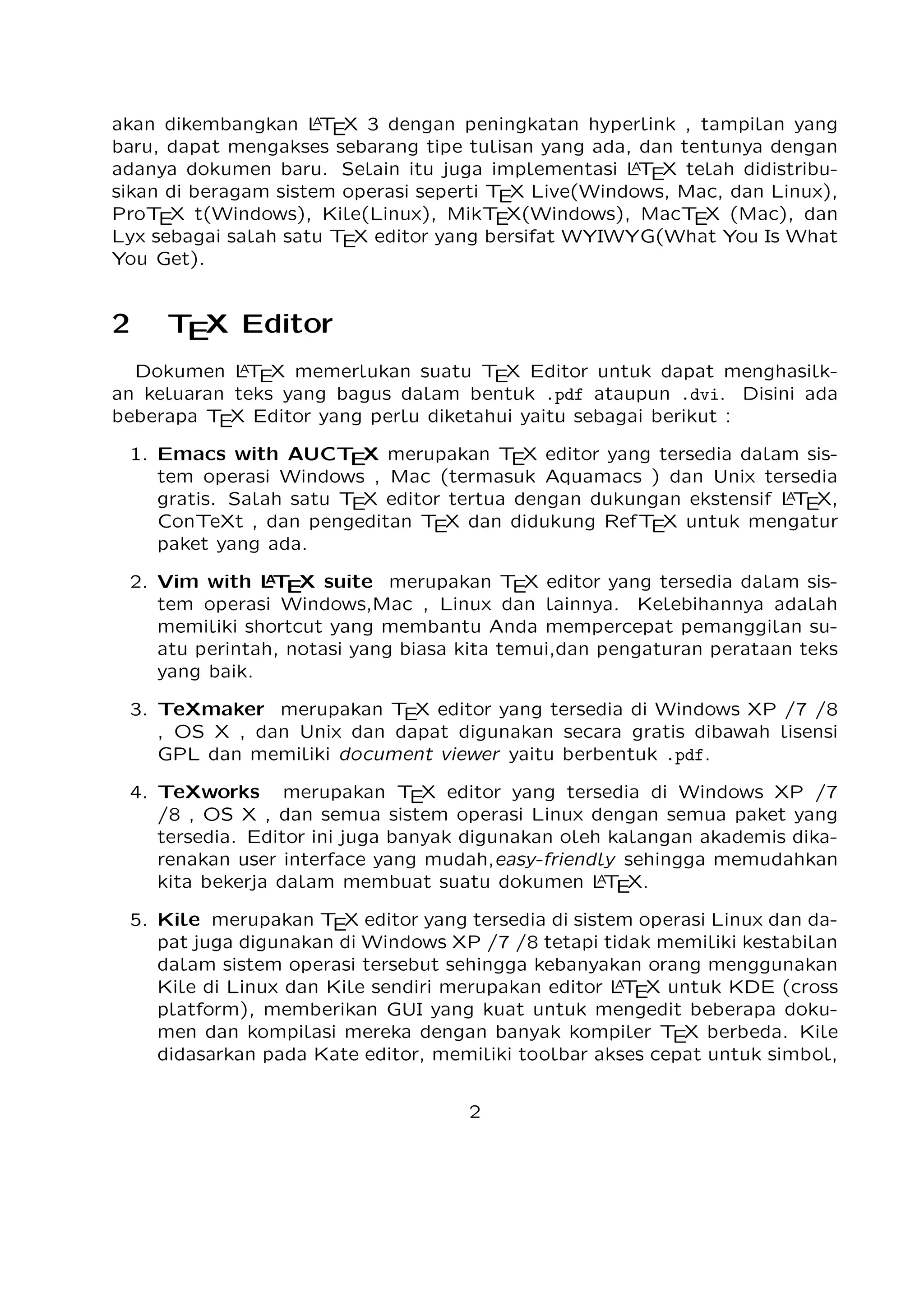 2

TEX Editor

A
Dokumen L TEX memerlukan suatu TEX Editor untuk dapat menghasilkan keluaran teks
yang bagus dalam bentuk .pdf ataupun .dvi. Disini ada beberapa TEX Editor yang perlu
diketahui yaitu sebagai berikut :

1. Emacs with AUCTEX merupakan TEX editor yang tersedia dalam sistem operasi
Windows , Mac (termasuk Aquamacs ) dan Unix tersedia gratis. Salah satu TEX
A
editor tertua dengan dukungan ekstensif L TEX, ConTeXt , dan pengeditan TEX dan
didukung RefTEX untuk mengatur paket yang ada.
A
2. Vim with L TEX suite merupakan TEX editor yang tersedia dalam sistem operasi Windows,Mac , Linux dan lainnya. Kelebihannya adalah memiliki shortcut yang
membantu Anda mempercepat pemanggilan suatu perintah, notasi yang biasa kita
temui,dan pengaturan perataan teks yang baik.

3. TeXmaker merupakan TEX editor yang tersedia di Windows XP /7 /8 , OS X , dan
Unix dan dapat digunakan secara gratis dibawah lisensi GPL dan memiliki document
viewer yaitu berbentuk .pdf.
4. TeXworks merupakan TEX editor yang tersedia di Windows XP /7 /8 , OS X , dan
semua sistem operasi Linux dengan semua paket yang tersedia. Editor ini juga banyak digunakan oleh kalangan akademis dikarenakan user interface yang mudah,easyA
friendly sehingga memudahkan kita bekerja dalam membuat suatu dokumen L TEX.
5. Kile merupakan TEX editor yang tersedia di sistem operasi Linux dan dapat juga
digunakan di Windows XP /7 /8 tetapi tidak memiliki kestabilan dalam sistem operasi tersebut sehingga kebanyakan orang menggunakan Kile di Linux dan Kile sendiri
A
merupakan editor L TEX untuk KDE (cross platform), memberikan GUI yang kuat
untuk mengedit beberapa dokumen dan kompilasi mereka dengan banyak kompiler
TEX berbeda. Kile didasarkan pada Kate editor, memiliki toolbar akses cepat untuk
simbol, document viewer struktur, konsol dan pilihan membangun disesuaikan. Kile
dapat dijalankan di semua sistem operasi yang dapat menjalankan KDE .
6. TeXstudio merupakan TEX editor yang tersedia di sistem operasi Windows XP /7
, OS X , Linux dan FreeBSD dan memiliki lisensi GPL v2 dan cross-platform sumber
A
L TEX editor yang terbuka dengan antarmuka yang mirip dengan Texmaker .
7. TexShop adalah editor TeXworks seperti untuk Mac OS .
A
8. TeXnic Center (Windows ) adalah gratis dan terbuka populer sumber L TEX editor
untuk Windows . Ini juga memiliki antarmuka pengguna yang mirip dengan TeXmaker
dan Kile .

9. WinEdt tersedia di Windows adalah editor teks yang kuat dan serbaguna dengan
A
kecenderungan yang kuat terhadap penciptaan L TEX / TEX dokumen untuk Windows .
2

 