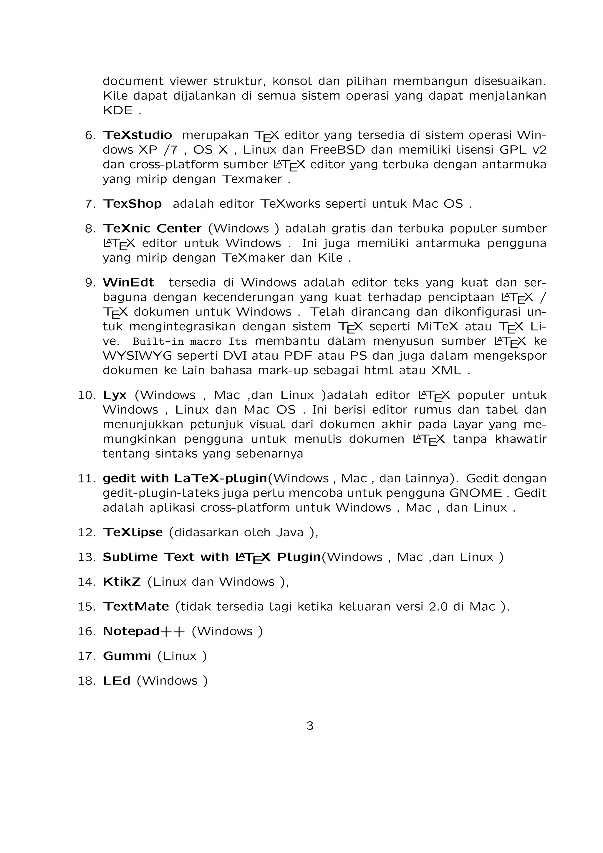 Telah dirancang dan dikonﬁgurasi untuk mengintegrasikan dengan sistem TEX seperti
MiTeX atau TEX Live. Built-in macro Its membantu dalam menyusun sumber
A
L TEX ke WYSIWYG seperti DVI atau PDF atau PS dan juga dalam mengekspor
dokumen ke lain bahasa mark-up sebagai html atau XML .
A
10. Lyx (Windows , Mac ,dan Linux )adalah editor L TEX populer untuk Windows , Linux
dan Mac OS . Ini berisi editor rumus dan tabel dan menunjukkan petunjuk visual dari
dokumen akhir pada layar yang memungkinkan pengguna untuk menulis dokumen
A
L TEX tanpa khawatir tentang sintaks yang sebenarnya

11. gedit with LaTeX-plugin(Windows , Mac , dan lainnya). Gedit dengan geditplugin-lateks juga perlu mencoba untuk pengguna GNOME . Gedit adalah aplikasi
cross-platform untuk Windows , Mac , dan Linux .
12. TeXlipse (didasarkan oleh Java ),
A
13. Sublime Text with L TEX Plugin(Windows , Mac ,dan Linux )

14. KtikZ (Linux dan Windows ),
15. TextMate (tidak tersedia lagi ketika keluaran versi 2.0 di Mac ).
16. Notepad++ (Windows )
17. Gummi (Linux )
18. LEd (Windows )
19. Inlage (Windows ).
20. WinShell (Windows ).
21. Latexian (berbayar tersedia di Mac ),Scribo (Mac ).
22. LaTeXila (Linux ).
23. Geany with GeanyLaTeX (Windows , Mac , Linux dan lainnya).
24. BaKoMa TeX Word(Windows , OS X , dan Linux tersedia secara berbayar) adalah
editor untuk Windows dan Mac OS dengan WYSIWYG seperti ﬁtur. Dibutuhkan
A
perawatan kompilasi sumber L TEX dan memperbarui terus-menerus untuk melihat
perubahan pada dokumen hampir secara real time.
25. Scientiﬁc WorkPlace (Windows ).
26. Texpad (Mac termasuk iOS ).
27. Emacs with WhizzyTeX (Linux ).
A
28. gedit with L TEX Plugin (Windows , Linux , Mac )

3

 