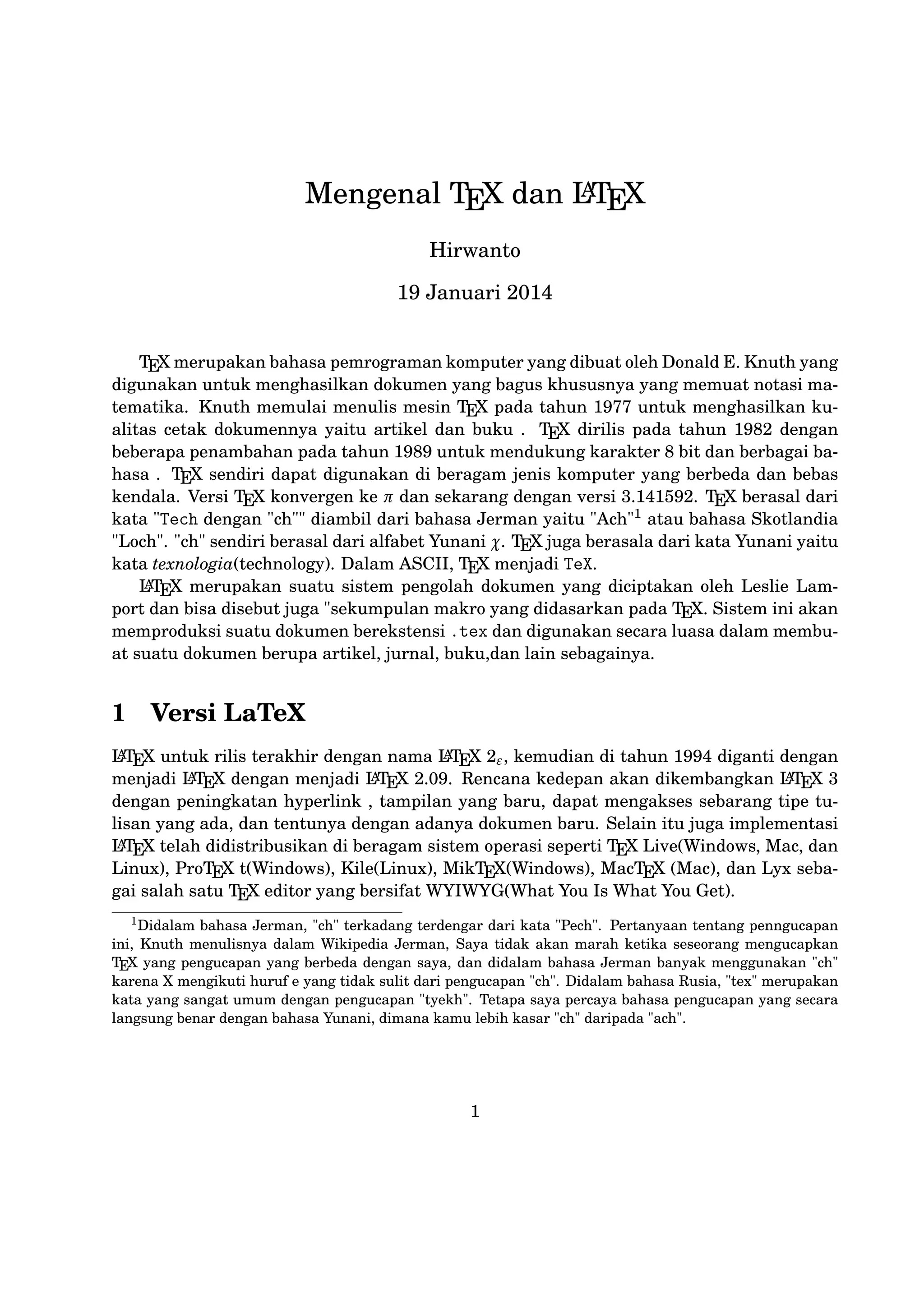 A
akan dikembangkan LT X 3 dengan peningkatan hyperlink , tampilan yang
E
baru, dapat mengakses sebarang tipe tulisan yang ada, dan tentunya dengan
A
adanya dokumen baru. Selain itu juga implementasi LT X telah didistribuE
sikan di beragam sistem operasi seperti T X Live(Windows, Mac, dan Linux),
E
ProT X t(Windows), Kile(Linux), MikT X(Windows), MacT X (Mac), dan
E
E
E
Lyx sebagai salah satu T X editor yang bersifat WYIWYG(What You Is What
E
You Get).

2

T X Editor
E

A
Dokumen LT X memerlukan suatu T X Editor untuk dapat menghasilkE
E
an keluaran teks yang bagus dalam bentuk .pdf ataupun .dvi. Disini ada
beberapa T X Editor yang perlu diketahui yaitu sebagai berikut :
E

1. Emacs with AUCT X merupakan T X editor yang tersedia dalam sisE
E
tem operasi Windows , Mac (termasuk Aquamacs ) dan Unix tersedia
A
gratis. Salah satu T X editor tertua dengan dukungan ekstensif LT X,
E
E
ConTeXt , dan pengeditan T X dan didukung RefT X untuk mengatur
E
E
paket yang ada.
A
2. Vim with LT X suite merupakan T X editor yang tersedia dalam sisE
E
tem operasi Windows,Mac , Linux dan lainnya. Kelebihannya adalah
memiliki shortcut yang membantu Anda mempercepat pemanggilan suatu perintah, notasi yang biasa kita temui,dan pengaturan perataan teks
yang baik.

3. TeXmaker merupakan T X editor yang tersedia di Windows XP /7 /8
E
, OS X , dan Unix dan dapat digunakan secara gratis dibawah lisensi
GPL dan memiliki document viewer yaitu berbentuk .pdf.
4. TeXworks merupakan T X editor yang tersedia di Windows XP /7
E
/8 , OS X , dan semua sistem operasi Linux dengan semua paket yang
tersedia. Editor ini juga banyak digunakan oleh kalangan akademis dikarenakan user interface yang mudah,easy-friendly sehingga memudahkan
A
kita bekerja dalam membuat suatu dokumen LT X.
E
5. Kile merupakan T X editor yang tersedia di sistem operasi Linux dan daE
pat juga digunakan di Windows XP /7 /8 tetapi tidak memiliki kestabilan
dalam sistem operasi tersebut sehingga kebanyakan orang menggunakan
A
Kile di Linux dan Kile sendiri merupakan editor LT X untuk KDE (cross
E
platform), memberikan GUI yang kuat untuk mengedit beberapa dokumen dan kompilasi mereka dengan banyak kompiler T X berbeda. Kile
E
didasarkan pada Kate editor, memiliki toolbar akses cepat untuk simbol,
2

 