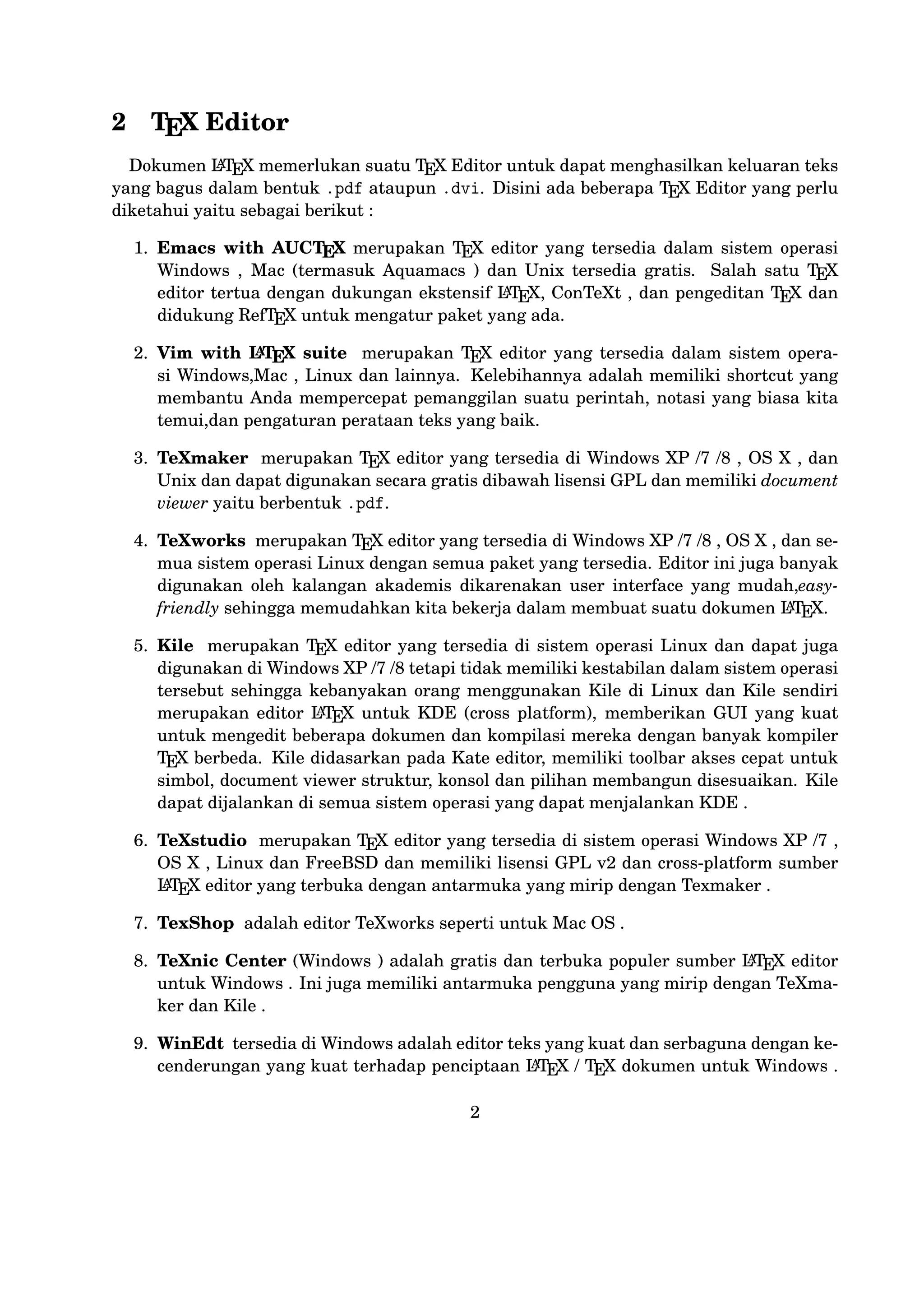 document viewer struktur, konsol dan pilihan membangun disesuaikan.
Kile dapat dijalankan di semua sistem operasi yang dapat menjalankan
KDE .
6. TeXstudio merupakan T X editor yang tersedia di sistem operasi WinE
dows XP /7 , OS X , Linux dan FreeBSD dan memiliki lisensi GPL v2
A
dan cross-platform sumber LT X editor yang terbuka dengan antarmuka
E
yang mirip dengan Texmaker .
7. TexShop adalah editor TeXworks seperti untuk Mac OS .
8. TeXnic Center (Windows ) adalah gratis dan terbuka populer sumber
A
LT X editor untuk Windows . Ini juga memiliki antarmuka pengguna
E
yang mirip dengan TeXmaker dan Kile .
9. WinEdt tersedia di Windows adalah editor teks yang kuat dan serA
baguna dengan kecenderungan yang kuat terhadap penciptaan LT X /
E
T X dokumen untuk Windows . Telah dirancang dan dikonﬁgurasi unE
tuk mengintegrasikan dengan sistem T X seperti MiTeX atau T X LiE
E
A
ve. Built-in macro Its membantu dalam menyusun sumber LT X ke
E
WYSIWYG seperti DVI atau PDF atau PS dan juga dalam mengekspor
dokumen ke lain bahasa mark-up sebagai html atau XML .
A
10. Lyx (Windows , Mac ,dan Linux )adalah editor LT X populer untuk
E
Windows , Linux dan Mac OS . Ini berisi editor rumus dan tabel dan
menunjukkan petunjuk visual dari dokumen akhir pada layar yang meA
mungkinkan pengguna untuk menulis dokumen LT X tanpa khawatir
E
tentang sintaks yang sebenarnya

11. gedit with LaTeX-plugin(Windows , Mac , dan lainnya). Gedit dengan
gedit-plugin-lateks juga perlu mencoba untuk pengguna GNOME . Gedit
adalah aplikasi cross-platform untuk Windows , Mac , dan Linux .
12. TeXlipse (didasarkan oleh Java ),
A
13. Sublime Text with LT X Plugin(Windows , Mac ,dan Linux )
E

14. KtikZ (Linux dan Windows ),
15. TextMate (tidak tersedia lagi ketika keluaran versi 2.0 di Mac ).
16. Notepad++ (Windows )
17. Gummi (Linux )
18. LEd (Windows )

3

 