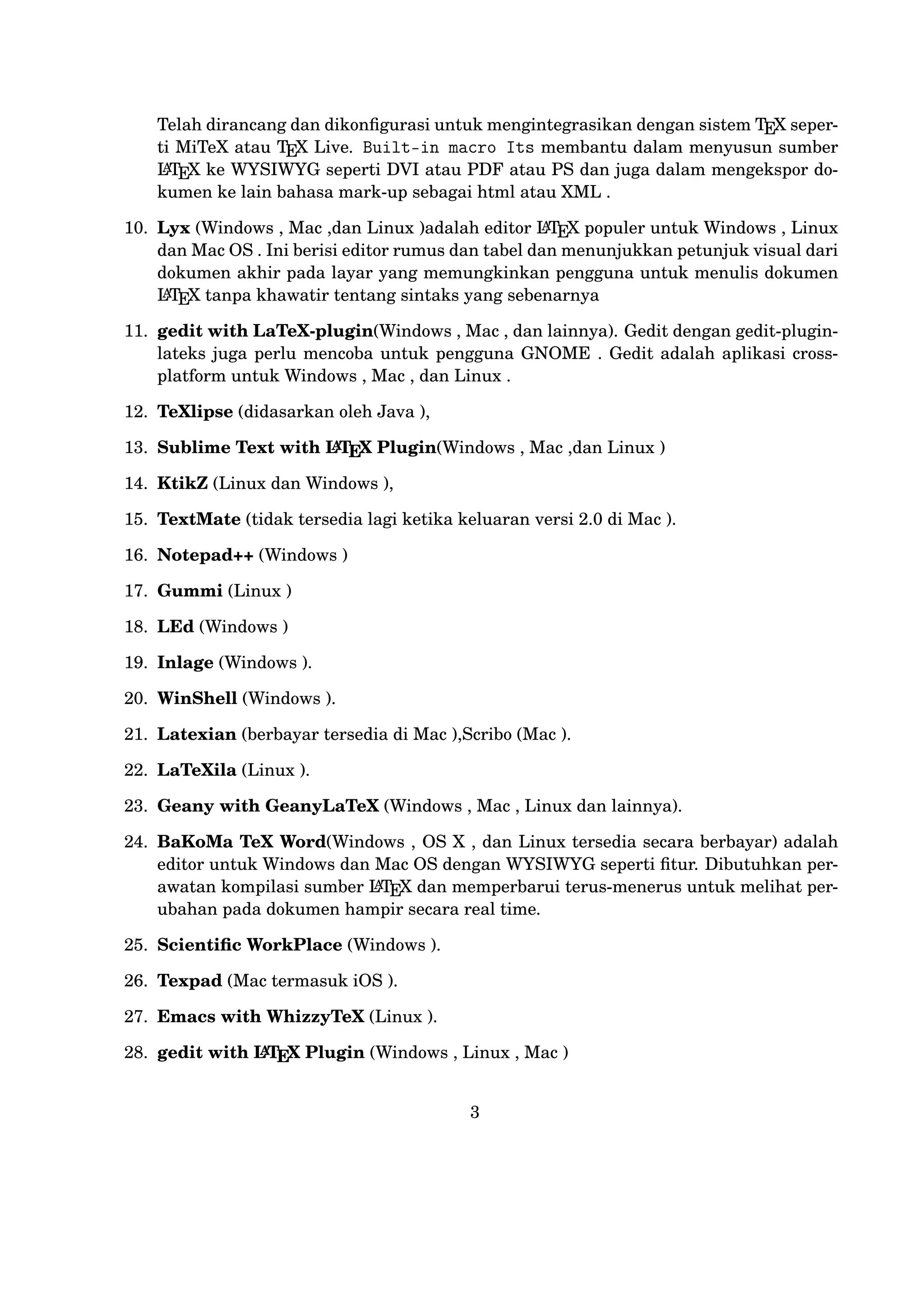 19. Inlage (Windows ).
20. WinShell (Windows ).
21. Latexian (berbayar tersedia di Mac ),Scribo (Mac ).
22. LaTeXila (Linux ).
23. Geany with GeanyLaTeX (Windows , Mac , Linux dan lainnya).
24. BaKoMa TeX Word(Windows , OS X , dan Linux tersedia secara berbayar) adalah editor untuk Windows dan Mac OS dengan WYSIWYG
A
seperti ﬁtur. Dibutuhkan perawatan kompilasi sumber LT X dan memE
perbarui terus-menerus untuk melihat perubahan pada dokumen hampir
secara real time.
25. Scientiﬁc WorkPlace (Windows ).
26. Texpad (Mac termasuk iOS ).
27. Emacs with WhizzyTeX (Linux ).
A
28. gedit with LT X Plugin (Windows , Linux , Mac )
E

4

 
