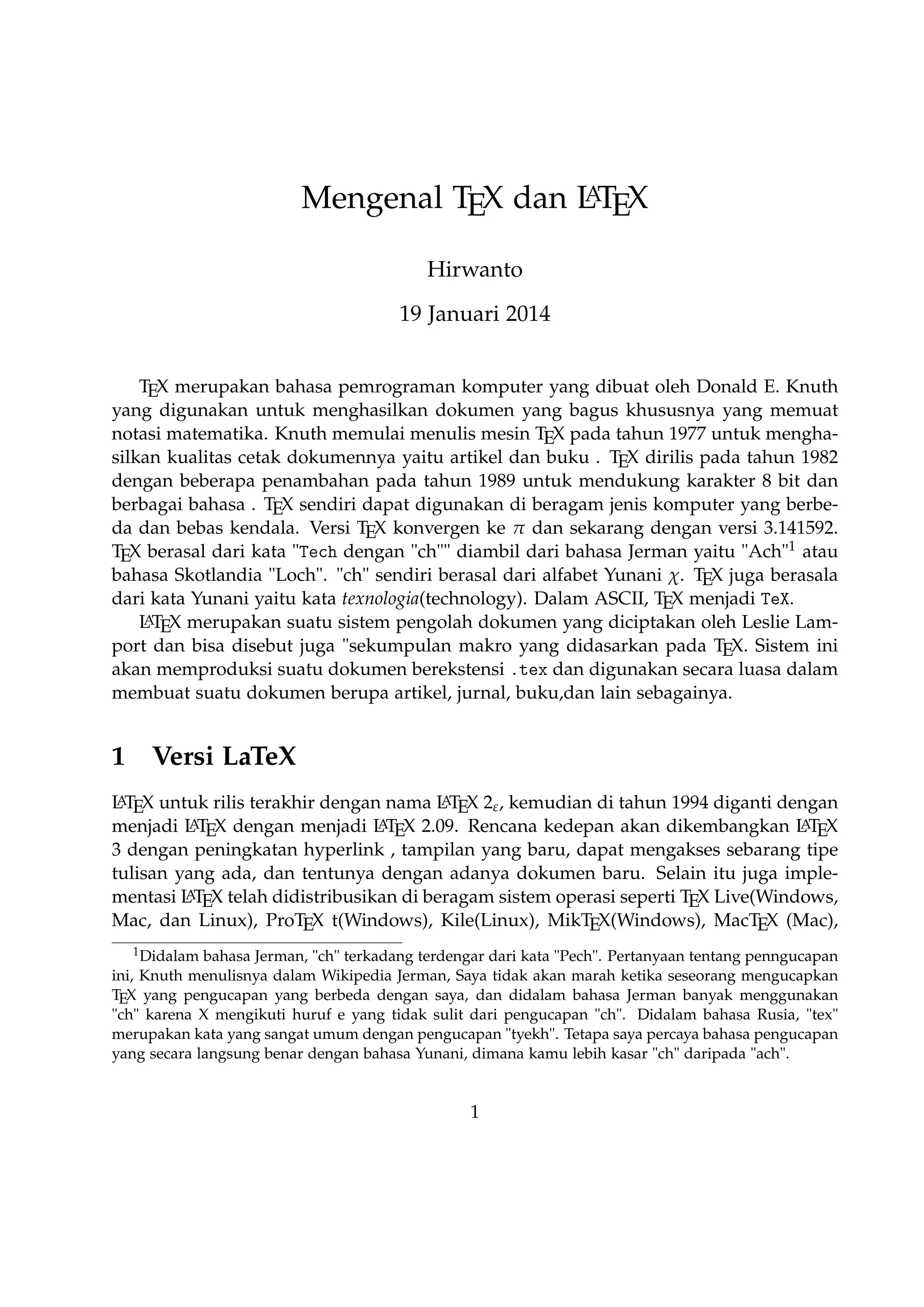 A
Mengenal TEX dan LTEX
Hirwanto
19 Januari 2014
TEX merupakan bahasa pemrograman komputer yang dibuat oleh Donald E. Knuth yang
digunakan untuk menghasilkan dokumen yang bagus khususnya yang memuat notasi matematika. Knuth memulai menulis mesin TEX pada tahun 1977 untuk menghasilkan kualitas cetak dokumennya yaitu artikel dan buku . TEX dirilis pada tahun 1982 dengan
beberapa penambahan pada tahun 1989 untuk mendukung karakter 8 bit dan berbagai bahasa . TEX sendiri dapat digunakan di beragam jenis komputer yang berbeda dan bebas
kendala. Versi TEX konvergen ke π dan sekarang dengan versi 3.141592. TEX berasal dari
kata Tech dengan ch diambil dari bahasa Jerman yaitu Ach1 atau bahasa Skotlandia
Loch. ch sendiri berasal dari alfabet Yunani χ. TEX juga berasala dari kata Yunani yaitu
kata texnologia(technology). Dalam ASCII, TEX menjadi TeX.
A
L TEX merupakan suatu sistem pengolah dokumen yang diciptakan oleh Leslie Lamport dan bisa disebut juga sekumpulan makro yang didasarkan pada TEX. Sistem ini akan
memproduksi suatu dokumen berekstensi .tex dan digunakan secara luasa dalam membuat suatu dokumen berupa artikel, jurnal, buku,dan lain sebagainya.

1

Versi LaTeX

A
A
L TEX untuk rilis terakhir dengan nama L TEX 2ε , kemudian di tahun 1994 diganti dengan
AT X dengan menjadi L T X 2.09. Rencana kedepan akan dikembangkan L T X 3
A
A
menjadi L E
E
E
dengan peningkatan hyperlink , tampilan yang baru, dapat mengakses sebarang tipe tulisan yang ada, dan tentunya dengan adanya dokumen baru. Selain itu juga implementasi
A
L TEX telah didistribusikan di beragam sistem operasi seperti TEX Live(Windows, Mac, dan
Linux), ProTEX t(Windows), Kile(Linux), MikTEX(Windows), MacTEX (Mac), dan Lyx sebagai salah satu TEX editor yang bersifat WYIWYG(What You Is What You Get).
1

Didalam bahasa Jerman, ch terkadang terdengar dari kata Pech. Pertanyaan tentang penngucapan
ini, Knuth menulisnya dalam Wikipedia Jerman, Saya tidak akan marah ketika seseorang mengucapkan
TEX yang pengucapan yang berbeda dengan saya, dan didalam bahasa Jerman banyak menggunakan ch
karena X mengikuti huruf e yang tidak sulit dari pengucapan ch. Didalam bahasa Rusia, tex merupakan
kata yang sangat umum dengan pengucapan tyekh. Tetapa saya percaya bahasa pengucapan yang secara
langsung benar dengan bahasa Yunani, dimana kamu lebih kasar ch daripada ach.

1

 