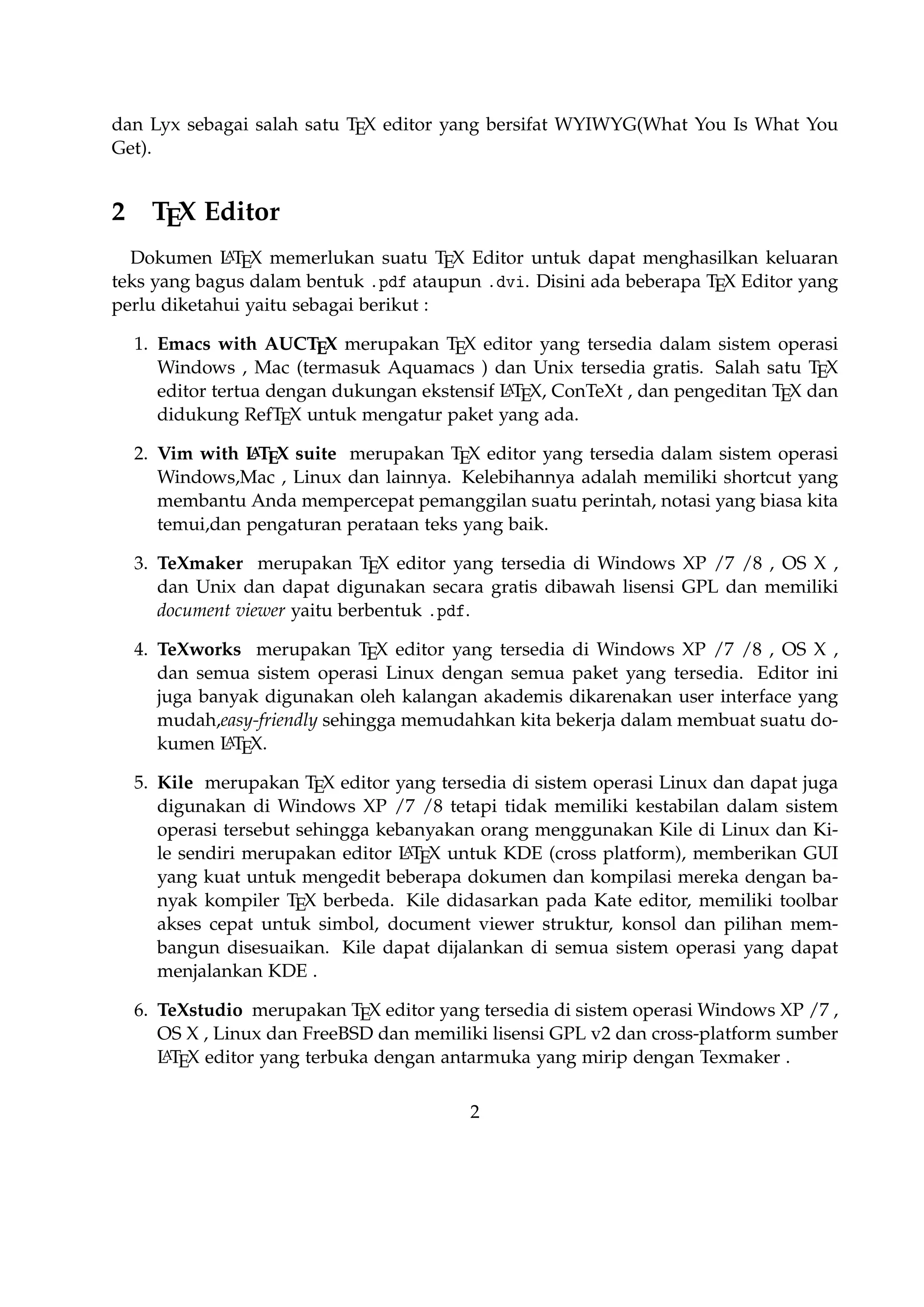 2

TEX Editor

A
Dokumen L TEX memerlukan suatu TEX Editor untuk dapat menghasilkan keluaran teks
yang bagus dalam bentuk .pdf ataupun .dvi. Disini ada beberapa TEX Editor yang perlu
diketahui yaitu sebagai berikut :

1. Emacs with AUCTEX merupakan TEX editor yang tersedia dalam sistem operasi
Windows , Mac (termasuk Aquamacs ) dan Unix tersedia gratis. Salah satu TEX
A
editor tertua dengan dukungan ekstensif L TEX, ConTeXt , dan pengeditan TEX dan
didukung RefTEX untuk mengatur paket yang ada.
A
2. Vim with L TEX suite merupakan TEX editor yang tersedia dalam sistem operasi Windows,Mac , Linux dan lainnya. Kelebihannya adalah memiliki shortcut yang
membantu Anda mempercepat pemanggilan suatu perintah, notasi yang biasa kita
temui,dan pengaturan perataan teks yang baik.

3. TeXmaker merupakan TEX editor yang tersedia di Windows XP /7 /8 , OS X , dan
Unix dan dapat digunakan secara gratis dibawah lisensi GPL dan memiliki document
viewer yaitu berbentuk .pdf.
4. TeXworks merupakan TEX editor yang tersedia di Windows XP /7 /8 , OS X , dan semua sistem operasi Linux dengan semua paket yang tersedia. Editor ini juga banyak
digunakan oleh kalangan akademis dikarenakan user interface yang mudah,easyA
friendly sehingga memudahkan kita bekerja dalam membuat suatu dokumen L TEX.
5. Kile merupakan TEX editor yang tersedia di sistem operasi Linux dan dapat juga
digunakan di Windows XP /7 /8 tetapi tidak memiliki kestabilan dalam sistem operasi
tersebut sehingga kebanyakan orang menggunakan Kile di Linux dan Kile sendiri
A
merupakan editor L TEX untuk KDE (cross platform), memberikan GUI yang kuat
untuk mengedit beberapa dokumen dan kompilasi mereka dengan banyak kompiler
TEX berbeda. Kile didasarkan pada Kate editor, memiliki toolbar akses cepat untuk
simbol, document viewer struktur, konsol dan pilihan membangun disesuaikan. Kile
dapat dijalankan di semua sistem operasi yang dapat menjalankan KDE .
6. TeXstudio merupakan TEX editor yang tersedia di sistem operasi Windows XP /7 ,
OS X , Linux dan FreeBSD dan memiliki lisensi GPL v2 dan cross-platform sumber
A
L TEX editor yang terbuka dengan antarmuka yang mirip dengan Texmaker .
7. TexShop adalah editor TeXworks seperti untuk Mac OS .
A
8. TeXnic Center (Windows ) adalah gratis dan terbuka populer sumber L TEX editor
untuk Windows . Ini juga memiliki antarmuka pengguna yang mirip dengan TeXmaker dan Kile .

9. WinEdt tersedia di Windows adalah editor teks yang kuat dan serbaguna dengan keA
cenderungan yang kuat terhadap penciptaan L TEX / TEX dokumen untuk Windows .
2

 