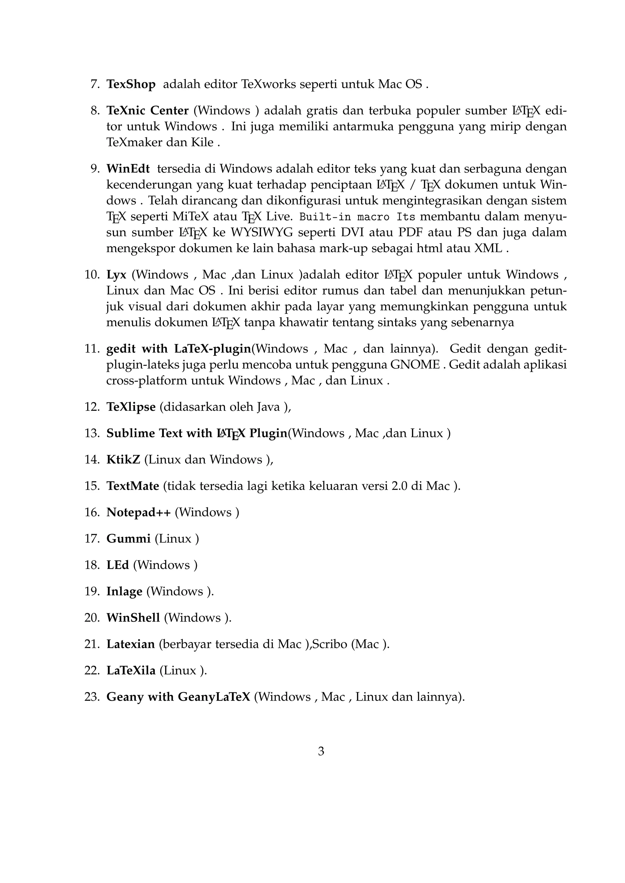 Telah dirancang dan dikonﬁgurasi untuk mengintegrasikan dengan sistem TEX seperti MiTeX atau TEX Live. Built-in macro Its membantu dalam menyusun sumber
A
L TEX ke WYSIWYG seperti DVI atau PDF atau PS dan juga dalam mengekspor dokumen ke lain bahasa mark-up sebagai html atau XML .
A
10. Lyx (Windows , Mac ,dan Linux )adalah editor L TEX populer untuk Windows , Linux
dan Mac OS . Ini berisi editor rumus dan tabel dan menunjukkan petunjuk visual dari
dokumen akhir pada layar yang memungkinkan pengguna untuk menulis dokumen
A
L TEX tanpa khawatir tentang sintaks yang sebenarnya

11. gedit with LaTeX-plugin(Windows , Mac , dan lainnya). Gedit dengan gedit-pluginlateks juga perlu mencoba untuk pengguna GNOME . Gedit adalah aplikasi crossplatform untuk Windows , Mac , dan Linux .
12. TeXlipse (didasarkan oleh Java ),
A
13. Sublime Text with L TEX Plugin(Windows , Mac ,dan Linux )

14. KtikZ (Linux dan Windows ),
15. TextMate (tidak tersedia lagi ketika keluaran versi 2.0 di Mac ).
16. Notepad++ (Windows )
17. Gummi (Linux )
18. LEd (Windows )
19. Inlage (Windows ).
20. WinShell (Windows ).
21. Latexian (berbayar tersedia di Mac ),Scribo (Mac ).
22. LaTeXila (Linux ).
23. Geany with GeanyLaTeX (Windows , Mac , Linux dan lainnya).
24. BaKoMa TeX Word(Windows , OS X , dan Linux tersedia secara berbayar) adalah
editor untuk Windows dan Mac OS dengan WYSIWYG seperti ﬁtur. Dibutuhkan perA
awatan kompilasi sumber L TEX dan memperbarui terus-menerus untuk melihat perubahan pada dokumen hampir secara real time.
25. Scientiﬁc WorkPlace (Windows ).
26. Texpad (Mac termasuk iOS ).
27. Emacs with WhizzyTeX (Linux ).
A
28. gedit with L TEX Plugin (Windows , Linux , Mac )

3

 