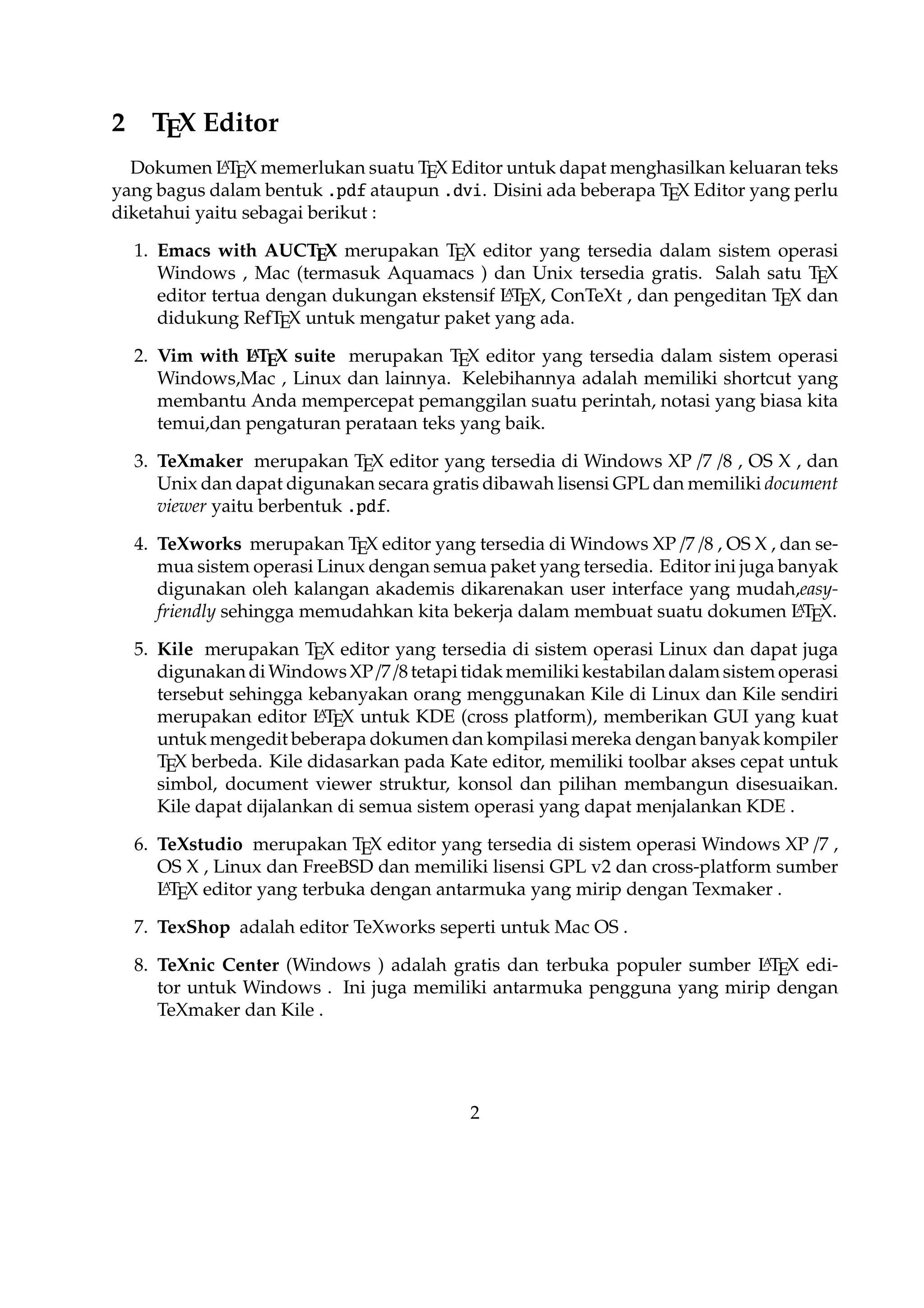 7. TexShop adalah editor TeXworks seperti untuk Mac OS .
A
8. TeXnic Center (Windows ) adalah gratis dan terbuka populer sumber L TEX editor untuk Windows . Ini juga memiliki antarmuka pengguna yang mirip dengan
TeXmaker dan Kile .

9. WinEdt tersedia di Windows adalah editor teks yang kuat dan serbaguna dengan
A
kecenderungan yang kuat terhadap penciptaan L TEX / TEX dokumen untuk Windows . Telah dirancang dan dikonﬁgurasi untuk mengintegrasikan dengan sistem
TEX seperti MiTeX atau TEX Live. Built-in macro Its membantu dalam menyuA
sun sumber L TEX ke WYSIWYG seperti DVI atau PDF atau PS dan juga dalam
mengekspor dokumen ke lain bahasa mark-up sebagai html atau XML .
A
10. Lyx (Windows , Mac ,dan Linux )adalah editor L TEX populer untuk Windows ,
Linux dan Mac OS . Ini berisi editor rumus dan tabel dan menunjukkan petunjuk visual dari dokumen akhir pada layar yang memungkinkan pengguna untuk
A
menulis dokumen L TEX tanpa khawatir tentang sintaks yang sebenarnya

11. gedit with LaTeX-plugin(Windows , Mac , dan lainnya). Gedit dengan geditplugin-lateks juga perlu mencoba untuk pengguna GNOME . Gedit adalah aplikasi
cross-platform untuk Windows , Mac , dan Linux .
12. TeXlipse (didasarkan oleh Java ),
A
13. Sublime Text with L TEX Plugin(Windows , Mac ,dan Linux )

14. KtikZ (Linux dan Windows ),
15. TextMate (tidak tersedia lagi ketika keluaran versi 2.0 di Mac ).
16. Notepad++ (Windows )
17. Gummi (Linux )
18. LEd (Windows )
19. Inlage (Windows ).
20. WinShell (Windows ).
21. Latexian (berbayar tersedia di Mac ),Scribo (Mac ).
22. LaTeXila (Linux ).
23. Geany with GeanyLaTeX (Windows , Mac , Linux dan lainnya).

3

 