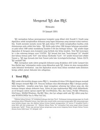 A
Mengenal TEX dan LTEX
Hirwanto
19 Januari 2014
TEX merupakan bahasa pemrograman komputer yang dibuat oleh Donald E. Knuth yang
digunakan untuk menghasilkan dokumen yang bagus khususnya yang memuat notasi matematika. Knuth memulai menulis mesin TEX pada tahun 1977 untuk menghasilkan kualitas cetak
dokumennya yaitu artikel dan buku . TEX dirilis pada tahun 1982 dengan beberapa penambahan pada tahun 1989 untuk mendukung karakter 8 bit dan berbagai bahasa . TEX sendiri dapat
digunakan di beragam jenis komputer yang berbeda dan bebas kendala. Versi TEX konvergen
ke π dan sekarang dengan versi 3.141592. TEX berasal dari kata "Tech dengan "ch"" diambil
dari bahasa Jerman yaitu "Ach"1 atau bahasa Skotlandia "Loch". "ch" sendiri berasal dari alfabet
Yunani χ. TEX juga berasala dari kata Yunani yaitu kata texnologia(technology). Dalam ASCII,
TEX menjadi TeX.
A
LTEX merupakan suatu sistem pengolah dokumen yang diciptakan oleh Leslie Lamport dan
bisa disebut juga "sekumpulan makro yang didasarkan pada TEX. Sistem ini akan memproduksi
suatu dokumen berekstensi .tex dan digunakan secara luasa dalam membuat suatu dokumen
berupa artikel, jurnal, buku,dan lain sebagainya.

1

A
Versi LTEX

A
A
LTEX untuk rilis terakhir dengan nama LTEX 2ε , kemudian di tahun 1994 diganti dengan menjadi
A X dengan menjadi LT X 2.09. Rencana kedepan akan dikembangkan LT X 3 dengan peningA
A
LTE
E
E
katan hyperlink , tampilan yang baru, dapat mengakses sebarang tipe tulisan yang ada, dan
A
tentunya dengan adanya dokumen baru. Selain itu juga implementasi LTEX telah didistribusikan di beragam sistem operasi seperti TEX Live(Windows, Mac, dan Linux), ProTEX t(Windows),
Kile(Linux), MikTEX(Windows), MacTEX (Mac), dan Lyx sebagai salah satu TEX editor yang bersifat WYIWYG(What You Is What You Get).
1
Didalam bahasa Jerman, "ch" terkadang terdengar dari kata "Pech". Pertanyaan tentang penngucapan ini, Knuth
menulisnya dalam Wikipedia Jerman, Saya tidak akan marah ketika seseorang mengucapkan TEX yang pengucapan
yang berbeda dengan saya, dan didalam bahasa Jerman banyak menggunakan "ch" karena X mengikuti huruf e
yang tidak sulit dari pengucapan "ch". Didalam bahasa Rusia, "tex" merupakan kata yang sangat umum dengan
pengucapan "tyekh". Tetapa saya percaya bahasa pengucapan yang secara langsung benar dengan bahasa Yunani,
dimana kamu lebih kasar "ch" daripada "ach".

1

 