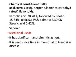 • Chemical constituent: fatty
acid,sterols,sesquiterpene,lactones,carbohyd
rates& flavonoids.
• vernolic acid 70.28%, followed by linolic
15.84%, oleic 5.65%& palmitic 2.30%&
Stearic acid 0.42%.
• Saponin
• Medicinal used:
• It has significant anthelmintic action.
• It is used since time immemorial to treat skin
disease.
 