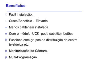 Benefícios  Fácil   instalação . Custo/Beneficio – Elevado Menos cablagem instalada Com o módulo  UCK  pode substituir botões Funciona com grupos de distribuição da central  telefónica etc. Monitorização  de  Câmara . Multi-Programação . 