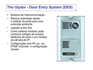 The  Ulydor - Door Entry System (DES) Sistema de intercomunicação .  Efectua chamadas desde o módulo da porta para uma extensão existente. Ligação a dois fios  Como sistema modular pode combinar códigos de acesso, telefones da porta e um módulo da câmara do IP Configuração com  PC  ou   via  DTMF  incluindo  a configuração remota  