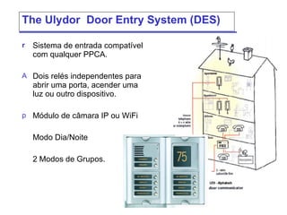 The  Ulydor  Door Entry System (DES) Sistema de entrada compatível com qualquer PPCA. Dois relés independentes para abrir uma porta, acender uma luz ou outro dispositivo.  Módulo de câmara  IP  ou  WiFi  Modo Dia/Noite  2  Modos de Grupos. 