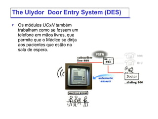 The  Ulydor  Door Entry System (DES) Os módulos  UCxN   também trabalham como se fossem um telefone em mãos livres, que permite que o Médico se dirija aos pacientes que estão na sala de espera.  