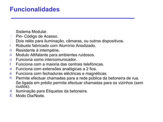 Sistema  Modular. Pin-  Código  de  Acesso . Dois relés para iluminação, câmaras, ou outros dispositivos. Robusto fabricado com Alumínio Anodizado.  Resistente   à intempérie . Modulo  Altifalante   para ambientes ruidosos. Funciona como intercomunicador. Funciona com a maioria das centrais telefónicas. Funciona com extensões analógicas a 2 fios. Funciona com fechaduras eléctricas e magnéticas. Permite efectuar chamadas para a rede pública da betoneira de rua. Se ligada em prédio permite efectuar chamadas para os vizinhos (sem custos). Iluminação para Etiquetas da betoneira. Modo   Dia/Noite . Funcionalidades 