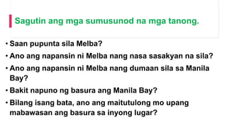 Sagutin ang mga sumusunod na mga tanong.
• Saan pupunta sila Melba?
• Ano ang napansin ni Melba nang nasa sasakyan na sila?
• Ano ang napansin ni Melba nang dumaan sila sa Manila
Bay?
• Bakit napuno ng basura ang Manila Bay?
• Bilang isang bata, ano ang maitutulong mo upang
mabawasan ang basura sa inyong lugar?
 