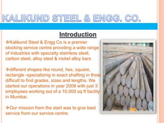 Introduction
Kalikund Steel & Engg Co is a premier
stocking service centre providing a wide range
of industries with specialty stainless steel,
carbon steel, alloy steel & nickel alloy bars
different shapes like round, hex, square,
rectangle -specializing in exact shafting in those
difficult to find grades, sizes and lengths. We
started our operations in year 2008 with just 3
employees working out of a 10,000 sq ft facility
in Mumbai.
Our mission from the start was to give best
service from our service centre.
 