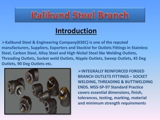 Introduction
Kalikund Steel & Engineering Company(KSEC) is one of the reputed
manufacturers, Suppliers, Exporters and Stockist for Outlets Fittings in Stainless
Steel, Carbon Steel, Alloy Steel and High Nickel Steel like Welding Outlets,
Threading Outlets, Socket weld Outlets, Nipple Outlets, Sweep Outlets, 45 Deg
Outlets, 90 Deg Outlets etc.
INTEGRALLY REINFORCED FORGED
BRANCH OUTLETS FITTINGS – SOCKET
WELDING, THREADING & BUTTWELDING
ENDS. MSS-SP-97 Standard Practice
covers essential dimensions, finish,
tolerances, testing, marking, material
and minimum strength requirements
 